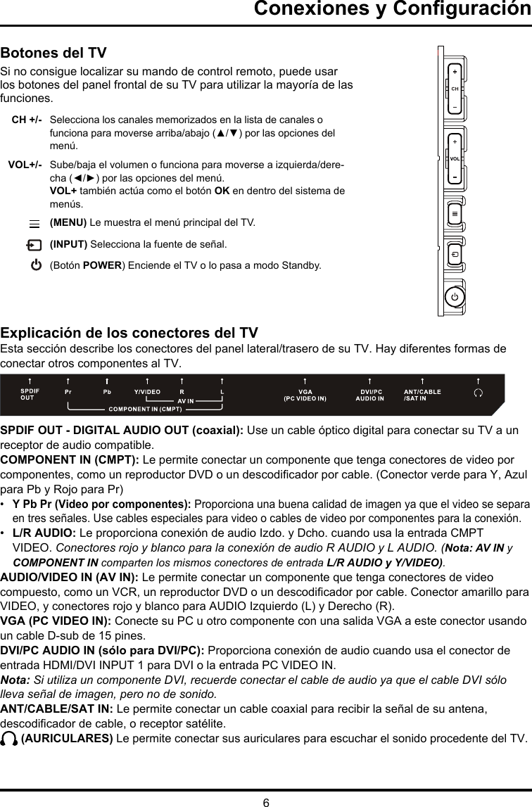 6Conexiones y ConguraciónBotones del TVSi no consigue localizar su mando de control remoto, puede usar los botones del panel frontal de su TV para utilizar la mayoría de las funciones.CH +/- Selecciona los canales memorizados en la lista de canales o funciona para moverse arriba/abajo (▲/▼) por las opciones del menú.VOL+/- Sube/baja el volumen o funciona para moverse a izquierda/dere-cha (◄/►) por las opciones del menú.VOL+ también actúa como el botón OK en dentro del sistema de menús.          (MENU) Le muestra el menú principal del TV. (INPUT) Selecciona la fuente de señal.(Botón POWER) Enciende el TV o lo pasa a modo Standby. Explicación de los conectores del TVEsta sección describe los conectores del panel lateral/trasero de su TV. Hay diferentes formas de conectar otros componentes al TV.SPDIF OUT - DIGITAL AUDIO OUT (coaxial): Use un cable óptico digital para conectar su TV a un receptor de audio compatible. COMPONENT IN (CMPT): Le permite conectar un componente que tenga conectores de video por componentes, como un reproductor DVD o un descodicador por cable. (Conector verde para Y, Azul para Pb y Rojo para Pr) •  Y Pb Pr (Video por componentes): Proporciona una buena calidad de imagen ya que el video se separa en tres señales. Use cables especiales para video o cables de video por componentes para la conexión. •  L/R AUDIO: Le proporciona conexión de audio Izdo. y Dcho. cuando usa la entrada CMPT VIDEO. Conectores rojo y blanco para la conexión de audio R AUDIO y L AUDIO. (Nota: AV IN y COMPONENT IN comparten los mismos conectores de entrada L/R AUDIO y Y/VIDEO).AUDIO/VIDEO IN (AV IN): Le permite conectar un componente que tenga conectores de video compuesto, como un VCR, un reproductor DVD o un descodicador por cable. Conector amarillo para VIDEO, y conectores rojo y blanco para AUDIO Izquierdo (L) y Derecho (R). VGA (PC VIDEO IN): Conecte su PC u otro componente con una salida VGA a este conector usando un cable D-sub de 15 pines.DVI/PC AUDIO IN (sólo para DVI/PC): Proporciona conexión de audio cuando usa el conector de entrada HDMI/DVI INPUT 1 para DVI o la entrada PC VIDEO IN. Nota: Si utiliza un componente DVI, recuerde conectar el cable de audio ya que el cable DVI sólo lleva señal de imagen, pero no de sonido.ANT/CABLE/SAT IN: Le permite conectar un cable coaxial para recibir la señal de su antena, descodicador de cable, o receptor satélite. (AURICULARES) Le permite conectar sus auriculares para escuchar el sonido procedente del TV.