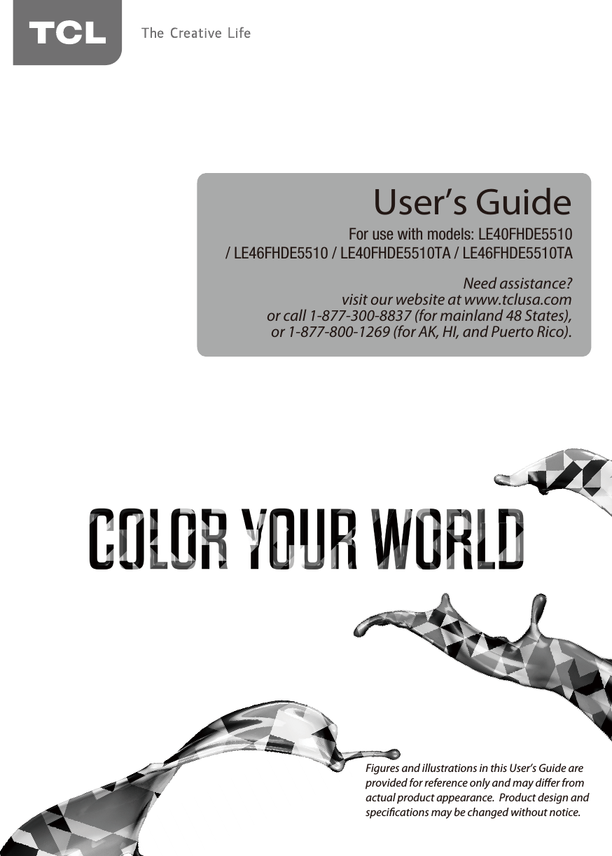 Need assistance?visit our website at www.tclusa.comor call 1-877-300-8837 (for mainland 48 States),or 1-877-800-1269 (for AK, HI, and Puerto Rico).User’s GuideFor use with models: LE40FHDE5510/ LE46FHDE5510 / LE40FHDE5510TA / LE46FHDE5510TAFigures and illustrations in this User’s Guide are provided for reference only and may dier from actual product appearance.  Product design and specications may be changed without notice.