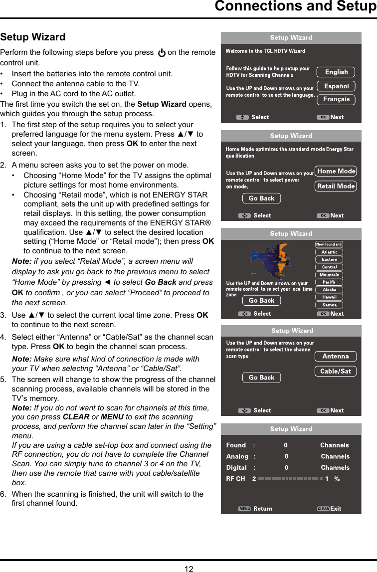 12Connections and SetupSetup WizardPerform the following steps before you press   on the remote control unit.•  Insert the batteries into the remote control unit. •  Connect the antenna cable to the TV. •  Plug in the AC cord to the AC outlet.The rst time you switch the set on, the Setup Wizard opens, which guides you through the setup process. 1.  The rst step of the setup requires you to select your preferred language for the menu system. Press ▲/▼ to select your language, then press OK to enter the next screen.2.  A menu screen asks you to set the power on mode.•  Choosing “Home Mode” for the TV assigns the optimal picture settings for most home environments. •  Choosing “Retail mode”, which is not ENERGY STAR compliant, sets the unit up with predened settings for retail displays. In this setting, the power consumption may exceed the requirements of the ENERGY STAR® qualication. Use ▲/▼ to select the desired location setting (“Home Mode” or “Retail mode”); then press OK to continue to the next screen.Note: if you select “Retail Mode”, a screen menu will display to ask you go back to the previous menu to select “Home Mode” by pressing ◄ to select Go Back and press OK to conrm , or you can select “Proceed“ to proceed to the next screen.3.  Use ▲/▼ to select the current local time zone. Press OK to continue to the next screen.4.  Select either “Antenna” or “Cable/Sat” as the channel scan type. Press OK to begin the channel scan process. Note: Make sure what kind of connection is made with your TV when selecting “Antenna” or “Cable/Sat”. 5.  The screen will change to show the progress of the channel scanning process, available channels will be stored in the TV’s memory.Note: If you do not want to scan for channels at this time, you can press CLEAR or MENU to exit the scanning process, and perform the channel scan later in the “Setting” menu.If you are using a cable set-top box and connect using the RF connection, you do not have to complete the Channel Scan. You can simply tune to channel 3 or 4 on the TV, then use the remote that came with yout cable/satellite box.6.  When the scanning is nished, the unit will switch to the rst channel found.
