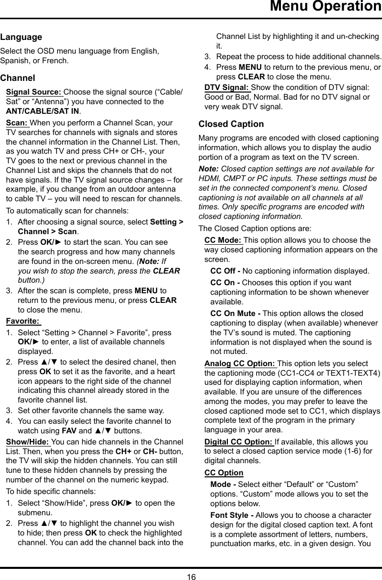 16Menu Operation LanguageSelect the OSD menu language from English, Spanish, or French.ChannelSignal Source: Choose the signal source (“Cable/Sat” or “Antenna”) you have connected to the ANT/CABLE/SAT IN.Scan: When you perform a Channel Scan, your TV searches for channels with signals and stores the channel information in the Channel List. Then, as you watch TV and press CH+ or CH-, your TV goes to the next or previous channel in the Channel List and skips the channels that do not have signals. If the TV signal source changes – for example, if you change from an outdoor antenna to cable TV – you will need to rescan for channels.To automatically scan for channels:1.  After choosing a signal source, select Setting &gt; Channel &gt; Scan.2.  Press OK/► to start the scan. You can see the search progress and how many channels are found in the on-screen menu. (Note: If you wish to stop the search, press the CLEAR button.)3.  After the scan is complete, press MENU to return to the previous menu, or press CLEAR to close the menu.Favorite: 1.  Select “Setting &gt; Channel &gt; Favorite”, press OK/► to enter, a list of available channels displayed. 2.  Press ▲/▼ to select the desired chanel, then press OK to set it as the favorite, and a heart icon appears to the right side of the channel indicating this channel already stored in the favorite channel list. 3.  Set other favorite channels the same way.4.  You can easily select the favorite channel to watch using FAV and ▲/▼ buttons. Show/Hide: You can hide channels in the Channel List. Then, when you press the CH+ or CH- button, the TV will skip the hidden channels. You can still tune to these hidden channels by pressing the number of the channel on the numeric keypad.To hide specic channels:1.  Select “Show/Hide”, press OK/► to open the submenu.2.  Press ▲/▼ to highlight the channel you wish to hide; then press OK to check the highlighted channel. You can add the channel back into the Channel List by highlighting it and un-checking it.3.  Repeat the process to hide additional channels.4.  Press MENU to return to the previous menu, or press CLEAR to close the menu.DTV Signal: Show the condition of DTV signal: Good or Bad, Normal. Bad for no DTV signal or very weak DTV signal.Closed CaptionMany programs are encoded with closed captioning information, which allows you to display the audio portion of a program as text on the TV screen.Note: Closed caption settings are not available for HDMI, CMPT or PC inputs. These settings must be set in the connected component’s menu. Closed captioning is not available on all channels at all times. Only specic programs are encoded with closed captioning information. The Closed Caption options are: CC Mode: This option allows you to choose the way closed captioning information appears on the screen.CC Off - No captioning information displayed.CC On - Chooses this option if you want captioning information to be shown whenever available.CC On Mute - This option allows the closed captioning to display (when available) whenever the TV’s sound is muted. The captioning information is not displayed when the sound is not muted.Analog CC Option: This option lets you select the captioning mode (CC1-CC4 or TEXT1-TEXT4) used for displaying caption information, when available. If you are unsure of the differences among the modes, you may prefer to leave the closed captioned mode set to CC1, which displays complete text of the program in the primary language in your area.Digital CC Option: If available, this allows you to select a closed caption service mode (1-6) for digital channels.CC OptionMode - Select either “Default” or “Custom” options. “Custom” mode allows you to set the options below. Font Style - Allows you to choose a character design for the digital closed caption text. A font is a complete assortment of letters, numbers, punctuation marks, etc. in a given design. You 