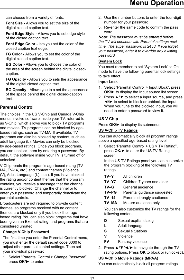 17 Menu Operationcan choose from a variety of fonts.Font Size - Allows you to set the size of the digital closed caption text.Font Edge Style - Allows you to set edge style of the closed caption text.Font Edge Color - lets you set the color of the closed caption text edge.FG Color - Allows you to set the color of the digital closed caption text.BG Color - Allows you to choose the color of the area of the screen behind the digital closed-caption.FG Opacity - Allows you to sets the appearance of the digital closed caption text.BG Opacity - Allows you to a set the appearance of the space behind the digital closed-caption text.Parental ControlThe choices in the US V-Chip and Canada V-Chip menus involve software inside your TV, referred to as V-Chip, which allows you to block TV programs and movies. TV programs can be blocked by age-based ratings, such as TV-MA. If available, TV programs can also be blocked by content, such as adult language (L). Movies can only be blocked by age-based ratings. Once you block programs, you can unblock them by entering a password. By default, the software inside your TV is turned off or unlocked. V-Chip reads the program’s age-based rating (TV-MA, TV-14, etc.) and content themes (Violence (V), Adult Language (L), etc.). If you have blocked the rating and/or content themes that the program contains, you receive a message that the channel is currently blocked. Change the channel or to enter your password and temporarily deactivate the parental controls.Broadcasters are not required to provide content themes, so programs received with no content themes are blocked only if you block their age-based rating. You can also block programs that have been given an Exempt rating, and programs that are considered unrated. Change V-Chip PasswordThe rst time you enter the Parental Control menu, you must enter the default secret code 0000 to adjust other parental control settings. Then set your individual password:1.  Selelct “Parental Control &gt; Change Password”, press OK/► to enter.2.  Use the number buttons to enter the four-digit number for your password.3.  Re-enter the same code to conrm the pass word. Note: The password must be entered before the TV will continue with Parental settings next time. The super password is 2458, If you forget your password, enter it to override any existing password.System LockYou must remember to set “System Lock” to On mode to have the following parental lock settings to take effect.Input Lock1.  Select “Parental Control &gt; Input Block”, press OK/► to display the Input source list screen.2.  Press ▲/▼ to select a input source, and press ◄/► to select to block or unblock the input. When you tune to the blocked input, you will need to enter a password to view it.US V-ChipPress OK/► to display its submenus: US V-Chip TV RatingsYou can automatically block all program ratings above a specied age-based rating level.1.  Select “Parental Control &gt; US &gt; TV Rating”, press OK/► to enter the US TV Ratings screen.In the US TV Ratings panel you can customize the program blocking of the following TV ratings:TV–Y All childrenTV–Y7 Children 7 years and olderTV–G  General audienceTV–PG Parental guidance suggestedTV–14 Parents strongly cautionedTV–MA  Mature audience onlyYou can also customize the TV ratings for the following content:DSexual explicit dialogL  Adult languageS  Sexual situationsVViolenceFV  Fantasy violence2.  Press ▲/▼/◄/► to navigate through the TV rating options. Press OK to block or (unlocked).US V-Chip Movie Ratings (MPAA)You can automatically block all program ratings 