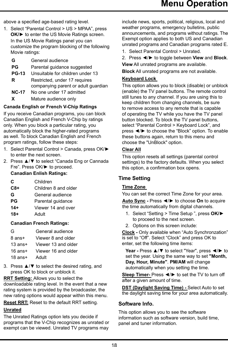 18Menu Operation above a specied age-based rating level.1.  Select “Parental Control &gt; US &gt; MPAA”, press OK/► to enter the US Movie Ratings screen.In the US Movie Ratings panel you can customize the program blocking of the following Movie ratings:GGeneral audiencePG  Parental guidance suggestedPG-13 Unsuitable for children under 13R  Restricted, under 17 requires companying parent or adult guardianNC-17 No one under 17 admittedXMature audience onlyCanada English or French V-Chip RatingsIf you receive Canadian programs, you can block Canadian English and French V-Chip by ratings only. When you block a particular rating, you automatically block the higher-rated programs as well. To block Canadian English and French program ratings, follow these steps:1.  Select Parental Control &gt; Canada, press OK/► to enter the next screen.2.  Press ▲/▼ to select “Canada Eng or Cannada Fre”. Press OK/► to proceed.Canadian Enlish Ratings:CChildrenC8+ Children 8 and olderGGeneral audiencePG Parental guidance14+ Viewer 14 and over18+ AdultCanadian French Ratings:GGeneral audience8 ans+ Viewer 8 and older13 ans+ Viewer 13 and older16 ans+ Viewer 16 and older18 ans+ Adult3.  Press ▲/▼ to select the desired rating, and press OK to block or unblock it.RRT Setting: Allows you to select the downloadable rating level. In the event that a new rating system is provided by the broadcaster, the new rating options would appear within this menu.Reset RRT: Reset to the default RRT setting.UnratedThe Unrated Ratings option lets you decide if programs that the V-Chip recognizes as unrated or exempt can be viewed. Unrated TV programs may include news, sports, political, religious, local and weather programs, emergency bulletins, public announcements, and programs without ratings. The Exempt option applies to both US and Canadian unrated programs and Canadian programs rated E.1.  Select Parental Control &gt; Unrated.2.  Press ◄/► to toggle between View and Block.View All unrated programs are available.Block All unrated programs are not available.Keyboard Lock This option allows you to block (disable) or unblock (enable) the TV panel buttons. The remote control still tunes to any channel. If you are using this to keep children from changing channels, be sure to remove access to any remote that is capable of operating the TV while you have the TV panel button blocked. To block the TV panel buttons, select “Parental Control &gt; Keyboard Lock”, and press ◄/► to choose the “Block” option. To enable these buttons again, return to this menu and choose the &quot;UnBlock&quot; option.Clear AllThis option resets all settings (parental control settings) to the factory defaults. When you select this option, a conrmation box opens.Time Setting Time Zone You can set the correct Time Zone for your area.Auto Sync - Press ◄/► to choose On to acquire the time automatically from digital channels.1.  Select “Setting &gt; Time Setup ”, press OK/► to proceed to the next screen.2.  Options on this screen include:Clock - Only available when “Auto Synchronzation” is set to “Off”. Select “Clock” and press OK to enter, set the following time items:Year - Press ▲/▼ to select &quot;Year&quot;, press ◄/► to set the year. Using the same way to set &quot;Month, Day, Hour, Minute&quot;. PM/AM will change automatically when you setting the time.Sleep Timer- Press ◄/► to set the TV to turn off after a given amount of time.DST (Daylight Saving Time) - Select Auto to set the daylight saving time for your area automatically. Software Info. This option allows you to see the software information such as software version, build time, panel and tuner information.