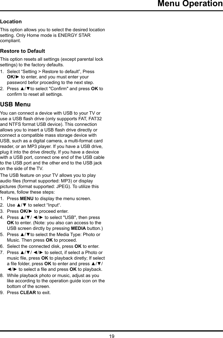 19 Menu Operation Location This option allows you to select the desired location setting. Only Home mode is ENERGY STAR compliant.Restore to Default This option resets all settings (except parental lock settings) to the factory defaults. 1.  Select “Setting &gt; Restore to default”, Press OK/► to enter, and you must enter your password befor proceding to the next step.2.  Press ▲/▼to select &quot;Conrm&quot; and press OK to conrm to reset all settings.USB MenuYou can connect a device with USB to your TV or use a USB ash drive (only suppports FAT, FAT32 and NTFS format USB device). This connection allows you to insert a USB ash drive directly or connect a compatible mass storage device with USB, such as a digital camera, a multi-format card reader, or an MP3 player. If you have a USB drive, plug it into the drive directly. If you have a device with a USB port, connect one end of the USB cable to the USB port and the other end to the USB jack on the side of the TV. The USB feature on your TV allows you to play audio les (format supported: MP3) or display pictures (format supported: JPEG). To utilize this feature, follow these steps:1.  Press MENU to display the menu screen.2.  Use ▲/▼ to select “Input“.3.  Press OK/► to proceed enter. 4.  Press ▲/▼/ ◄/► to select &quot;USB&quot;, then press OK to enter. (Note: you also can access to the USB screen dirctly by pressing MEDIA button.)5.  Press ▲/▼to select the Media Type: Photo or Music. Then press OK to proceed.6.  Select the connected disk, press OK to enter.7.  Press ▲/▼/ ◄/► to select, if select a Photo or music le, press OK to playback diretly; If select a le folder, press OK to enter and press ▲/▼/ ◄/► to select a le and press OK to playback.8.  While playback photo or music, adjust as you like according to the operation guide icon on the bottom of the screen.9.  Press CLEAR to exit.