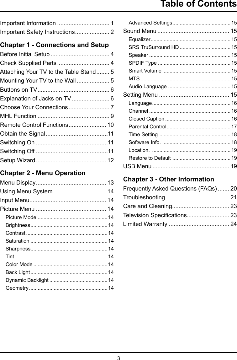 3Table of ContentsImportant Information ................................ 1Important Safety Instructions ..................... 2Chapter 1 - Connections and SetupBefore Initial Setup .................................... 4Check Supplied Parts ................................ 4Attaching Your TV to the Table Stand ........ 5Mounting Your TV to the Wall .................... 5Buttons on TV ............................................ 6Explanation of Jacks on TV ....................... 6Choose Your Connections ......................... 7MHL Function ............................................ 9Remote Control Functions ....................... 10Obtain the Signal ......................................11Switching On ............................................11Switching Off ............................................11Setup Wizard ........................................... 12Chapter 2 - Menu OperationMenu Display ........................................... 13Using Menu System ................................ 14Input Menu............................................... 14Picture Menu ........................................... 14Picture Mode.................................................14Brightness .....................................................14Contrast ........................................................14Saturation .....................................................14Sharpness.....................................................14Tint ................................................................14Color Mode ...................................................14Back Light .....................................................14Dynamic Backlight ........................................ 14Geometry ......................................................14Advanced Settings ........................................15Sound Menu ............................................ 15Equalizer .......................................................15SRS TruSurround HD ...................................15Speaker ........................................................15SPDIF Type ..................................................15Smart Volume ...............................................15MTS ..............................................................15Audio Language ...........................................15Setting Menu ........................................... 15Language ......................................................16Channel ........................................................16Closed Caption .............................................16Parental Control ............................................17Time Setting  .................................................18Software Info. ...............................................18Location.  ......................................................19Restore to Default  ........................................19USB Menu ............................................... 19Chapter 3 - Other InformationFrequently Asked Questions (FAQs) ....... 20Troubleshooting ....................................... 21Care and Cleaning................................... 23Television Specications.......................... 23Limited Warranty ..................................... 24