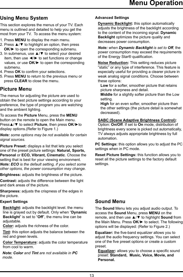 13Menu Operation   Using Menu SystemThis section explores the menus of your TV. Each menu is outlined and detailed to help you get the most from your TV.  To access the menu system: 1. Press MENU to display the main menu.2. Press ▲/▼ to highlight an option, then press OK/► to open the corresponding submenu.3. In submenus, use ▲/▼ to select your desired item, then use ◄/► to set functions or change values, or use OK/► to open the corresponding submenu. 4. Press OK to conrm your selections.5. Press MENU to return to the previous menu or press CLEAR to close the menu.     Picture MenuThe menus for adjusting the picture are used toobtain the best picture settings according to your preference, the type of program you are watching and the ambient lighting.To access the Picture Menu, press the MENU button on the remote to open the Main menu. Press▲/▼ to select Picture, then press OK/►to display options.(Refer to Figure 1.)Note: some options may be not available for certain signal sources.Picture Preset: displays a list that lets you select one of the preset picture settings: Natural, Sports, Personal or ECO, Vibrant, Cinematic. Choose the setting that is best for your viewing environment.Note: ECO is the default setting, if you select some other options, the power consumption may change.Brightness: adjusts the brightness of the picture. Contrast: adjusts the difference between the light and dark areas of the picture.Sharpness: adjusts the crispness of the edges in the picture.Expert SettingsBacklight: adjusts the backlight level. the menu line is grayed out by default. Only when “Dynamic Backlight” is set to “Off”, the menu line can be adjustable.Color: adjusts the richness of the color.Tint: this option adjusts the balance between the red and green levels. Color Temperature: adjusts the color temperature from cool to warm.  Note: Color and Tint are not available in PC mode.Advanced SettingsDynamic Backlight: this option automatically adjusts the brightness of the backlight according to the content of the incoming signal. Dynamic Backlight optimizes the picture quality and decreases power consumption.Note: when Dynamic Backlight is set to Off, the power consumption may exceed the requirements of the Energy Star® qualication.Noise Reduction: This setting reduces picture “static” or any type of interference. This feature is especially useful for providing a clearer picture in weak analog signal conditions. Choose between these options:Low for a softer, smoother picture that retains picture sharpness and detail.Middle for a slightly softer picture than the Low setting.High for an even softer, smoother picture than the other settings (the picture detail is somewhat decreased).SABC (Scene Adaptive Brightness Control): Option: On/Off. If set to On mode, distribution of brightness every scene is picked out automatically, TV always adjusts appropriate brightness by full automation.PC Settings: this option allows you to adjust the PC settings when in PC mode.Reset Picture Settings: this function allows you to reset all the picture settings to the factory default settings.Sound MenuThe Sound Menu lets you adjust audio output. To access the Sound Menu, press MENU on the remote, and then use ▲/▼ to highlight Sound from the Main Menu. Press OK/► to select. The following options will be displayed: (Refer to Figure 2.)Equalizer: the ve-band equalizer allows you to adjust the audio frequency settings. You can select one of the ve preset options or create a custom preset.Equalizer: allows you to choose a specic sound  preset: Standard,  Music, Voice, Movie, andPersonal.