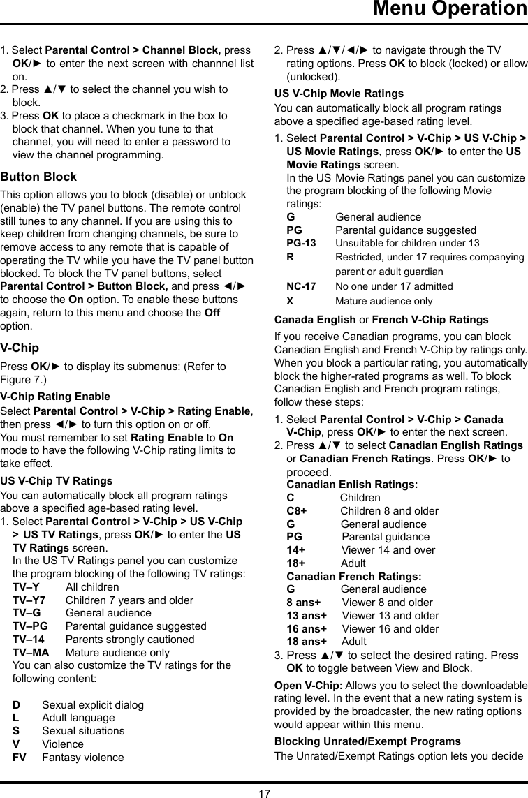 17Menu Operation      1. Select Parental Control &gt; Channel Block, press OK/► to enter the next screen with channnel list on.2. Press ▲/▼ to select the channel you wish to block.3. Press OK to place a checkmark in the box toblock that channel. When you tune to that channel, you will need to enter a password to view the channel programming.Button Block This option allows you to block (disable) or unblock (enable) the TV panel buttons. The remote control still tunes to any channel. If you are using this to keep children from changing channels, be sure to remove access to any remote that is capable of operating the TV while you have the TV panel button blocked. To block the TV panel buttons, select Parental Control &gt; Button Block, and press ◄/► to choose the On option. To enable these buttons again, return to this menu and choose the Off option.V-ChipPress OK/► to display its submenus: (Refer to Figure 7.)V-Chip Rating EnableSelect Parental Control &gt; V-Chip &gt; Rating Enable, then press ◄/► to turn this option on or off.You must remember to set Rating Enable to On mode to have the following V-Chip rating limits to take effect.US V-Chip TV RatingsYou can automatically block all program ratings above a specied age-based rating level.1. Select Parental Control &gt; V-Chip &gt; US V-Chip &gt;  US TV Ratings, press OK/► to enter the US TV Ratings screen.In the US TV Ratings panel you can customize the program blocking of the following TV ratings:TV–Y         All childrenTV–Y7  Children 7 years and olderTV–G   General audienceTV–PG  Parental guidance suggestedTV–14  Parents strongly cautionedTV–MA  Mature audience onlyYou can also customize the TV ratings for the following content: D   Sexual explicit dialogL   Adult languageS   Sexual situationsV  ViolenceFV   Fantasy violence2. Press ▲/▼/◄/► to navigate through the TV rating options. Press OK to block (locked) or allow (unlocked).US V-Chip Movie RatingsYou can automatically block all program ratings above a specied age-based rating level.1. Select Parental Control &gt; V-Chip &gt; US V-Chip &gt; US Movie Ratings, press OK/► to enter the US  Movie Ratings screen.In the US  Movie Ratings panel you can customize the program blocking of the following Movie ratings:G  General audiencePG   Parental guidance suggestedPG-13  Unsuitable for children under 13R   Restricted, under 17 requires companying    parent or adult guardianNC-17  No one under 17 admittedX  Mature audience onlyCanada English or French V-Chip RatingsIf you receive Canadian programs, you can block Canadian English and French V-Chip by ratings only. When you block a particular rating, you automatically block the higher-rated programs as well. To block Canadian English and French program ratings, follow these steps:1. Select Parental Control &gt; V-Chip &gt; Canada V-Chip, press OK/► to enter the next screen.2. Press ▲/▼ to select Canadian English Ratings or Canadian French Ratings. Press OK/► to proceed.Canadian Enlish Ratings:C               ChildrenC8+           Children 8 and olderG               General audiencePG             Parental guidance14+            Viewer 14 and over18+            AdultCanadian French Ratings:G               General audience8 ans+       Viewer 8 and older13 ans+     Viewer 13 and older16 ans+     Viewer 16 and older18 ans+     Adult3. Press ▲/▼ to select the desired rating. Press OK to toggle between View and Block.Open V-Chip: Allows you to select the downloadable rating level. In the event that a new rating system is provided by the broadcaster, the new rating options would appear within this menu.Blocking Unrated/Exempt ProgramsThe Unrated/Exempt Ratings option lets you decide 