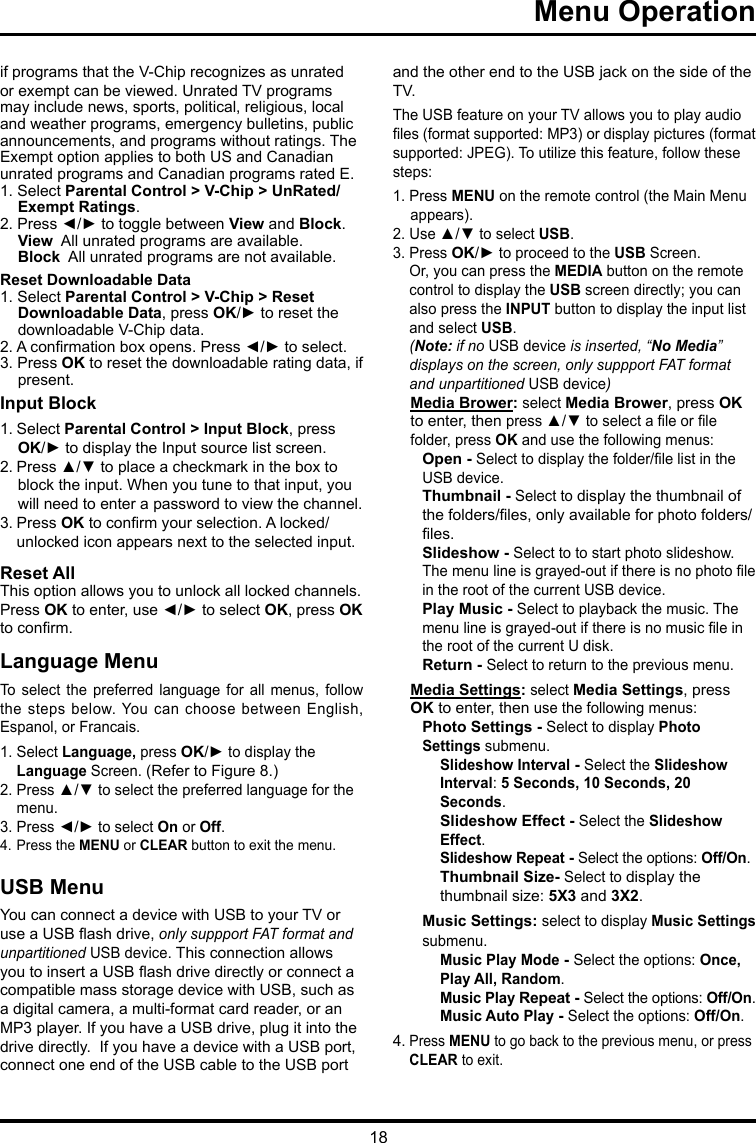 18 Menu Operation     if programs that the V-Chip recognizes as unrated or exempt can be viewed. Unrated TV programs may include news, sports, political, religious, local and weather programs, emergency bulletins, public announcements, and programs without ratings. The Exempt option applies to both US and Canadian unrated programs and Canadian programs rated E.1. Select Parental Control &gt; V-Chip &gt; UnRated/Exempt Ratings.2. Press ◄/► to toggle between View and Block.View  All unrated programs are available.Block  All unrated programs are not available.Reset Downloadable Data1. Select Parental Control &gt; V-Chip &gt; Reset Downloadable Data, press OK/► to reset the downloadable V-Chip data.2. A conrmation box opens. Press ◄/► to select.  3. Press OK to reset the downloadable rating data, if present.Input Block 1. Select Parental Control &gt; Input Block, press  OK/► to display the Input source list screen.2. Press ▲/▼ to place a checkmark in the box to block the input. When you tune to that input, you will need to enter a password to view the channel.3. Press OK to conrm your selection. A locked/   unlocked icon appears next to the selected input.Reset AllThis option allows you to unlock all locked channels. Press OK to enter, use ◄/► to select OK, press OK to conrm.Language MenuTo select the  preferred  language  for  all  menus,  follow the steps below. You can choose between English, Espanol, or Francais.1. Select Language, press OK/► to display the   Language Screen. (Refer to Figure 8.)2. Press ▲/▼ to select the preferred language for the    menu.3. Press ◄/► to select On or Off.4. Press the MENU or CLEAR button to exit the menu.USB MenuYou can connect a device with USB to your TV or use a USB ash drive, only suppport FAT format and unpartitioned USB device. This connection allows you to insert a USB ash drive directly or connect a compatible mass storage device with USB, such as a digital camera, a multi-format card reader, or an MP3 player. If you have a USB drive, plug it into the drive directly.  If you have a device with a USB port, connect one end of the USB cable to the USB port and the other end to the USB jack on the side of the TV. The USB feature on your TV allows you to play audio les (format supported: MP3) or display pictures (format supported: JPEG). To utilize this feature, follow these steps:1. Press MENU on the remote control (the Main Menu appears).2. Use ▲/▼ to select USB.3. Press OK/► to proceed to the USB Screen.   Or, you can press the MEDIA button on the remote    control to display the USB screen directly; you can    also press the INPUT button to display the input list    and select USB.  (Note: if no USB device is inserted, “No Media”    displays on the screen, only suppport FAT format    and  unpartitioned USB device)Media Brower: select Media Brower, press OK to enter, then press ▲/▼ to select a le or le folder, press OK and use the following menus:Open - Select to display the folder/le list in the USB device.        Thumbnail - Select to display the thumbnail of the folders/les, only available for photo folders/les.Slideshow - Select to to start photo slideshow. The menu line is grayed-out if there is no photo le in the root of the current USB device.Play Music - Select to playback the music. The menu line is grayed-out if there is no music le in the root of the current U disk. Return - Select to return to the previous menu.Media Settings: select Media Settings, press OK to enter, then use the following menus:Photo Settings - Select to display Photo Settings submenu. Slideshow Interval - Select the Slideshow Interval: 5 Seconds, 10 Seconds, 20 Seconds.Slideshow Effect - Select the Slideshow Effect.Slideshow Repeat - Select the options: Off/On.Thumbnail Size- Select to display the thumbnail size: 5X3 and 3X2.Music Settings: select to display Music Settings submenu.Music Play Mode - Select the options: Once, Play All, Random.Music Play Repeat - Select the options: Off/On.Music Auto Play - Select the options: Off/On.4. Press MENU to go back to the previous menu, or press   CLEAR to exit.