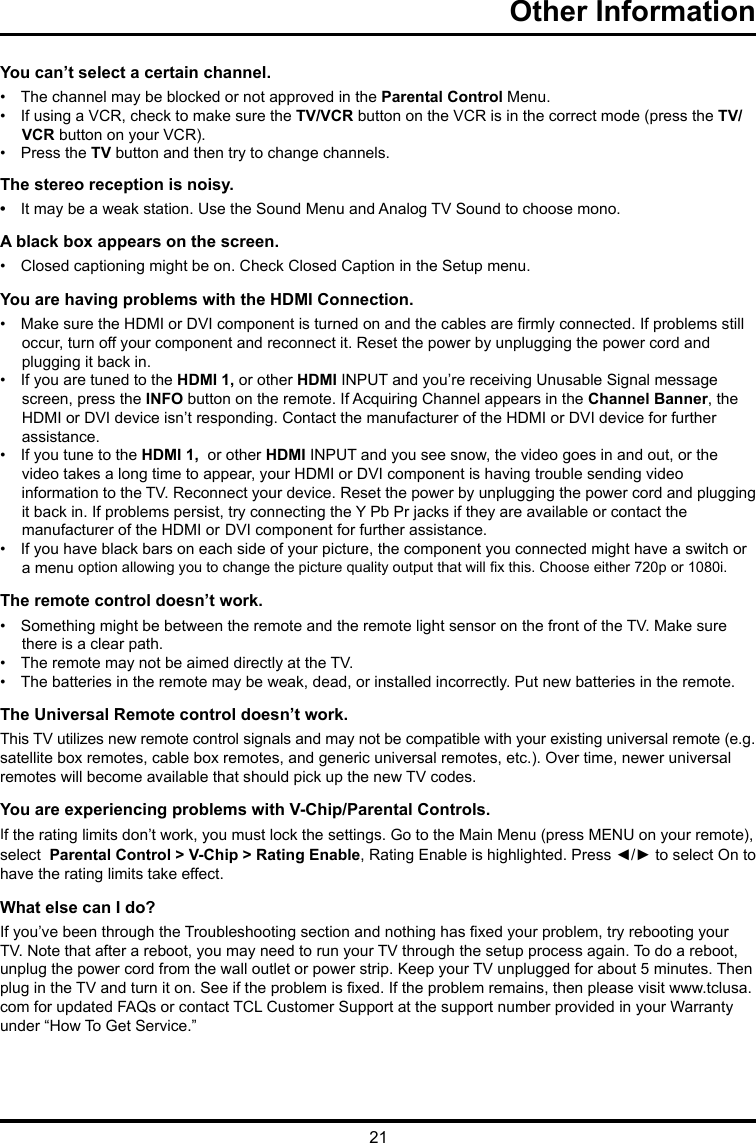 21Other Information      You can’t select a certain channel.•   The channel may be blocked or not approved in the Parental Control Menu.•   If using a VCR, check to make sure the TV/VCR button on the VCR is in the correct mode (press the TV/     VCR button on your VCR).•   Press the TV button and then try to change channels.The stereo reception is noisy.•   It may be a weak station. Use the Sound Menu and Analog TV Sound to choose mono.A black box appears on the screen.•   Closed captioning might be on. Check Closed Caption in the Setup menu. You are having problems with the HDMI Connection.•   Make sure the HDMI or DVI component is turned on and the cables are rmly connected. If problems still       occur, turn off your component and reconnect it. Reset the power by unplugging the power cord and      plugging it back in.•   If you are tuned to the HDMI 1, or other HDMI INPUT and you’re receiving Unusable Signal message      screen, press the INFO button on the remote. If Acquiring Channel appears in the Channel Banner, the      HDMI or DVI device isn’t responding. Contact the manufacturer of the HDMI or DVI device for further      assistance.•   If you tune to the HDMI 1,  or other HDMI INPUT and you see snow, the video goes in and out, or the      video takes a long time to appear, your HDMI or DVI component is having trouble sending video       information to the TV. Reconnect your device. Reset the power by unplugging the power cord and plugging      it back in. If problems persist, try connecting the Y Pb Pr jacks if they are available or contact the      manufacturer of the HDMI or  DVI component for further assistance.•   If you have black bars on each side of your picture, the component you connected might have a switch or          a menu option allowing you to change the picture quality output that will x this. Choose either 720p or 1080i.The remote control doesn’t work.•   Something might be between the remote and the remote light sensor on the front of the TV. Make sure        there is a clear path.•   The remote may not be aimed directly at the TV.•   The batteries in the remote may be weak, dead, or installed incorrectly. Put new batteries in the remote. The Universal Remote control doesn’t work.This TV utilizes new remote control signals and may not be compatible with your existing universal remote (e.g. satellite box remotes, cable box remotes, and generic universal remotes, etc.). Over time, newer universal remotes will become available that should pick up the new TV codes.You are experiencing problems with V-Chip/Parental Controls.If the rating limits don’t work, you must lock the settings. Go to the Main Menu (press MENU on your remote), select  Parental Control &gt; V-Chip &gt; Rating Enable, Rating Enable is highlighted. Press ◄/► to select On to have the rating limits take effect.What else can I do?If you’ve been through the Troubleshooting section and nothing has xed your problem, try rebooting your TV. Note that after a reboot, you may need to run your TV through the setup process again. To do a reboot, unplug the power cord from the wall outlet or power strip. Keep your TV unplugged for about 5 minutes. Then plug in the TV and turn it on. See if the problem is xed. If the problem remains, then please visit www.tclusa.com for updated FAQs or contact TCL Customer Support at the support number provided in your Warranty under “How To Get Service.”