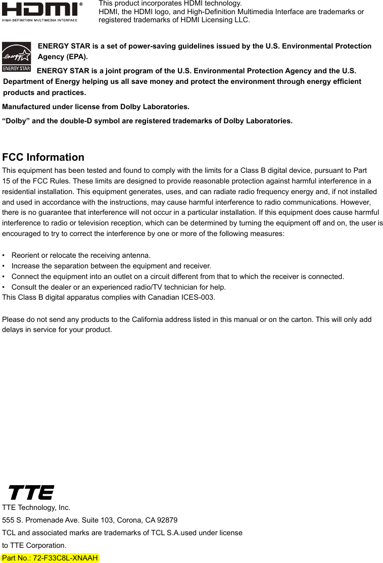 TTE Technology, Inc.555 S. Promenade Ave. Suite 103, Corona, CA 92879 TCL and associated marks are trademarks of TCL S.A.used under license to TTE Corporation.Part No.: 72-F33C8L-XNAAHENERGY STAR is a set of power-saving guidelines issued by the U.S. Environmental Protection Agency (EPA).  ENERGY STAR is a joint program of the U.S. Environmental Protection Agency and the U.S. Department of Energy helping us all save money and protect the environment through energy efcient products and practices.Manufactured under license from Dolby Laboratories.“Dolby” and the double-D symbol are registered trademarks of Dolby Laboratories.FCC InformationThis equipment has been tested and found to comply with the limits for a Class B digital device, pursuant to Part 15 of the FCC Rules. These limits are designed to provide reasonable protection against harmful interference in a residential installation. This equipment generates, uses, and can radiate radio frequency energy and, if not installed and used in accordance with the instructions, may cause harmful interference to radio communications. However, there is no guarantee that interference will not occur in a particular installation. If this equipment does cause harmful interference to radio or television reception, which can be determined by turning the equipment off and on, the user is encouraged to try to correct the interference by one or more of the following measures:•  Reorient or relocate the receiving antenna.•  Increase the separation between the equipment and receiver.•  Connect the equipment into an outlet on a circuit different from that to which the receiver is connected.•  Consult the dealer or an experienced radio/TV technician for help.This Class B digital apparatus complies with Canadian ICES-003.Please do not send any products to the California address listed in this manual or on the carton. This will only add delays in service for your product.This product incorporates HDMI technology.HDMI, the HDMI logo, and High-Denition Multimedia Interface are trademarks or registered trademarks of HDMI Licensing LLC.