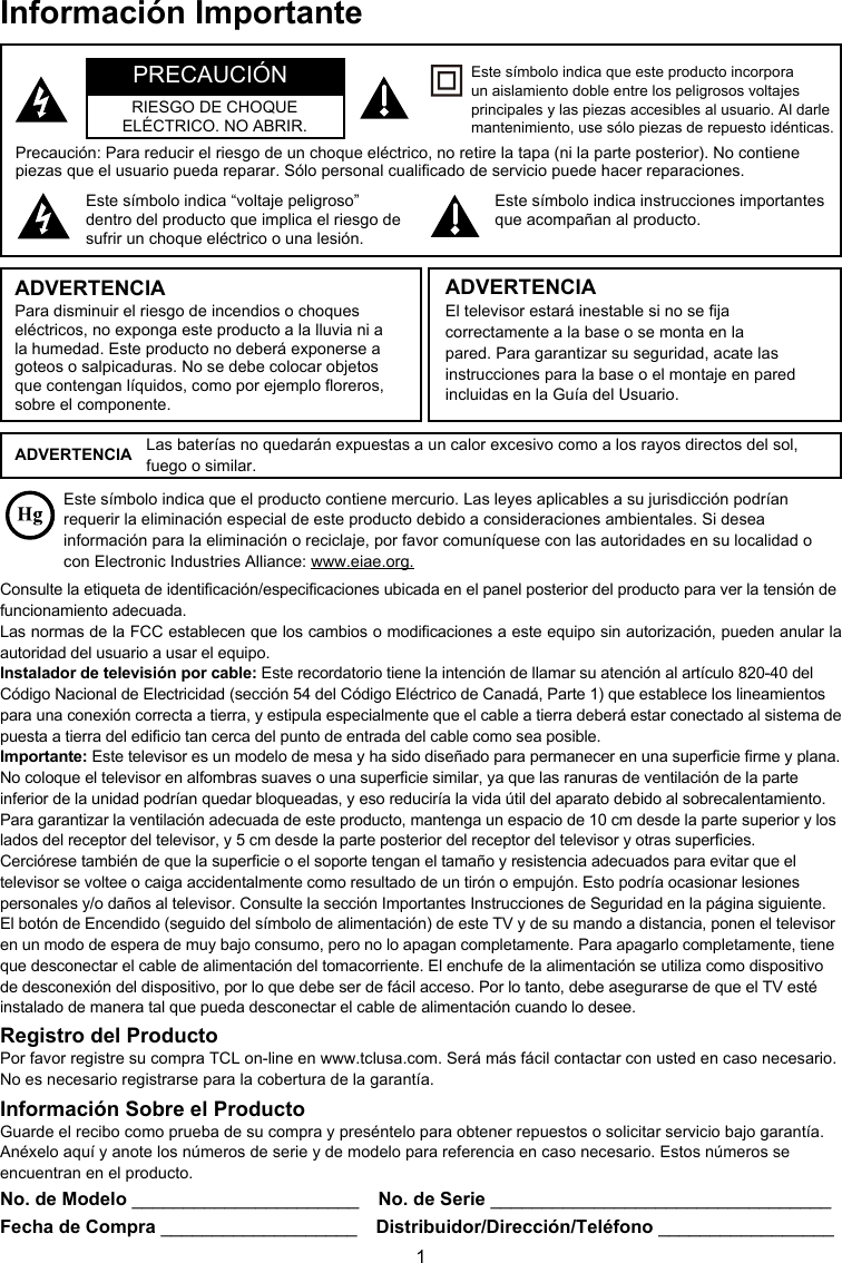 1Información ImportanteEste símbolo indica que el producto contiene mercurio. Las leyes aplicables a su jurisdicción podrían requerir la eliminación especial de este producto debido a consideraciones ambientales. Si desea información para la eliminación o reciclaje, por favor comuníquese con las autoridades en su localidad o con Electronic Industries Alliance: www.eiae.org.No. de Modelo ______________________  No. de Serie _________________________________Fecha de Compra ___________________  Distribuidor/Dirección/Teléfono _________________Precaución: Para reducir el riesgo de un choque eléctrico, no retire la tapa (ni la parte posterior). No contiene piezas que el usuario pueda reparar. Sólo personal cualicado de servicio puede hacer reparaciones.Este símbolo indica “voltaje peligroso” dentro del producto que implica el riesgo de sufrir un choque eléctrico o una lesión.Este símbolo indica instrucciones importantes que acompañan al producto.Este símbolo indica que este producto incorpora un aislamiento doble entre los peligrosos voltajes principales y las piezas accesibles al usuario. Al darle mantenimiento, use sólo piezas de repuesto idénticas.ADVERTENCIAPara disminuir el riesgo de incendios o choques eléctricos, no exponga este producto a la lluvia ni a la humedad. Este producto no deberá exponerse a goteos o salpicaduras. No se debe colocar objetos que contengan líquidos, como por ejemplo oreros, sobre el componente.El televisor estará inestable si no se ja correctamente a la base o se monta en la pared. Para garantizar su seguridad, acate las instrucciones para la base o el montaje en pared incluidas en la Guía del Usuario.ADVERTENCIAPRECAUCIÓNRIESGO DE CHOQUEELÉCTRICO. NO ABRIR.ADVERTENCIA Las baterías no quedarán expuestas a un calor excesivo como a los rayos directos del sol, fuego o similar.Consulte la etiqueta de identicación/especicaciones ubicada en el panel posterior del producto para ver la tensión de funcionamiento adecuada.Las normas de la FCC establecen que los cambios o modicaciones a este equipo sin autorización, pueden anular la autoridad del usuario a usar el equipo.Instalador de televisión por cable: Este recordatorio tiene la intención de llamar su atención al artículo 820-40 del Código Nacional de Electricidad (sección 54 del Código Eléctrico de Canadá, Parte 1) que establece los lineamientos para una conexión correcta a tierra, y estipula especialmente que el cable a tierra deberá estar conectado al sistema de puesta a tierra del edicio tan cerca del punto de entrada del cable como sea posible.Importante: Este televisor es un modelo de mesa y ha sido diseñado para permanecer en una supercie rme y plana. No coloque el televisor en alfombras suaves o una supercie similar, ya que las ranuras de ventilación de la parte inferior de la unidad podrían quedar bloqueadas, y eso reduciría la vida útil del aparato debido al sobrecalentamiento. Para garantizar la ventilación adecuada de este producto, mantenga un espacio de 10 cm desde la parte superior y los lados del receptor del televisor, y 5 cm desde la parte posterior del receptor del televisor y otras supercies.Cerciórese también de que la supercie o el soporte tengan el tamaño y resistencia adecuados para evitar que el televisor se voltee o caiga accidentalmente como resultado de un tirón o empujón. Esto podría ocasionar lesiones personales y/o daños al televisor. Consulte la sección Importantes Instrucciones de Seguridad en la página siguiente.El botón de Encendido (seguido del símbolo de alimentación) de este TV y de su mando a distancia, ponen el televisor en un modo de espera de muy bajo consumo, pero no lo apagan completamente. Para apagarlo completamente, tiene que desconectar el cable de alimentación del tomacorriente. El enchufe de la alimentación se utiliza como dispositivo de desconexión del dispositivo, por lo que debe ser de fácil acceso. Por lo tanto, debe asegurarse de que el TV esté instalado de manera tal que pueda desconectar el cable de alimentación cuando lo desee.Registro del ProductoPor favor registre su compra TCL on-line en www.tclusa.com. Será más fácil contactar con usted en caso necesario. No es necesario registrarse para la cobertura de la garantía.Información Sobre el ProductoGuarde el recibo como prueba de su compra y preséntelo para obtener repuestos o solicitar servicio bajo garantía. Anéxelo aquí y anote los números de serie y de modelo para referencia en caso necesario. Estos números se encuentran en el producto.