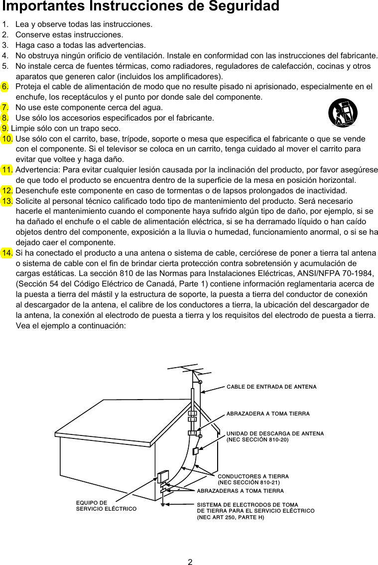 2CABLE DE ENTRADA DE ANTENAABRAZADERA A TOMA TIERRACONDUCTORES A TIERRA(NEC SECCIÓN 810-21)ABRAZADERAS A TOMA TIERRASISTEMA DE ELECTRODOS DE TOMA DE TIERRA PARA EL SERVICIO ELÉCTRICO (NEC ART 250, PARTE H)EQUIPO DE SERVICIO ELÉCTRICOUNIDAD DE DESCARGA DE ANTENA (NEC SECCIÓN 810-20) Importantes Instrucciones de Seguridad1.  Lea y observe todas las instrucciones.2.  Conserve estas instrucciones.3.  Haga caso a todas las advertencias.4.  No obstruya ningún oricio de ventilación. Instale en conformidad con las instrucciones del fabricante.5.  No instale cerca de fuentes térmicas, como radiadores, reguladores de calefacción, cocinas y otros aparatos que generen calor (incluidos los amplicadores).6.  Proteja el cable de alimentación de modo que no resulte pisado ni aprisionado, especialmente en el enchufe, los receptáculos y el punto por donde sale del componente.7.  No use este componente cerca del agua.8.  Use sólo los accesorios especicados por el fabricante.9. Limpie sólo con un trapo seco.10. Use sólo con el carrito, base, trípode, soporte o mesa que especica el fabricante o que se vende con el componente. Si el televisor se coloca en un carrito, tenga cuidado al mover el carrito para evitar que voltee y haga daño.11. Advertencia: Para evitar cualquier lesión causada por la inclinación del producto, por favor asegúrese de que todo el producto se encuentra dentro de la supercie de la mesa en posición horizontal.12. Desenchufe este componente en caso de tormentas o de lapsos prolongados de inactividad.13. Solicite al personal técnico calicado todo tipo de mantenimiento del producto. Será necesario hacerle el mantenimiento cuando el componente haya sufrido algún tipo de daño, por ejemplo, si se ha dañado el enchufe o el cable de alimentación eléctrica, si se ha derramado líquido o han caído objetos dentro del componente, exposición a la lluvia o humedad, funcionamiento anormal, o si se ha dejado caer el componente.14. Si ha conectado el producto a una antena o sistema de cable, cerciórese de poner a tierra tal antena o sistema de cable con el n de brindar cierta protección contra sobretensión y acumulación de cargas estáticas. La sección 810 de las Normas para Instalaciones Eléctricas, ANSI/NFPA 70-1984, (Sección 54 del Código Eléctrico de Canadá, Parte 1) contiene información reglamentaria acerca de la puesta a tierra del mástil y la estructura de soporte, la puesta a tierra del conductor de conexión al descargador de la antena, el calibre de los conductores a tierra, la ubicación del descargador de la antena, la conexión al electrodo de puesta a tierra y los requisitos del electrodo de puesta a tierra. Vea el ejemplo a continuación: