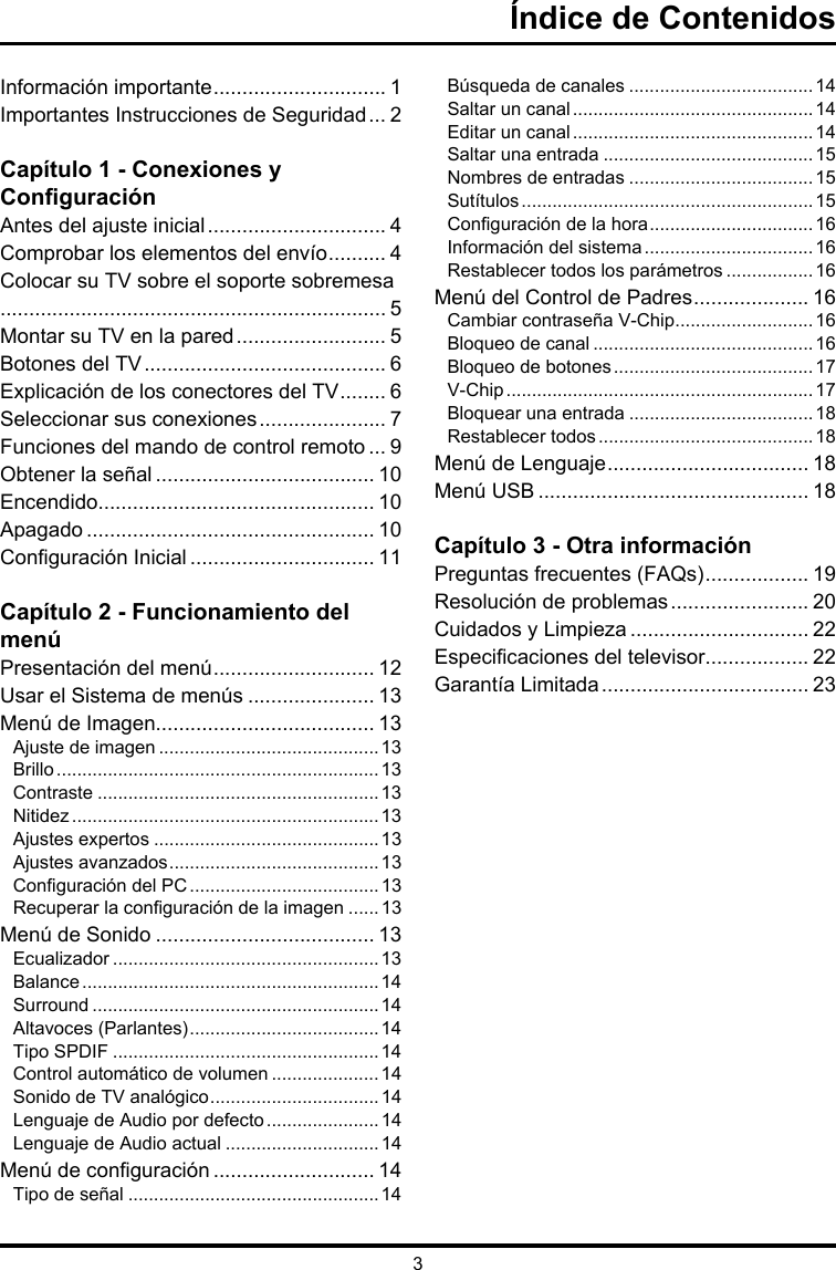 3Índice de ContenidosInformación importante .............................. 1Importantes Instrucciones de Seguridad ... 2Capítulo 1 - Conexiones y ConguraciónAntes del ajuste inicial ............................... 4Comprobar los elementos del envío .......... 4 Colocar su TV sobre el soporte sobremesa................................................................... 5Montar su TV en la pared .......................... 5Botones del TV .......................................... 6Explicación de los conectores del TV ........ 6Seleccionar sus conexiones ...................... 7Funciones del mando de control remoto ... 9Obtener la señal ...................................... 10Encendido................................................ 10Apagado .................................................. 10Conguración Inicial ................................ 11Capítulo 2 - Funcionamiento del menúPresentación del menú ............................ 12Usar el Sistema de menús ...................... 13Menú de Imagen...................................... 13Ajuste de imagen ...........................................13Brillo ...............................................................13Contraste .......................................................13Nitidez ............................................................13Ajustes expertos ............................................13Ajustes avanzados .........................................13Conguración del PC .....................................13Recuperar la conguración de la imagen ......13Menú de Sonido ...................................... 13Ecualizador ....................................................13Balance ..........................................................14Surround ........................................................14Altavoces (Parlantes) .....................................14Tipo SPDIF ....................................................14Control automático de volumen .....................14Sonido de TV analógico .................................14Lenguaje de Audio por defecto ...................... 14Lenguaje de Audio actual ..............................14Menú de conguración ............................ 14Tipo de señal .................................................14Búsqueda de canales ....................................14Saltar un canal ...............................................14Editar un canal ...............................................14Saltar una entrada .........................................15Nombres de entradas ....................................15Sutítulos .........................................................15Conguración de la hora ................................16Información del sistema .................................16 Restablecer todos los parámetros .................16Menú del Control de Padres .................... 16Cambiar contraseña V-Chip ...........................16Bloqueo de canal ...........................................16Bloqueo de botones .......................................17V-Chip ............................................................17Bloquear una entrada ....................................18Restablecer todos ..........................................18Menú de Lenguaje ................................... 18Menú USB ............................................... 18Capítulo 3 - Otra informaciónPreguntas frecuentes (FAQs) .................. 19Resolución de problemas ........................ 20Cuidados y Limpieza ............................... 22Especicaciones del televisor.................. 22Garantía Limitada .................................... 23