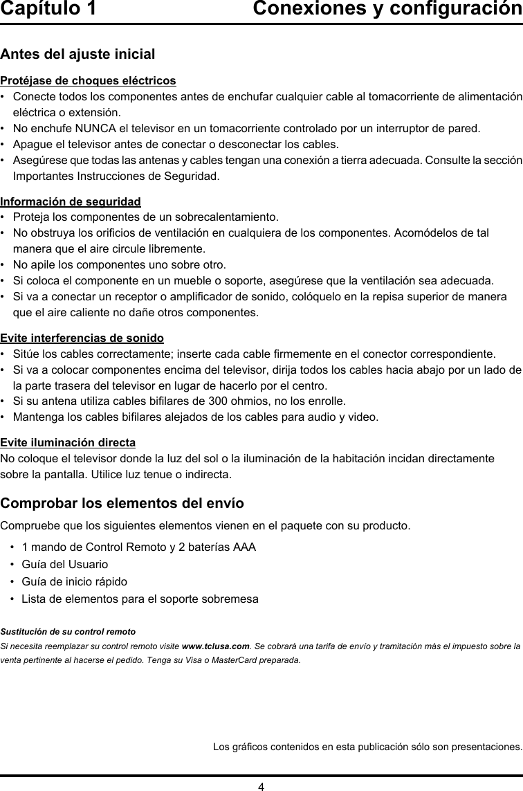 4Los grácos contenidos en esta publicación sólo son presentaciones.Antes del ajuste inicialProtéjase de choques eléctricos•   Conecte todos los componentes antes de enchufar cualquier cable al tomacorriente de alimentación eléctrica o extensión.•   No enchufe NUNCA el televisor en un tomacorriente controlado por un interruptor de pared.•  Apague el televisor antes de conectar o desconectar los cables.•   Asegúrese que todas las antenas y cables tengan una conexión a tierra adecuada. Consulte la sección Importantes Instrucciones de Seguridad.Información de seguridad•   Proteja los componentes de un sobrecalentamiento.•    No obstruya los oricios de ventilación en cualquiera de los componentes. Acomódelos de tal manera que el aire circule libremente.•   No apile los componentes uno sobre otro.•   Si coloca el componente en un mueble o soporte, asegúrese que la ventilación sea adecuada.•    Si va a conectar un receptor o amplicador de sonido, colóquelo en la repisa superior de manera que el aire caliente no dañe otros componentes.Evite interferencias de sonido•   Sitúe los cables correctamente; inserte cada cable rmemente en el conector correspondiente.•    Si va a colocar componentes encima del televisor, dirija todos los cables hacia abajo por un lado de la parte trasera del televisor en lugar de hacerlo por el centro.•   Si su antena utiliza cables bilares de 300 ohmios, no los enrolle. •   Mantenga los cables bilares alejados de los cables para audio y video.Evite iluminación directaNo coloque el televisor donde la luz del sol o la iluminación de la habitación incidan directamente sobre la pantalla. Utilice luz tenue o indirecta.Comprobar los elementos del envíoCompruebe que los siguientes elementos vienen en el paquete con su producto.•  1 mando de Control Remoto y 2 baterías AAA•  Guía del Usuario•  Guía de inicio rápido•  Lista de elementos para el soporte sobremesa Sustitución de su control remotoSi necesita reemplazar su control remoto visite www.tclusa.com. Se cobrará una tarifa de envío y tramitación más el impuesto sobre la venta pertinente al hacerse el pedido. Tenga su Visa o MasterCard preparada.Capítulo 1  Conexiones y conguración