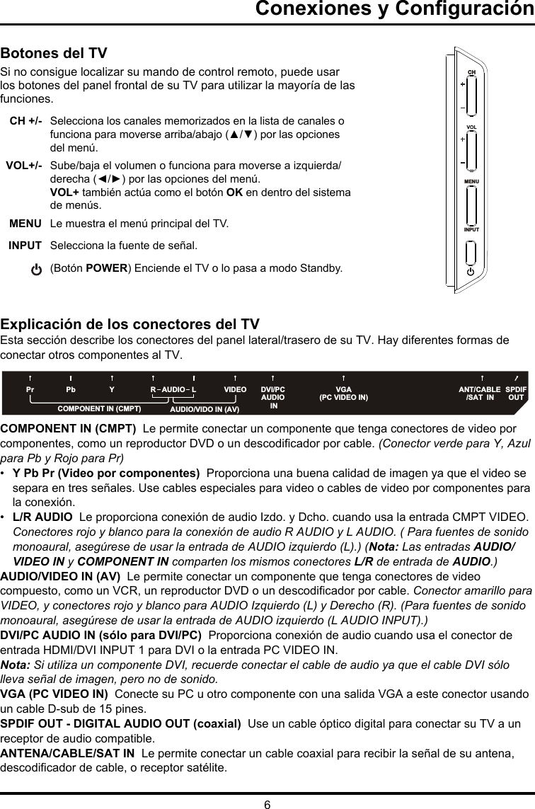 6Conexiones y ConguraciónBotones del TVSi no consigue localizar su mando de control remoto, puede usar los botones del panel frontal de su TV para utilizar la mayoría de las funciones.CH +/- Selecciona los canales memorizados en la lista de canales o funciona para moverse arriba/abajo (▲/▼) por las opciones del menú.VOL+/- Sube/baja el volumen o funciona para moverse a izquierda/derecha (◄/►) por las opciones del menú.VOL+ también actúa como el botón OK en dentro del sistema de menús.MENU Le muestra el menú principal del TV.INPUT  Selecciona la fuente de señal.(Botón POWER) Enciende el TV o lo pasa a modo Standby. Explicación de los conectores del TVEsta sección describe los conectores del panel lateral/trasero de su TV. Hay diferentes formas de conectar otros componentes al TV.COMPONENT IN (CMPT)  Le permite conectar un componente que tenga conectores de video por componentes, como un reproductor DVD o un descodicador por cable. (Conector verde para Y, Azul para Pb y Rojo para Pr) •  Y Pb Pr (Video por componentes)  Proporciona una buena calidad de imagen ya que el video se separa en tres señales. Use cables especiales para video o cables de video por componentes para la conexión. •  L/R AUDIO  Le proporciona conexión de audio Izdo. y Dcho. cuando usa la entrada CMPT VIDEO. Conectores rojo y blanco para la conexión de audio R AUDIO y L AUDIO. ( Para fuentes de sonido monoaural, asegúrese de usar la entrada de AUDIO izquierdo (L).) (Nota: Las entradas AUDIO/VIDEO IN y COMPONENT IN comparten los mismos conectores L/R de entrada de AUDIO.)AUDIO/VIDEO IN (AV)  Le permite conectar un componente que tenga conectores de video compuesto, como un VCR, un reproductor DVD o un descodicador por cable. Conector amarillo para VIDEO, y conectores rojo y blanco para AUDIO Izquierdo (L) y Derecho (R). (Para fuentes de sonido monoaural, asegúrese de usar la entrada de AUDIO izquierdo (L AUDIO INPUT).) DVI/PC AUDIO IN (sólo para DVI/PC)  Proporciona conexión de audio cuando usa el conector de entrada HDMI/DVI INPUT 1 para DVI o la entrada PC VIDEO IN. Nota: Si utiliza un componente DVI, recuerde conectar el cable de audio ya que el cable DVI sólo lleva señal de imagen, pero no de sonido.VGA (PC VIDEO IN)  Conecte su PC u otro componente con una salida VGA a este conector usando un cable D-sub de 15 pines.SPDIF OUT - DIGITAL AUDIO OUT (coaxial)  Use un cable óptico digital para conectar su TV a un receptor de audio compatible. ANTENA/CABLE/SAT IN  Le permite conectar un cable coaxial para recibir la señal de su antena, descodicador de cable, o receptor satélite.MENUINPUTMENUINPUTSPDIF OUTDVI/PCAUDIO INCOMPONENT IN (CMPT)ANT/CABLE/SAT  INVGA(PC VIDEO IN)VIDEOYPbPr LRAUDIOAUDIO/VIDO IN (AV)