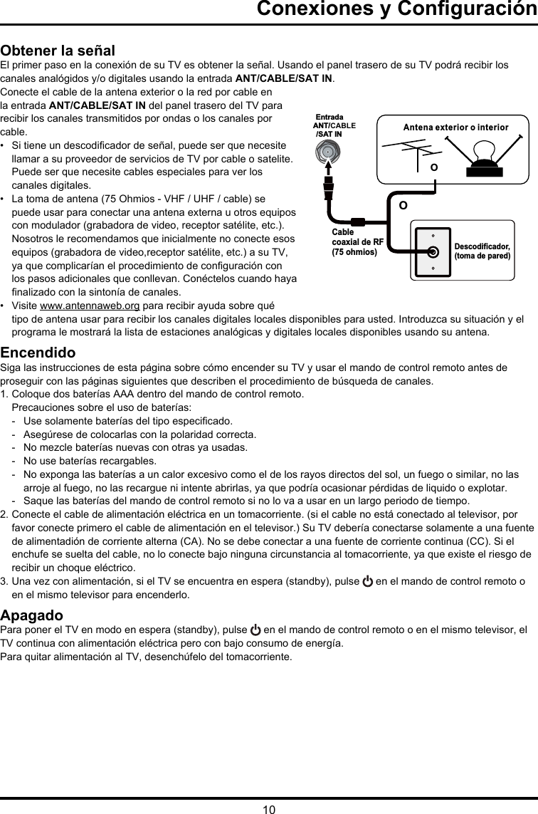 10Entrada ANT/CABLE/SAT INAntena exterior o interiorDescodificador, (toma de pared)Cable coaxial de RF (75 ohmios)OOConexiones y ConguraciónObtener la señalEl primer paso en la conexión de su TV es obtener la señal. Usando el panel trasero de su TV podrá recibir los canales analógidos y/o digitales usando la entrada ANT/CABLE/SAT IN.Conecte el cable de la antena exterior o la red por cable en la entrada ANT/CABLE/SAT IN del panel trasero del TV para recibir los canales transmitidos por ondas o los canales por cable.•  Si tiene un descodicador de señal, puede ser que necesite llamar a su proveedor de servicios de TV por cable o satelite. Puede ser que necesite cables especiales para ver los canales digitales.•  La toma de antena (75 Ohmios - VHF / UHF / cable) se puede usar para conectar una antena externa u otros equipos con modulador (grabadora de video, receptor satélite, etc.). Nosotros le recomendamos que inicialmente no conecte esos equipos (grabadora de video,receptor satélite, etc.) a su TV, ya que complicarían el procedimiento de conguración con los pasos adicionales que conllevan. Conéctelos cuando haya nalizado con la sintonía de canales.•  Visite www.antennaweb.org para recibir ayuda sobre qué tipo de antena usar para recibir los canales digitales locales disponibles para usted. Introduzca su situación y el programa le mostrará la lista de estaciones analógicas y digitales locales disponibles usando su antena.EncendidoSiga las instrucciones de esta página sobre cómo encender su TV y usar el mando de control remoto antes de proseguir con las páginas siguientes que describen el procedimiento de búsqueda de canales.1. Coloque dos baterías AAA dentro del mando de control remoto.Precauciones sobre el uso de baterías:-   Use solamente baterías del tipo especicado.-   Asegúrese de colocarlas con la polaridad correcta.-  No mezcle baterías nuevas con otras ya usadas.-   No use baterías recargables.-  No exponga las baterías a un calor excesivo como el de los rayos directos del sol, un fuego o similar, no las arroje al fuego, no las recargue ni intente abrirlas, ya que podría ocasionar pérdidas de liquido o explotar. -   Saque las baterías del mando de control remoto si no lo va a usar en un largo periodo de tiempo.2. Conecte el cable de alimentación eléctrica en un tomacorriente. (si el cable no está conectado al televisor, por favor conecte primero el cable de alimentación en el televisor.) Su TV debería conectarse solamente a una fuente de alimentadión de corriente alterna (CA). No se debe conectar a una fuente de corriente continua (CC). Si el enchufe se suelta del cable, no lo conecte bajo ninguna circunstancia al tomacorriente, ya que existe el riesgo de recibir un choque eléctrico.3. Una vez con alimentación, si el TV se encuentra en espera (standby), pulse   en el mando de control remoto o en el mismo televisor para encenderlo.ApagadoPara poner el TV en modo en espera (standby), pulse   en el mando de control remoto o en el mismo televisor, el TV continua con alimentación eléctrica pero con bajo consumo de energía.Para quitar alimentación al TV, desenchúfelo del tomacorriente.