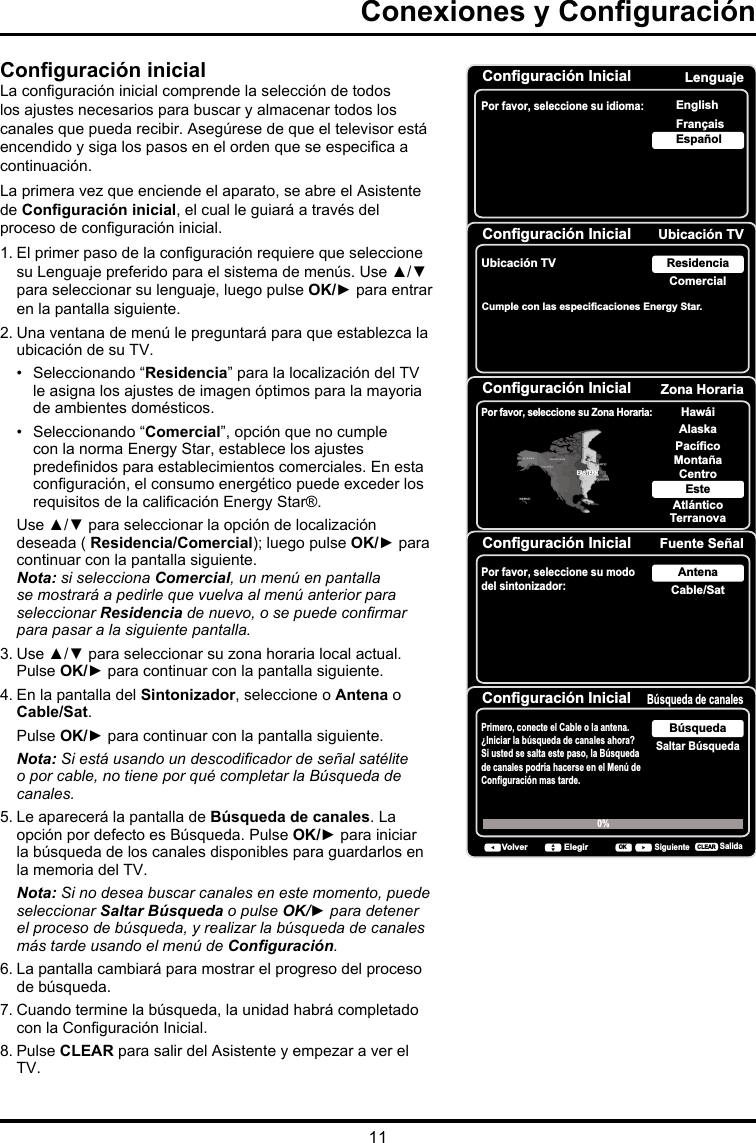 11Conguración inicialLa conguración inicial comprende la selección de todos los ajustes necesarios para buscar y almacenar todos los canales que pueda recibir. Asegúrese de que el televisor está encendido y siga los pasos en el orden que se especica a continuación. La primera vez que enciende el aparato, se abre el Asistente de Conguración inicial, el cual le guiará a través del proceso de conguración inicial. 1. El primer paso de la conguración requiere que seleccione su Lenguaje preferido para el sistema de menús. Use ▲/▼ para seleccionar su lenguaje, luego pulse OK/► para entrar en la pantalla siguiente.2. Una ventana de menú le preguntará para que establezca la ubicación de su TV.•   Seleccionando “Residencia” para la localización del TV le asigna los ajustes de imagen óptimos para la mayoria de ambientes domésticos. •  Seleccionando “Comercial”, opción que no cumple con la norma Energy Star, establece los ajustes predenidos para establecimientos comerciales. En esta conguración, el consumo energético puede exceder los requisitos de la calicación Energy Star®.Use ▲/▼ para seleccionar la opción de localización deseada ( Residencia/Comercial); luego pulse OK/► para continuar con la pantalla siguiente.Nota: si selecciona Comercial, un menú en pantalla se mostrará a pedirle que vuelva al menú anterior para seleccionar Residencia de nuevo, o se puede conrmar para pasar a la siguiente pantalla.3. Use ▲/▼ para seleccionar su zona horaria local actual. Pulse OK/► para continuar con la pantalla siguiente.4. En la pantalla del Sintonizador, seleccione o Antena o Cable/Sat.   Pulse OK/► para continuar con la pantalla siguiente.  Nota: Si está usando un descodicador de señal satélite o por cable, no tiene por qué completar la Búsqueda de canales.5. Le aparecerá la pantalla de Búsqueda de canales. La opción por defecto es Búsqueda. Pulse OK/► para iniciar la búsqueda de los canales disponibles para guardarlos en la memoria del TV. Nota: Si no desea buscar canales en este momento, puede seleccionar Saltar Búsqueda o pulse OK/► para detener el proceso de búsqueda, y realizar la búsqueda de canales más tarde usando el menú de Conguración.6. La pantalla cambiará para mostrar el progreso del proceso de búsqueda.7. Cuando termine la búsqueda, la unidad habrá completado con la Conguración Inicial.8. Pulse CLEAR para salir del Asistente y empezar a ver el TV.Configuración InicialPor favor, seleccione su idioma:LenguajeNextSelectOKEspañolFrançaisEnglishConfiguración Inicial Ubicación TVUbicación TVComercialResidenciaBack NextSelectOKCumple con las especificaciones Energy Star. Configuración Inicial Zona HorariaPor favor, seleccione su Zona Horaria:AlaskaPacíficoHawáiMontañaCentroEsteAtlánticoTerranovaEASTERNBack NextSelect ExitCLEAROKConfiguración Inicial Fuente SeñalPor favor, seleccione su modo del sintonizador: Cable/SatAntenaBack NextSelect ExitCLEAROKConfiguración InicialBúsqueda de canalesSaltar BúsquedaBúsqueda0% VolverSiguienteElegirSalidaCLEAROKPrimero, conecte el Cable o la antena. ¿Iniciar la búsqueda de canales ahora?Si usted se salta este paso, la Búsqueda de canales podría hacerse en el Menú de Configuración mas tarde.Conexiones y Conguración