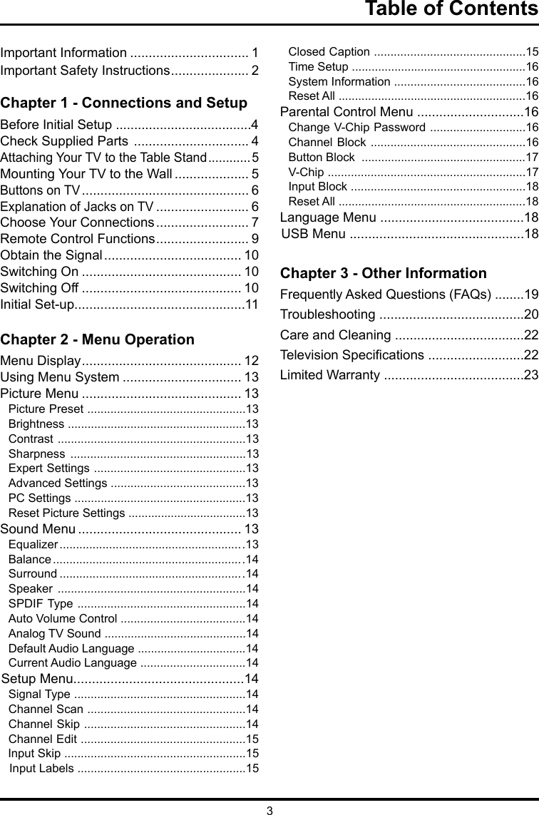 3Table of ContentsImportant Information ................................ 1Important Safety Instructions ..................... 2Chapter 1 - Connections and Setup     Before Initial Setup .....................................4Check Supplied Parts  ............................... 4 Attaching Your TV to the Table Stand ............5Mounting Your TV to the Wall .................... 5Buttons on TV ............................................. 6Explanation of Jacks on TV ......................... 6 Choose Your Connections ......................... 7Remote Control Functions ......................... 9Obtain the Signal ..................................... 10Switching On ........................................... 10Switching Off ........................................... 10Initial Set-up..............................................11Chapter 2 - Menu OperationMenu Display ........................................... 12Using Menu System ................................ 13Picture Menu ........................................... 13Picture Preset ................................................13Brightness ......................................................13Contrast .........................................................13Sharpness .....................................................13Expert Settings ..............................................13Advanced Settings .........................................13PC Settings ....................................................13Reset Picture Settings ....................................13Sound Menu ............................................ 13Equalizer ........................................................13Balance ..........................................................14Surround ........................................................14Speaker .........................................................14SPDIF Type ...................................................14Auto Volume Control ......................................14Analog TV Sound ...........................................14Default Audio Language .................................14Current Audio Language ................................14Setup Menu..............................................14Signal Type ....................................................14Channel Scan ................................................14Channel Skip .................................................14Channel Edit ..................................................15Input Skip .......................................................15Input Labels ...................................................15Closed Caption ..............................................15Time Setup .....................................................16 System Information ........................................16  Reset All .........................................................16Parental Control Menu .............................16Change V-Chip Password .............................16Channel Block ...............................................16Button Block  ..................................................17V-Chip ............................................................17Input Block .....................................................18Reset All .........................................................18Language Menu .......................................18USB Menu ...............................................18Chapter 3 - Other InformationFrequently Asked Questions (FAQs) ........19Troubleshooting .......................................20Care and Cleaning ...................................22Television Specications ..........................22Limited Warranty ......................................23