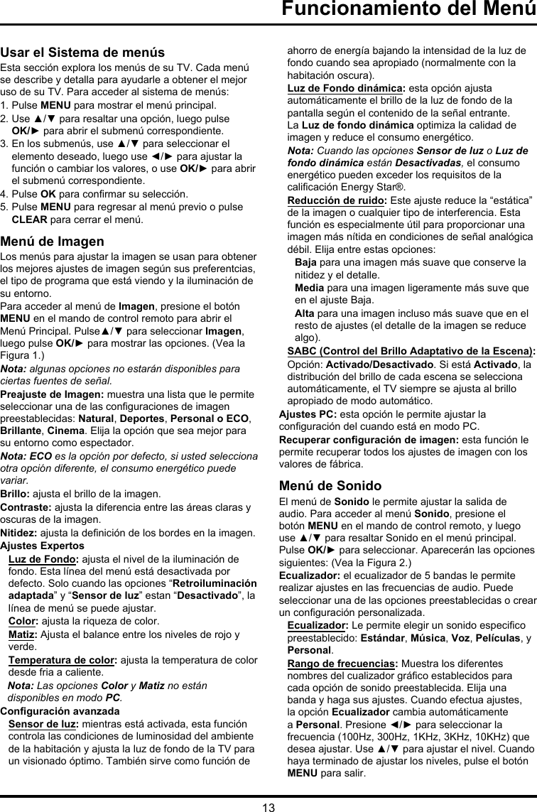 13Usar el Sistema de menúsEsta sección explora los menús de su TV. Cada menú se describe y detalla para ayudarle a obtener el mejor uso de su TV. Para acceder al sistema de menús: 1. Pulse MENU para mostrar el menú principal.2. Use ▲/▼ para resaltar una opción, luego pulse OK/► para abrir el submenú correspondiente.3. En los submenús, use ▲/▼ para seleccionar el elemento deseado, luego use ◄/► para ajustar la función o cambiar los valores, o use OK/► para abrir el submenú correspondiente. 4. Pulse OK para conrmar su selección.5. Pulse MENU para regresar al menú previo o pulse CLEAR para cerrar el menú. Menú de ImagenLos menús para ajustar la imagen se usan para obtener los mejores ajustes de imagen según sus preferentcias, el tipo de programa que está viendo y la iluminación de su entorno.Para acceder al menú de Imagen, presione el botón MENU en el mando de control remoto para abrir el Menú Principal. Pulse▲/▼ para seleccionar Imagen, luego pulse OK/► para mostrar las opciones. (Vea la Figura 1.)Nota: algunas opciones no estarán disponibles para ciertas fuentes de señal.Preajuste de Imagen: muestra una lista que le permite seleccionar una de las conguraciones de imagen preestablecidas: Natural, Deportes, Personal o ECO, Brillante, Cinema. Elija la opción que sea mejor para su entorno como espectador.Nota: ECO es la opción por defecto, si usted selecciona otra opción diferente, el consumo energético puede variar.Brillo: ajusta el brillo de la imagen. Contraste: ajusta la diferencia entre las áreas claras y oscuras de la imagen.Nitidez: ajusta la denición de los bordes en la imagen.Ajustes ExpertosLuz de Fondo: ajusta el nivel de la iluminación de fondo. Esta línea del menú está desactivada por defecto. Solo cuando las opciones “Retroiluminación adaptada” y “Sensor de luz” estan “Desactivado”, la línea de menú se puede ajustar.Color: ajusta la riqueza de color.Matiz: Ajusta el balance entre los niveles de rojo y verde.Temperatura de color: ajusta la temperatura de color desde fria a caliente. Nota: Las opciones Color y Matiz no están disponibles en modo PC.Conguración avanzadaSensor de luz: mientras está activada, esta función controla las condiciones de luminosidad del ambiente de la habitación y ajusta la luz de fondo de la TV para un visionado óptimo. También sirve como función de ahorro de energía bajando la intensidad de la luz de fondo cuando sea apropiado (normalmente con la habitación oscura).Luz de Fondo dinámica: esta opción ajusta automáticamente el brillo de la luz de fondo de la pantalla según el contenido de la señal entrante. La Luz de fondo dinámica optimiza la calidad de imagen y reduce el consumo energético.Nota: Cuando las opciones Sensor de luz o Luz de fondo dinámica están Desactivadas, el consumo energético pueden exceder los requisitos de la calicación Energy Star®.Reducción de ruido: Este ajuste reduce la “estática” de la imagen o cualquier tipo de interferencia. Esta función es especialmente útil para proporcionar una imagen más nítida en condiciones de señal analógica débil. Elija entre estas opciones:Baja para una imagen más suave que conserve la nitidez y el detalle.Media para una imagen ligeramente más suve que en el ajuste Baja.Alta para una imagen incluso más suave que en el resto de ajustes (el detalle de la imagen se reduce algo).SABC (Control del Brillo Adaptativo de la Escena): Opción: Activado/Desactivado. Si está Activado, la distribución del brillo de cada escena se selecciona automáticamente, el TV siempre se ajusta al brillo apropiado de modo automático.Ajustes PC: esta opción le permite ajustar la conguración del cuando está en modo PC.Recuperar conguración de imagen: esta función le permite recuperar todos los ajustes de imagen con los valores de fábrica. Menú de SonidoEl menú de Sonido le permite ajustar la salida de audio. Para acceder al menú Sonido, presione el botón MENU en el mando de control remoto, y luego use ▲/▼ para resaltar Sonido en el menú principal. Pulse OK/► para seleccionar. Aparecerán las opciones siguientes: (Vea la Figura 2.)Ecualizador: el ecualizador de 5 bandas le permite realizar ajustes en las frecuencias de audio. Puede seleccionar una de las opciones preestablecidas o crear un conguración personalizada.Ecualizador: Le permite elegir un sonido especico preestablecido: Estándar, Música, Voz, Películas, y Personal.Rango de frecuencias: Muestra los diferentes nombres del cualizador gráco establecidos para cada opción de sonido preestablecida. Elija una banda y haga sus ajustes. Cuando efectua ajustes, la opción Ecualizador cambia automáticamente a Personal. Presione ◄/► para seleccionar la frecuencia (100Hz, 300Hz, 1KHz, 3KHz, 10KHz) que desea ajustar. Use ▲/▼ para ajustar el nivel. Cuando haya terminado de ajustar los niveles, pulse el botón MENU para salir.Funcionamiento del Menú