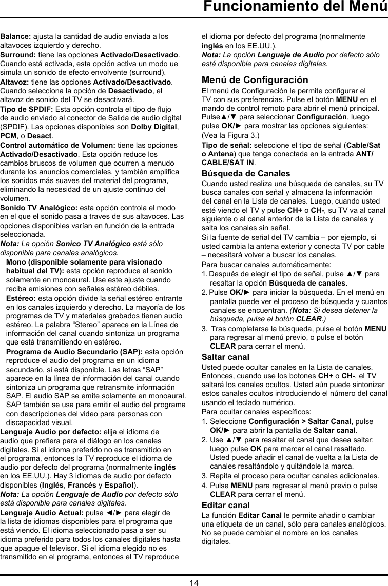 14Balance: ajusta la cantidad de audio enviada a los altavoces izquierdo y derecho.Surround: tiene las opciones Activado/Desactivado. Cuando está activada, esta opción activa un modo ue simula un sonido de efecto envolvente (surround).Altavoz: tiene las opciones Activado/Desactivado. Cuando selecciona la opción de Desactivado, el altavoz de sonido del TV se desactivará.Tipo de SPDIF: Esta opción controla el tipo de ujo de audio enviado al conector de Salida de audio digital (SPDIF). Las opciones disponibles son Dolby Digital, PCM, o Desact. Control automático de Volumen: tiene las opciones Activado/Desactivado. Esta opción reduce los cambios bruscos de volumen que ocurren a menudo durante los anuncios comerciales, y también amplica los sonidos más suaves del material del programa, eliminando la necesidad de un ajuste continuo del volumen. Sonido TV Analógico: esta opción controla el modo en el que el sonido pasa a traves de sus altavoces. Las opciones disponibles varían en función de la entrada seleccionada. Nota: La opción Sonico TV Analógico está sólo disponible para canales analógicos.Mono (disponible solamente para visionado habitual del TV): esta opción reproduce el sonido solamente en monoaural. Use este ajuste cuando reciba emisiones con señales estéreo débiles.Estéreo: esta opción divide la señal estéreo entrante en los canales izquierdo y derecho. La mayoría de los programas de TV y materiales grabados tienen audio estéreo. La palabra “Stereo” aparece en la Línea de información del canal cuando sintoniza un programa que está transmitiendo en estéreo.Programa de Audio Secundario (SAP): esta opción reproduce el audio del programa en un idioma secundario, si está disponible. Las letras “SAP” aparece en la línea de información del canal cuando sintoniza un programa que retransmite información SAP. El audio SAP se emite solamente en monoaural. SAP también se usa para emitir el audio del programa con descripciones del video para personas con discapacidad visual.Lenguaje Audio por defecto: elija el idioma de audio que preera para el diálogo en los canales digitales. Si el idioma preferido no es transmitido en el programa, entonces la TV reproduce el idioma de audio por defecto del programa (normalmente inglés en los EE.UU.). Hay 3 idiomas de audio por defecto disponibles (Inglés, Francés y Español). Nota: La opción Lenguaje de Audio por defecto sólo está disponible para canales digitales.Lenguaje Audio Actual: pulse ◄/► para elegir de la lista de idiomas disponibles para el programa que está viendo. El idioma seleccionado pasa a ser su idioma preferido para todos los canales digitales hasta que apague el televisor. Si el idioma elegido no es transmitido en el programa, entonces el TV reproduce el idioma por defecto del programa (normalmente inglés en los EE.UU.). Nota: La opción Lenguaje de Audio por defecto sólo está disponible para canales digitales.Menú de ConguraciónEl menú de Conguración le permite congurar el TV con sus preferencias. Pulse el botón MENU en el mando de control remoto para abrir el menú principal. Pulse▲/▼ para seleccionar Conguración, luego pulse OK/► para mostrar las opciones siguientes:(Vea la Figura 3.)Tipo de señal: seleccione el tipo de señal (Cable/Sat o Antena) que tenga conectada en la entrada ANT/CABLE/SAT IN.Búsqueda de CanalesCuando usted realiza una búsqueda de canales, su TV busca canales con señal y almacena la información del canal en la Lista de canales. Luego, cuando usted esté viendo el TV y pulse CH+ o CH-, su TV va al canal siguiente o al canal anterior de la Lista de canales y salta los canales sin señal.Si la fuente de señal del TV cambia – por ejemplo, si usted cambia la antena exterior y conecta TV por cable – necesitará volver a buscar los canales.Para buscar canales automáticamente:1. Después de elegir el tipo de señal, pulse ▲/▼ para resaltar la opción Búsqueda de canales.2. Pulse OK/► para iniciar la búsqueda. En el menú en pantalla puede ver el proceso de búsqueda y cuantos canales se encuentran. (Nota: Si desea detener la búsqueda, pulse el botón CLEAR.)3.  Tras completarse la búsqueda, pulse el botón MENU para regresar al menú previo, o pulse el botón CLEAR para cerrar el menú.Saltar canalUsted puede ocultar canales en la Lista de canales. Entonces, cuando use los botones CH+ o CH-, el TV saltará los canales ocultos. Usted aún puede sintonizar estos canales ocultos introduciendo el número del canal usando el teclado numérico.Para ocultar canales especícos:1. Seleccione Conguración &gt; Saltar Canal, pulse OK/► para abrir la pantalla de Saltar canal.2. Use ▲/▼ para resaltar el canal que desea saltar; luego pulse OK para marcar el canal resaltado. Usted puede añadir el canal de vuelta a la Lista de canales resaltándolo y quitándole la marca.3. Repita el proceso para ocultar canales adicionales.4. Pulse MENU para regresar al menú previo o pulse CLEAR para cerrar el menú.Editar canalLa función Editar Canal le permite añadir o cambiar una etiqueta de un canal, sólo para canales analógicos. No se puede cambiar el nombre en los canales digitales.Funcionamiento del Menú