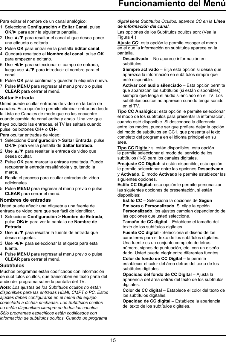 15Para editar el nombre de un canal analógico:1. Seleccione Conguración &gt; Editar Canal, pulse OK/► para abrir la siguiente pantalla.2. Use ▲/▼ para resaltar el canal al que desea poner una etiqueta o editarla.3. Pulse OK para entrar en la pantalla Editar canal.4. Quedará resaltado el Nombre del canal, pulse OK para empezar a editarlo. 5. Use ◄/► para seleccionar el campo de entrada, luego use ▲/▼ para introducir el nombre para el canal.6. Pulse OK para conrmar y guardar la etiqueta nueva.7. Pulse MENU para regresar al menú previo o pulse CLEAR para cerrar el menú.Saltar EntradaUsted puede ocultar entradas de video en la Lista de canales. Esta opción le permite eliminar entradas desde la Lista de Canales de modo que no las encuentre cuando cambia de canal arriba y abajo. Una vez que haya ocultado las entradas, el TV las saltará cuando pulse los botones CH+ o CH-.Para ocultar entradas de video:1. Seleccione Conguración &gt; Saltar Entrada, pulse OK/► para ver la pantalla de Saltar Entrada.2. Use ▲/▼ para resaltar la entrada de video que desea ocultar.3. Pulse OK para marcar la entrada resaltada. Puede recuperar la entrada resaltándola y quitando la marca.4. Repita el proceso para ocultar entradas de video adicionales.5. Pulse MENU para regresar al menú previo o pulse CLEAR para cerrar el menú.Nombres de entradasUsted puede añadir una etiqueta a una fuente de entrada de video para que sea fácil de identicar.1. Seleccione Conguración &gt; Nombre de Entrada, pulse OK/► para ver la pantalla de Nombre de Entrada.2. Use ▲/▼ para resaltar la fuente de entrada que desea etiquetar.3. Use ◄/► para seleccionar la etiqueta para esta fuente.4. Pulse MENU para regresar al menú previo o pulse CLEAR para cerrar el menú.SubtítulosMuchos programas están codicados con información de subtítulos ocultos, que transcriben en texto parte del audio del programa sobre la pantalla del TV.Nota: Los ajustes de los Subtítulos ocultos no están disponibles para las entradas HDMI, CMPT o PC. Estos ajustes deben congurarse en el menú del equipo conectado a dichas enchadas. Los Subtítulos ocultos no están disponibles siempre en todos los canales. Sólo programas especícos están codicados con información de subtítulos ocultos. Cuando un programa digital tiene Subtítulos Ocultos, aparece CC en la Linea de información del canal.Las opciones de los Subtítulos ocultos son: (Vea la Figura 4.)Ajuste CC: esta opción le permite escoger el modo en el que la información en subtítulos aparece en la pantalla.Desactivado – No aparece información en subtítulos.Siempre activado – Elija esta opción si desea que aparezca la información en subtítulos simpre que esté disponible.Activar con audio silenciado – Esta opción permite que aparezcan los subtítulos (si están disponibles) siempre que tenga el audio silenciado en el TV. Los subtítulos ocultos no aparecen cuando tenga sonido en el TV.Tipo CC Analógico: esta opción le permite seleccionar el modo de los subtítulos para presentar la información, cuando esté disponible. Si desconoce la diferencia entre los modos, puede ser que preera dejar la opción del modo de subtítulos en CC1, que presenta el texto completo del programa en el idioma principal en su área.Tipo CC Digital: si están disponibles, esta opción le permite seleccionar el modo del servicio de los subtítulos (1-6) para los canales digitales.Preajuste CC Digital: si están disponible, esta opción le permite seleccionar entre las opciones Desactivado y Activado. El modo Activado le permite establecer las siguientes opciones.Estilo CC Digital: esta opción le permite personalizar las siguientes opciones de presentación, si están disponibles:Estilo CC – Selecciona la opciones de Según Emisora o Personalizado. Si elige la opción Personalizado, los ajustes cambian dependiendo de las opciones que usted seleccione.Tamaño de CC digital – Establece el tamaño del texto de los subtítulos digitales.Fuente CC digital - Selecciona el diseño de los caracteres para el texto de los subtítulos digitales. Una fuente es un conjunto completo de letras, número, signos de puntuación, etc. con un diseño dado. Usted puede elegir entre diferentes fuentes.Color de fondo de CC Digital – le permite establecer el color del área detrás del texto de los subtítulos digitales.Opacidad del fondo de CC Digital – Ajusta la apariencia del área detrás del texto de los subtítulos digitales.Color de CC digital – Establece el color del texto de los subtítulos digitales.Opacidad de CC digital – Establece la apariencia del texto de los subtítulos digitales.Funcionamiento del Menú