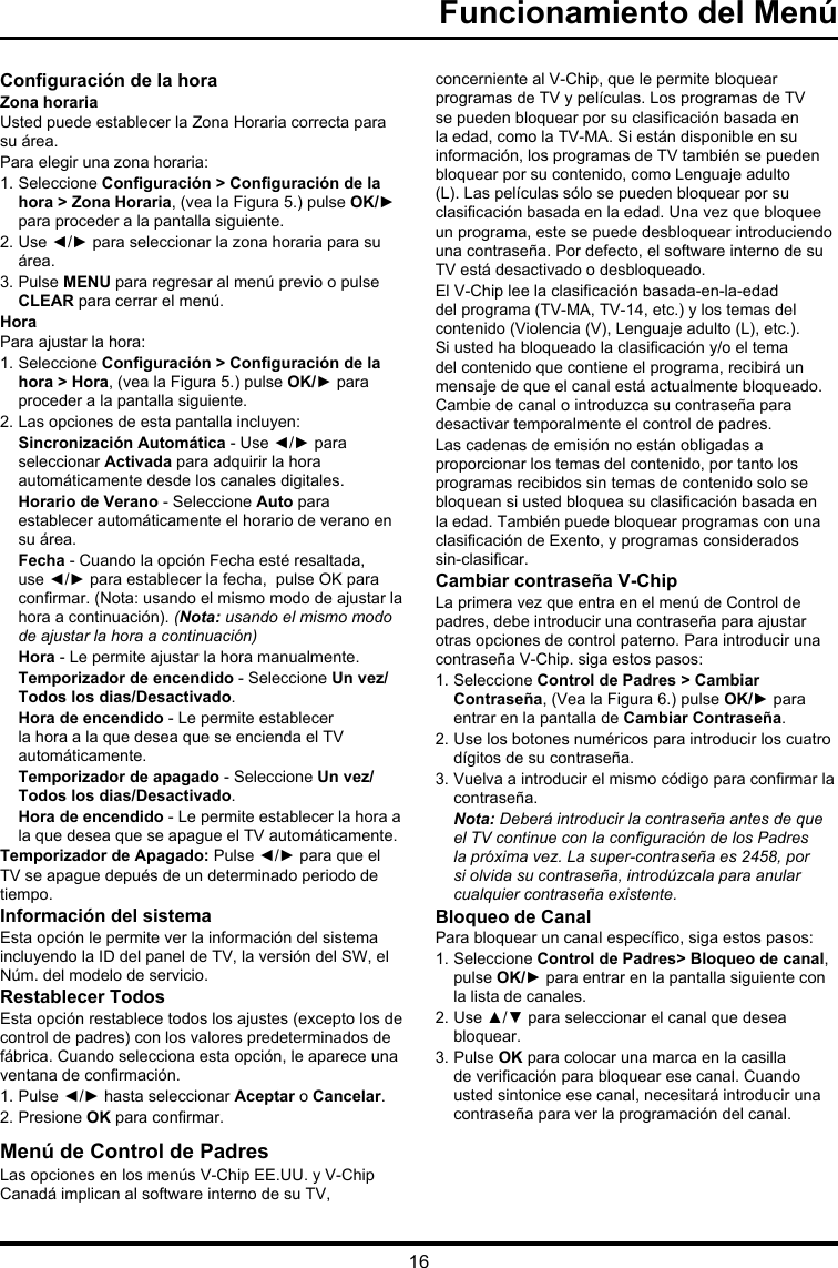 16Conguración de la horaZona horariaUsted puede establecer la Zona Horaria correcta para su área.Para elegir una zona horaria:1. Seleccione Conguración &gt; Conguración de la hora &gt; Zona Horaria, (vea la Figura 5.) pulse OK/► para proceder a la pantalla siguiente.2. Use ◄/► para seleccionar la zona horaria para su área.3. Pulse MENU para regresar al menú previo o pulse CLEAR para cerrar el menú.HoraPara ajustar la hora: 1. Seleccione Conguración &gt; Conguración de la hora &gt; Hora, (vea la Figura 5.) pulse OK/► para proceder a la pantalla siguiente.2. Las opciones de esta pantalla incluyen:Sincronización Automática - Use ◄/► para seleccionar Activada para adquirir la hora automáticamente desde los canales digitales.Horario de Verano - Seleccione Auto para establecer automáticamente el horario de verano en su área. Fecha - Cuando la opción Fecha esté resaltada, use ◄/► para establecer la fecha,  pulse OK para conrmar. (Nota: usando el mismo modo de ajustar la hora a continuación). (Nota: usando el mismo modo de ajustar la hora a continuación)Hora - Le permite ajustar la hora manualmente.Temporizador de encendido - Seleccione Un vez/Todos los dias/Desactivado.Hora de encendido - Le permite establecer la hora a la que desea que se encienda el TV automáticamente.Temporizador de apagado - Seleccione Un vez/Todos los dias/Desactivado.Hora de encendido - Le permite establecer la hora a la que desea que se apague el TV automáticamente.Temporizador de Apagado: Pulse ◄/► para que el TV se apague depués de un determinado periodo de tiempo.Información del sistemaEsta opción le permite ver la información del sistema incluyendo la ID del panel de TV, la versión del SW, el Núm. del modelo de servicio. Restablecer Todos Esta opción restablece todos los ajustes (excepto los de control de padres) con los valores predeterminados de fábrica. Cuando selecciona esta opción, le aparece una ventana de conrmación. 1. Pulse ◄/► hasta seleccionar Aceptar o Cancelar. 2. Presione OK para conrmar.Menú de Control de PadresLas opciones en los menús V-Chip EE.UU. y V-Chip Canadá implican al software interno de su TV, concerniente al V-Chip, que le permite bloquear programas de TV y películas. Los programas de TV se pueden bloquear por su clasicación basada en la edad, como la TV-MA. Si están disponible en su información, los programas de TV también se pueden bloquear por su contenido, como Lenguaje adulto (L). Las películas sólo se pueden bloquear por su clasicación basada en la edad. Una vez que bloquee un programa, este se puede desbloquear introduciendo una contraseña. Por defecto, el software interno de su TV está desactivado o desbloqueado. El V-Chip lee la clasicación basada-en-la-edad del programa (TV-MA, TV-14, etc.) y los temas del contenido (Violencia (V), Lenguaje adulto (L), etc.). Si usted ha bloqueado la clasicación y/o el tema del contenido que contiene el programa, recibirá un mensaje de que el canal está actualmente bloqueado. Cambie de canal o introduzca su contraseña para desactivar temporalmente el control de padres.Las cadenas de emisión no están obligadas a proporcionar los temas del contenido, por tanto los programas recibidos sin temas de contenido solo se bloquean si usted bloquea su clasicación basada en la edad. También puede bloquear programas con una clasicación de Exento, y programas considerados sin-clasicar. Cambiar contraseña V-ChipLa primera vez que entra en el menú de Control de padres, debe introducir una contraseña para ajustar otras opciones de control paterno. Para introducir una contraseña V-Chip. siga estos pasos:1. Seleccione Control de Padres &gt; Cambiar Contraseña, (Vea la Figura 6.) pulse OK/► para entrar en la pantalla de Cambiar Contraseña.2. Use los botones numéricos para introducir los cuatro dígitos de su contraseña.3. Vuelva a introducir el mismo código para conrmar la contraseña. Nota: Deberá introducir la contraseña antes de que el TV continue con la conguración de los Padres la próxima vez. La super-contraseña es 2458, por si olvida su contraseña, introdúzcala para anular cualquier contraseña existente.Bloqueo de CanalPara bloquear un canal especíco, siga estos pasos:1. Seleccione Control de Padres&gt; Bloqueo de canal, pulse OK/► para entrar en la pantalla siguiente con la lista de canales.2. Use ▲/▼ para seleccionar el canal que desea bloquear.3. Pulse OK para colocar una marca en la casilla de vericación para bloquear ese canal. Cuando usted sintonice ese canal, necesitará introducir una contraseña para ver la programación del canal.Funcionamiento del Menú