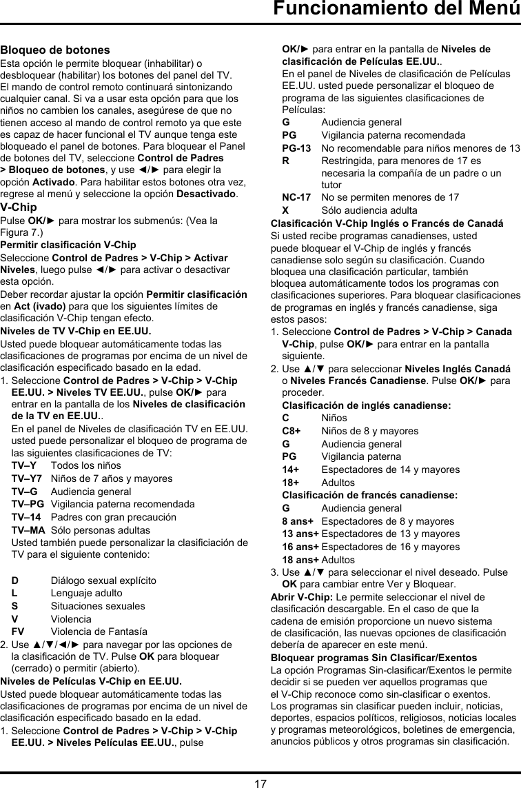 17Bloqueo de botonesEsta opción le permite bloquear (inhabilitar) o desbloquear (habilitar) los botones del panel del TV. El mando de control remoto continuará sintonizando cualquier canal. Si va a usar esta opción para que los niños no cambien los canales, asegúrese de que no tienen acceso al mando de control remoto ya que este es capaz de hacer funcional el TV aunque tenga este bloqueado el panel de botones. Para bloquear el Panel de botones del TV, seleccione Control de Padres &gt; Bloqueo de botones, y use ◄/► para elegir la opción Activado. Para habilitar estos botones otra vez, regrese al menú y seleccione la opción Desactivado.V-ChipPulse OK/► para mostrar los submenús: (Vea la Figura 7.)Permitir clasicación V-ChipSeleccione Control de Padres &gt; V-Chip &gt; Activar Niveles, luego pulse ◄/► para activar o desactivar esta opción.Deber recordar ajustar la opción Permitir clasicación en Act (ivado) para que los siguientes límites de clasicación V-Chip tengan efecto.Niveles de TV V-Chip en EE.UU.Usted puede bloquear automáticamente todas las clasicaciones de programas por encima de un nivel de clasicación especicado basado en la edad.1. Seleccione Control de Padres &gt; V-Chip &gt; V-Chip EE.UU. &gt; Niveles TV EE.UU., pulse OK/► para entrar en la pantalla de los Niveles de clasicación de la TV en EE.UU..En el panel de Niveles de clasicación TV en EE.UU. usted puede personalizar el bloqueo de programa de las siguientes clasicaciones de TV:TV–Y  Todos los niñosTV–Y7  Niños de 7 años y mayoresTV–G  Audiencia generalTV–PG  Vigilancia paterna recomendadaTV–14  Padres con gran precauciónTV–MA  Sólo personas adultasUsted también puede personalizar la clasiciación de TV para el siguiente contenido: D  Diálogo sexual explícitoL  Lenguaje adultoS  Situaciones sexualesV  ViolenciaFV  Violencia de Fantasía2.  Use ▲/▼/◄/► para navegar por las opciones de la clasicación de TV. Pulse OK para bloquear (cerrado) o permitir (abierto).Niveles de Películas V-Chip en EE.UU.Usted puede bloquear automáticamente todas las clasicaciones de programas por encima de un nivel de clasicación especicado basado en la edad.1. Seleccione Control de Padres &gt; V-Chip &gt; V-Chip EE.UU. &gt; Niveles Películas EE.UU., pulse OK/► para entrar en la pantalla de Niveles de clasicación de Películas EE.UU..En el panel de Niveles de clasicación de Películas EE.UU. usted puede personalizar el bloqueo de programa de las siguientes clasicaciones de Películas:G  Audiencia generalPG  Vigilancia paterna recomendadaPG-13  No recomendable para niños menores de 13R   Restringida, para menores de 17 es necesaria la compañía de un padre o un tutorNC-17  No se permiten menores de 17X  Sólo audiencia adultaClasicación V-Chip Inglés o Francés de CanadáSi usted recibe programas canadienses, usted puede bloquear el V-Chip de inglés y francés canadiense solo según su clasicación. Cuando bloquea una clasicación particular, también bloquea automáticamente todos los programas con clasicaciones superiores. Para bloquear clasicaciones de programas en inglés y francés canadiense, siga estos pasos:1. Seleccione Control de Padres &gt; V-Chip &gt; Canada V-Chip, pulse OK/► para entrar en la pantalla siguiente.2. Use ▲/▼ para seleccionar Niveles Inglés Canadá o Niveles Francés Canadiense. Pulse OK/► para proceder.Clasicación de inglés canadiense:C  NiñosC8+  Niños de 8 y mayoresG  Audiencia generalPG  Vigilancia paterna14+  Espectadores de 14 y mayores18+  AdultosClasicación de francés canadiense:G  Audiencia general8 ans+  Espectadores de 8 y mayores13 ans+ Espectadores de 13 y mayores16 ans+ Espectadores de 16 y mayores18 ans+ Adultos3. Use ▲/▼ para seleccionar el nivel deseado. Pulse OK para cambiar entre Ver y Bloquear.Abrir V-Chip: Le permite seleccionar el nivel de clasicación descargable. En el caso de que la cadena de emisión proporcione un nuevo sistema de clasicación, las nuevas opciones de clasicación debería de aparecer en este menú.Bloquear programas Sin Clasicar/ExentosLa opción Programas Sin-clasicar/Exentos le permite decidir si se pueden ver aquellos programas que el V-Chip reconoce como sin-clasicar o exentos. Los programas sin clasicar pueden incluir, noticias, deportes, espacios políticos, religiosos, noticias locales y programas meteorológicos, boletines de emergencia, anuncios públicos y otros programas sin clasicación. Funcionamiento del Menú