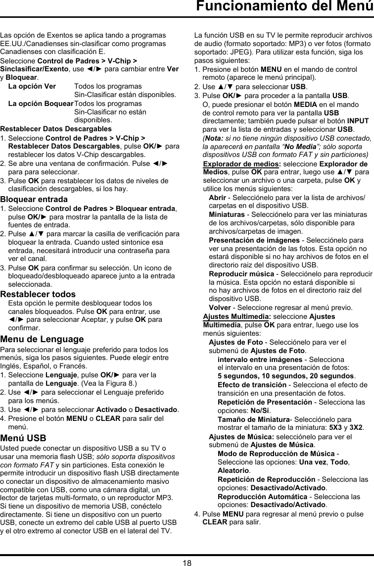 18Las opción de Exentos se aplica tando a programas EE.UU./Canadienses sin-clasicar como programas Canadienses con clasicación E.Seleccione Control de Padres &gt; V-Chip &gt; Sinclasicar/Exento, use ◄/► para cambiar entre Ver y Bloquear.La opción Ver  Todos los programas  Sin-Clasicar están disponibles.La opción Boquear  Todos los programas  Sin-Clasicar no están disponibles.Restablecer Datos Descargables1. Seleccione Control de Padres &gt; V-Chip &gt; Restablecer Datos Descargables, pulse OK/► para restablecer los datos V-Chip descargables.2. Se abre una ventana de conrmación. Pulse ◄/► para para seleccionar. 3. Pulse OK para restablecer los datos de niveles de clasicación descargables, si los hay.Bloquear entrada1. Seleccione Control de Padres &gt; Bloquear entrada, pulse OK/► para mostrar la pantalla de la lista de fuentes de entrada.2. Pulse ▲/▼ para marcar la casilla de vericación para bloquear la entrada. Cuando usted sintonice esa entrada, necesitará introducir una contraseña para ver el canal.3. Pulse OK para conrmar su selección. Un icono de bloqueado/desbloqueado aparece junto a la entrada seleccionada.Restablecer todos  Esta opción le permite desbloquear todos los canales bloqueados. Pulse OK para entrar, use ◄/► para seleccionar Aceptar, y pulse OK para conrmar.Menu de LenguagePara seleccionar el lenguaje preferido para todos los menús, siga los pasos siguientes. Puede elegir entre Inglés, Español, o Francés.1. Seleccione Lenguaje, pulse OK/► para ver la pantalla de Lenguaje. (Vea la Figura 8.)2. Use ◄/► para seleccionar el Lenguaje preferido para los menús.3. Use ◄/► para seleccionar Activado o Desactivado.4. Presione el botón MENU o CLEAR para salir del menú.Menú USBUsted puede conectar un dispositivo USB a su TV o usar una memoria ash USB; sólo soporta dispositivos con formato FAT y sin particiones. Esta conexión le permite introducir un dispositivo ash USB directamente o conectar un dispositivo de almacenamiento masivo compatible con USB, como una cámara digital, un lector de tarjetas multi-formato, o un reproductor MP3. Si tiene un dispositivo de memoria USB, conéctelo directamente. Si tiene un dispositivo con un puerto USB, conecte un extremo del cable USB al puerto USB y el otro extremo al conector USB en el lateral del TV. La función USB en su TV le permite reproducir archivos de audio (formato soportado: MP3) o ver fotos (formato soportado: JPEG). Para utilizar esta función, siga los pasos siguientes:1. Presione el botón MENU en el mando de control remoto (aparece le menú principal).2. Use ▲/▼ para seleccionar USB.3. Pulse OK/► para proceder a la pantalla USB. O, puede presionar el botón MEDIA en el mando de control remoto para ver la pantalla USB directamente; también puede pulsar el botón INPUT para ver la lista de entradas y seleccionar USB. (Nota: si no tiene ningún dispositivo USB conectado, la aparecerá en pantalla “No Media”; sólo soporta dispositivos USB con formato FAT y sin particiones)Explorador de medios: seleccione Explorador de Medios, pulse OK para entrar, luego use ▲/▼ para seleccionar un archivo o una carpeta, pulse OK y utilice los menús siguientes:Abrir - Selecciónelo para ver la lista de archivos/carpetas en el dispositivo USB. Miniaturas - Selecciónelo para ver las miniaturas de los archivos/carpetas, sólo disponible para archivos/carpetas de imagen.Presentación de imágenes - Selecciónelo para ver una presentación de las fotos. Esta opción no estará disponible si no hay archivos de fotos en el directorio raiz del dispositivo USB.Reproducir música - Selecciónelo para reproducir la música. Esta opción no estará disponible si no hay archivos de fotos en el directorio raiz del dispositivo USB. Volver - Seleccione regresar al menú previo.Ajustes Multimedia: seleccione Ajustes Multimedia, pulse OK para entrar, luego use los menús siguientes:Ajustes de Foto - Selecciónelo para ver el submenú de Ajustes de Foto.intervalo entre imágenes - Selecciona el intervalo en una presentación de fotos: 5 segundos, 10 segundos, 20 segundos.Efecto de transición - Selecciona el efecto de transición en una presentación de fotos.Repetición de Presentación - Selecciona las opciones: No/Si.Tamaño de Miniatura- Selecciónelo para mostrar el tamaño de la miniatura: 5X3 y 3X2.Ajustes de Música: selecciónelo para ver el submenú de Ajustes de Música.Modo de Reproducción de Música - Seleccione las opciones: Una vez, Todo, Aleatorio.Repetición de Reproducción - Selecciona las opciones: Desactivado/Activado.Reproducción Automática - Selecciona las opciones: Desactivado/Activado.4. Pulse MENU para regresar al menú previo o pulse CLEAR para salir.Funcionamiento del Menú