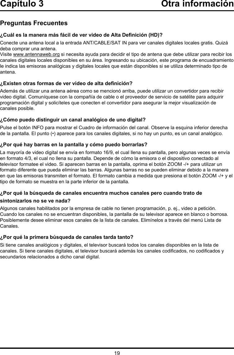 19Capítulo 3 Otra informaciónPreguntas Frecuentes¿Cuál es la manera más fácil de ver video de Alta Denición (HD)?Conecte una antena local a la entrada ANT/CABLE/SAT IN para ver canales digitales locales gratis. Quizá deba comprar una antena. Visite www.antennaweb.org si necesita ayuda para decidir el tipo de antena que debe utilizar para recibir los canales digitales locales disponibles en su área. Ingresando su ubicación, este programa de encuadramiento le indica las emisoras analógicas y digitales locales que están disponibles si se utiliza determinado tipo de antena.¿Existen otras formas de ver video de alta denición?Además de utilizar una antena aérea como se mencionó arriba, puede utilizar un convertidor para recibir video digital. Comuníquese con la compañía de cable o el proveedor de servicio de satélite para adquirir programación digital y solicíteles que conecten el convertidor para asegurar la mejor visualización de canales posible.¿Cómo puedo distinguir un canal analógico de uno digital?Pulse el botón INFO para mostrar el Cuadro de información del canal. Observe la esquina inferior derecha de la pantalla. El punto (•) aparece para los canales digitales, si no hay un punto, es un canal analógico. ¿Por qué hay barras en la pantalla y cómo puedo borrarlas?La mayoría de video digital se envía en formato 16/9, el cual llena su pantalla, pero algunas veces se envía en formato 4/3, el cual no llena su pantalla. Depende de cómo la emisora o el dispositivo conectado al televisor formatee el video. Si aparecen barras en la pantalla, oprima el botón ZOOM -/+ para utilizar un formato diferente que pueda eliminar las barras. Algunas barras no se pueden eliminar debido a la manera en que las emisoras transmiten el formato. El formato cambia a medida que presiona el botón ZOOM -/+ y el tipo de formato se muestra en la parte inferior de la pantalla. ¿Por qué la búsqueda de canales encuentra muchos canales pero cuando trato de sintonizarlos no se ve nada?Algunos canales habilitados por la empresa de cable no tienen programación, p. ej., video a petición. Cuando los canales no se encuentran disponibles, la pantalla de su televisor aparece en blanco o borrosa. Posiblemente desee eliminar esos canales de la lista de canales. Elimínelos a través del menú Lista de Canales. ¿Por qué la primera búsqueda de canales tarda tanto?Si tiene canales analógicos y digitales, el televisor buscará todos los canales disponibles en la lista de canales. Si tiene canales digitales, el televisor buscará además los canales codicados, no codicados y secundarios relacionados a dicho canal digital.