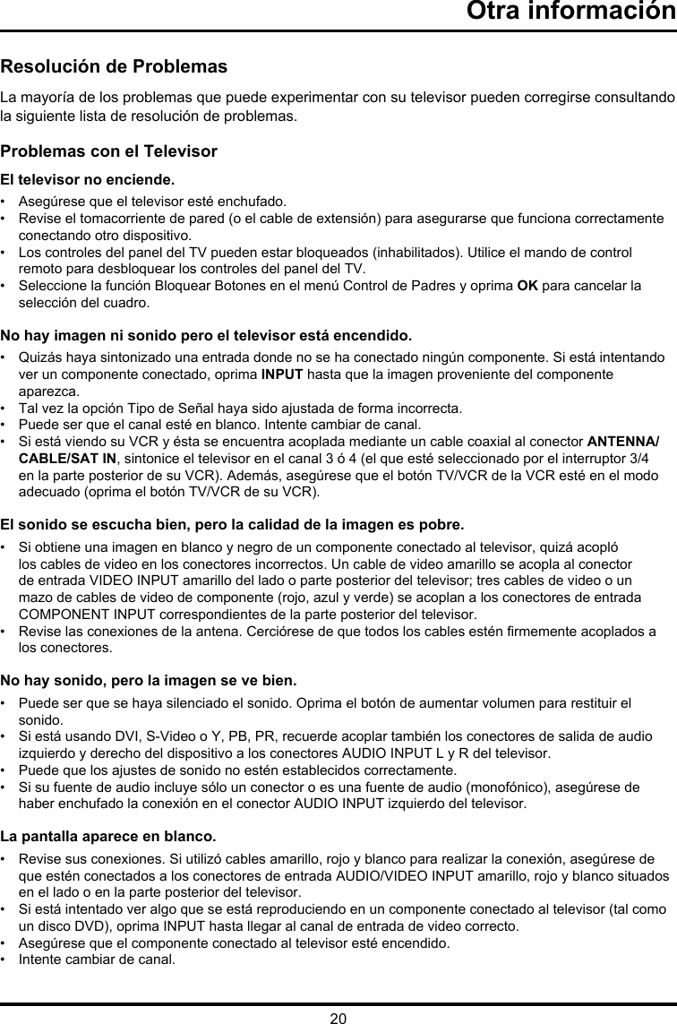 20Otra informaciónResolución de ProblemasLa mayoría de los problemas que puede experimentar con su televisor pueden corregirse consultando la siguiente lista de resolución de problemas.Problemas con el TelevisorEl televisor no enciende.•  Asegúrese que el televisor esté enchufado.•   Revise el tomacorriente de pared (o el cable de extensión) para asegurarse que funciona correctamente conectando otro dispositivo.•    Los controles del panel del TV pueden estar bloqueados (inhabilitados). Utilice el mando de control remoto para desbloquear los controles del panel del TV.•   Seleccione la función Bloquear Botones en el menú Control de Padres y oprima OK para cancelar la selección del cuadro.No hay imagen ni sonido pero el televisor está encendido.•   Quizás haya sintonizado una entrada donde no se ha conectado ningún componente. Si está intentando ver un componente conectado, oprima INPUT hasta que la imagen proveniente del componente aparezca.•  Tal vez la opción Tipo de Señal haya sido ajustada de forma incorrecta. •  Puede ser que el canal esté en blanco. Intente cambiar de canal.•   Si está viendo su VCR y ésta se encuentra acoplada mediante un cable coaxial al conector ANTENNA/CABLE/SAT IN, sintonice el televisor en el canal 3 ó 4 (el que esté seleccionado por el interruptor 3/4 en la parte posterior de su VCR). Además, asegúrese que el botón TV/VCR de la VCR esté en el modo adecuado (oprima el botón TV/VCR de su VCR).El sonido se escucha bien, pero la calidad de la imagen es pobre.•   Si obtiene una imagen en blanco y negro de un componente conectado al televisor, quizá acopló los cables de video en los conectores incorrectos. Un cable de video amarillo se acopla al conector de entrada VIDEO INPUT amarillo del lado o parte posterior del televisor; tres cables de video o un mazo de cables de video de componente (rojo, azul y verde) se acoplan a los conectores de entrada COMPONENT INPUT correspondientes de la parte posterior del televisor.•   Revise las conexiones de la antena. Cerciórese de que todos los cables estén rmemente acoplados a los conectores.No hay sonido, pero la imagen se ve bien.•   Puede ser que se haya silenciado el sonido. Oprima el botón de aumentar volumen para restituir el sonido.•   Si está usando DVI, S-Video o Y, PB, PR, recuerde acoplar también los conectores de salida de audio izquierdo y derecho del dispositivo a los conectores AUDIO INPUT L y R del televisor.•   Puede que los ajustes de sonido no estén establecidos correctamente. •   Si su fuente de audio incluye sólo un conector o es una fuente de audio (monofónico), asegúrese de haber enchufado la conexión en el conector AUDIO INPUT izquierdo del televisor.La pantalla aparece en blanco.•   Revise sus conexiones. Si utilizó cables amarillo, rojo y blanco para realizar la conexión, asegúrese de que estén conectados a los conectores de entrada AUDIO/VIDEO INPUT amarillo, rojo y blanco situados en el lado o en la parte posterior del televisor.•   Si está intentado ver algo que se está reproduciendo en un componente conectado al televisor (tal como un disco DVD), oprima INPUT hasta llegar al canal de entrada de video correcto.•  Asegúrese que el componente conectado al televisor esté encendido.•  Intente cambiar de canal.