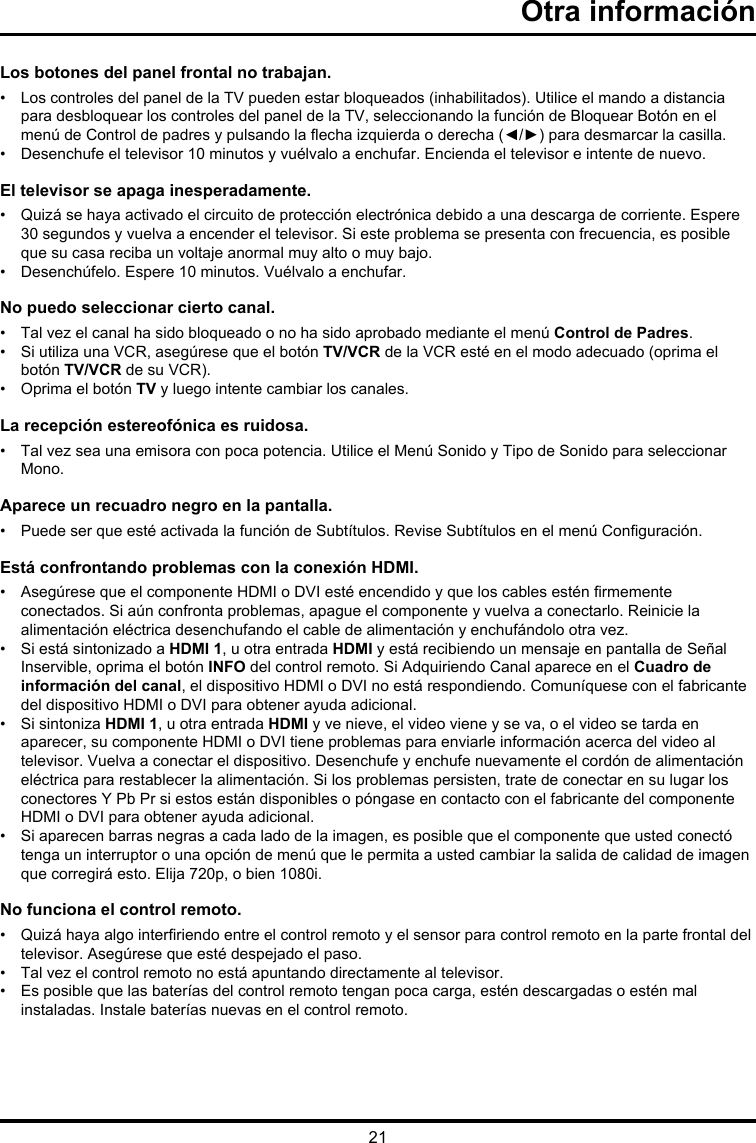 21Otra informaciónLos botones del panel frontal no trabajan.•    Los controles del panel de la TV pueden estar bloqueados (inhabilitados). Utilice el mando a distancia para desbloquear los controles del panel de la TV, seleccionando la función de Bloquear Botón en el menú de Control de padres y pulsando la echa izquierda o derecha (◄/►) para desmarcar la casilla.•  Desenchufe el televisor 10 minutos y vuélvalo a enchufar. Encienda el televisor e intente de nuevo.El televisor se apaga inesperadamente.•   Quizá se haya activado el circuito de protección electrónica debido a una descarga de corriente. Espere 30 segundos y vuelva a encender el televisor. Si este problema se presenta con frecuencia, es posible que su casa reciba un voltaje anormal muy alto o muy bajo.•  Desenchúfelo. Espere 10 minutos. Vuélvalo a enchufar.No puedo seleccionar cierto canal.•  Tal vez el canal ha sido bloqueado o no ha sido aprobado mediante el menú Control de Padres.•   Si utiliza una VCR, asegúrese que el botón TV/VCR de la VCR esté en el modo adecuado (oprima el botón TV/VCR de su VCR).•  Oprima el botón TV y luego intente cambiar los canales.La recepción estereofónica es ruidosa.•   Tal vez sea una emisora con poca potencia. Utilice el Menú Sonido y Tipo de Sonido para seleccionar Mono.Aparece un recuadro negro en la pantalla.•   Puede ser que esté activada la función de Subtítulos. Revise Subtítulos en el menú Conguración. Está confrontando problemas con la conexión HDMI.•   Asegúrese que el componente HDMI o DVI esté encendido y que los cables estén rmemente conectados. Si aún confronta problemas, apague el componente y vuelva a conectarlo. Reinicie la alimentación eléctrica desenchufando el cable de alimentación y enchufándolo otra vez.•   Si está sintonizado a HDMI 1, u otra entrada HDMI y está recibiendo un mensaje en pantalla de Señal Inservible, oprima el botón INFO del control remoto. Si Adquiriendo Canal aparece en el Cuadro de información del canal, el dispositivo HDMI o DVI no está respondiendo. Comuníquese con el fabricante del dispositivo HDMI o DVI para obtener ayuda adicional.•   Si sintoniza HDMI 1, u otra entrada HDMI y ve nieve, el video viene y se va, o el video se tarda en aparecer, su componente HDMI o DVI tiene problemas para enviarle información acerca del video al televisor. Vuelva a conectar el dispositivo. Desenchufe y enchufe nuevamente el cordón de alimentación eléctrica para restablecer la alimentación. Si los problemas persisten, trate de conectar en su lugar los conectores Y Pb Pr si estos están disponibles o póngase en contacto con el fabricante del componente HDMI o DVI para obtener ayuda adicional.•   Si aparecen barras negras a cada lado de la imagen, es posible que el componente que usted conectó tenga un interruptor o una opción de menú que le permita a usted cambiar la salida de calidad de imagen que corregirá esto. Elija 720p, o bien 1080i.No funciona el control remoto.•   Quizá haya algo interriendo entre el control remoto y el sensor para control remoto en la parte frontal del televisor. Asegúrese que esté despejado el paso.•  Tal vez el control remoto no está apuntando directamente al televisor.•   Es posible que las baterías del control remoto tengan poca carga, estén descargadas o estén mal instaladas. Instale baterías nuevas en el control remoto.