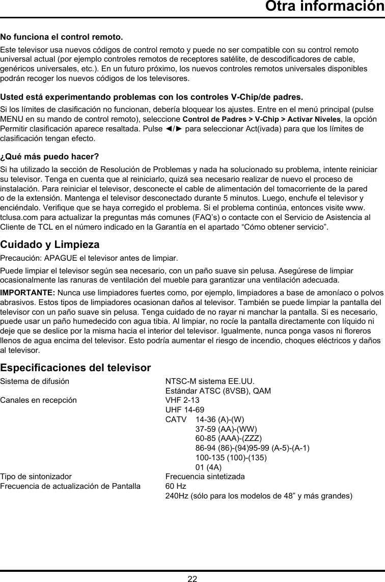 22Otra informaciónNo funciona el control remoto.Este televisor usa nuevos códigos de control remoto y puede no ser compatible con su control remoto universal actual (por ejemplo controles remotos de receptores satélite, de descodicadores de cable, genéricos universales, etc.). En un futuro próximo, los nuevos controles remotos universales disponibles podrán recoger los nuevos códigos de los televisores.Usted está experimentando problemas con los controles V-Chip/de padres.Si los límites de clasicación no funcionan, debería bloquear los ajustes. Entre en el menú principal (pulse MENU en su mando de control remoto), seleccione Control de Padres &gt; V-Chip &gt; Activar Niveles, la opción Permitir clasicación aparece resaltada. Pulse ◄/► para seleccionar Act(ivada) para que los límites de clasicación tengan efecto.¿Qué más puedo hacer?Si ha utilizado la sección de Resolución de Problemas y nada ha solucionado su problema, intente reiniciar su televisor. Tenga en cuenta que al reiniciarlo, quizá sea necesario realizar de nuevo el proceso de instalación. Para reiniciar el televisor, desconecte el cable de alimentación del tomacorriente de la pared o de la extensión. Mantenga el televisor desconectado durante 5 minutos. Luego, enchufe el televisor y enciéndalo. Verique que se haya corregido el problema. Si el problema continúa, entonces visite www.tclusa.com para actualizar la preguntas más comunes (FAQ’s) o contacte con el Servicio de Asistencia al Cliente de TCL en el número indicado en la Garantía en el apartado “Cómo obtener servicio”.Cuidado y LimpiezaPrecaución: APAGUE el televisor antes de limpiar.Puede limpiar el televisor según sea necesario, con un paño suave sin pelusa. Asegúrese de limpiar ocasionalmente las ranuras de ventilación del mueble para garantizar una ventilación adecuada.IMPORTANTE: Nunca use limpiadores fuertes como, por ejemplo, limpiadores a base de amoníaco o polvos abrasivos. Estos tipos de limpiadores ocasionan daños al televisor. También se puede limpiar la pantalla del televisor con un paño suave sin pelusa. Tenga cuidado de no rayar ni manchar la pantalla. Si es necesario, puede usar un paño humedecido con agua tibia. Al limpiar, no rocíe la pantalla directamente con líquido ni deje que se deslice por la misma hacia el interior del televisor. Igualmente, nunca ponga vasos ni oreros llenos de agua encima del televisor. Esto podría aumentar el riesgo de incendio, choques eléctricos y daños al televisor.Especicaciones del televisorSistema de difusión   NTSC-M sistema EE.UU.  Estándar ATSC (8VSB), QAMCanales en recepción   VHF 2-13  UHF 14-69  CATV  14-36 (A)-(W)    37-59 (AA)-(WW)    60-85 (AAA)-(ZZZ)    86-94 (86)-(94)95-99 (A-5)-(A-1)    100-135 (100)-(135)    01 (4A)Tipo de sintonizador  Frecuencia sintetizadaFrecuencia de actualización de Pantalla  60 Hz  240Hz (sólo para los modelos de 48” y más grandes)