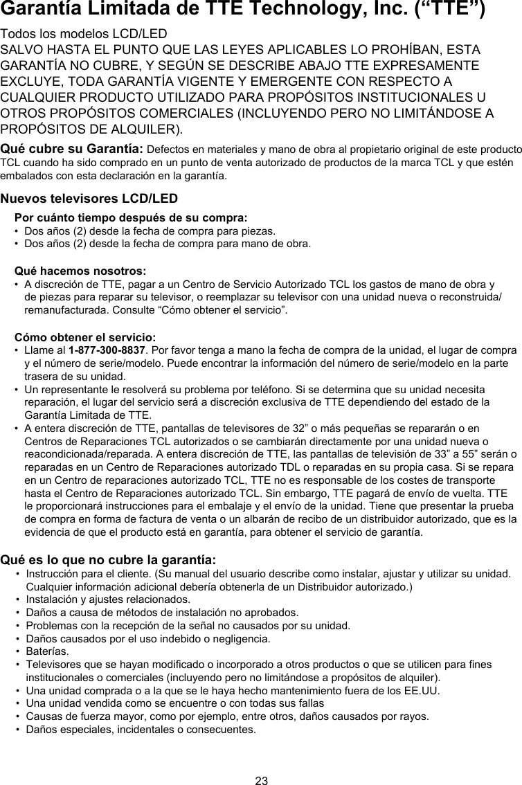 23Garantía Limitada de TTE Technology, Inc. (“TTE”)Todos los modelos LCD/LEDSALVO HASTA EL PUNTO QUE LAS LEYES APLICABLES LO PROHÍBAN, ESTA GARANTÍA NO CUBRE, Y SEGÚN SE DESCRIBE ABAJO TTE EXPRESAMENTE EXCLUYE, TODA GARANTÍA VIGENTE Y EMERGENTE CON RESPECTO A CUALQUIER PRODUCTO UTILIZADO PARA PROPÓSITOS INSTITUCIONALES U OTROS PROPÓSITOS COMERCIALES (INCLUYENDO PERO NO LIMITÁNDOSE A PROPÓSITOS DE ALQUILER).Qué cubre su Garantía: Defectos en materiales y mano de obra al propietario original de este producto TCL cuando ha sido comprado en un punto de venta autorizado de productos de la marca TCL y que estén embalados con esta declaración en la garantía.Nuevos televisores LCD/LEDPor cuánto tiempo después de su compra:•  Dos años (2) desde la fecha de compra para piezas.•  Dos años (2) desde la fecha de compra para mano de obra.Qué hacemos nosotros:•   A discreción de TTE, pagar a un Centro de Servicio Autorizado TCL los gastos de mano de obra y de piezas para reparar su televisor, o reemplazar su televisor con una unidad nueva o reconstruida/remanufacturada. Consulte “Cómo obtener el servicio”.Cómo obtener el servicio:•   Llame al 1-877-300-8837. Por favor tenga a mano la fecha de compra de la unidad, el lugar de compra y el número de serie/modelo. Puede encontrar la información del número de serie/modelo en la parte trasera de su unidad.•   Un representante le resolverá su problema por teléfono. Si se determina que su unidad necesita reparación, el lugar del servicio será a discreción exclusiva de TTE dependiendo del estado de la Garantía Limitada de TTE. •   A entera discreción de TTE, pantallas de televisores de 32” o más pequeñas se repararán o en Centros de Reparaciones TCL autorizados o se cambiarán directamente por una unidad nueva o reacondicionada/reparada. A entera discreción de TTE, las pantallas de televisión de 33” a 55” serán o reparadas en un Centro de Reparaciones autorizado TDL o reparadas en su propia casa. Si se repara en un Centro de reparaciones autorizado TCL, TTE no es responsable de los costes de transporte hasta el Centro de Reparaciones autorizado TCL. Sin embargo, TTE pagará de envío de vuelta. TTE le proporcionará instrucciones para el embalaje y el envío de la unidad. Tiene que presentar la prueba de compra en forma de factura de venta o un albarán de recibo de un distribuidor autorizado, que es la evidencia de que el producto está en garantía, para obtener el servicio de garantía.Qué es lo que no cubre la garantía:•   Instrucción para el cliente. (Su manual del usuario describe como instalar, ajustar y utilizar su unidad. Cualquier información adicional debería obtenerla de un Distribuidor autorizado.)•  Instalación y ajustes relacionados.•  Daños a causa de métodos de instalación no aprobados.•  Problemas con la recepción de la señal no causados por su unidad.•  Daños causados por el uso indebido o negligencia.•  Baterías.•   Televisores que se hayan modicado o incorporado a otros productos o que se utilicen para nes institucionales o comerciales (incluyendo pero no limitándose a propósitos de alquiler).•  Una unidad comprada o a la que se le haya hecho mantenimiento fuera de los EE.UU.•   Una unidad vendida como se encuentre o con todas sus fallas•  Causas de fuerza mayor, como por ejemplo, entre otros, daños causados por rayos.•  Daños especiales, incidentales o consecuentes.