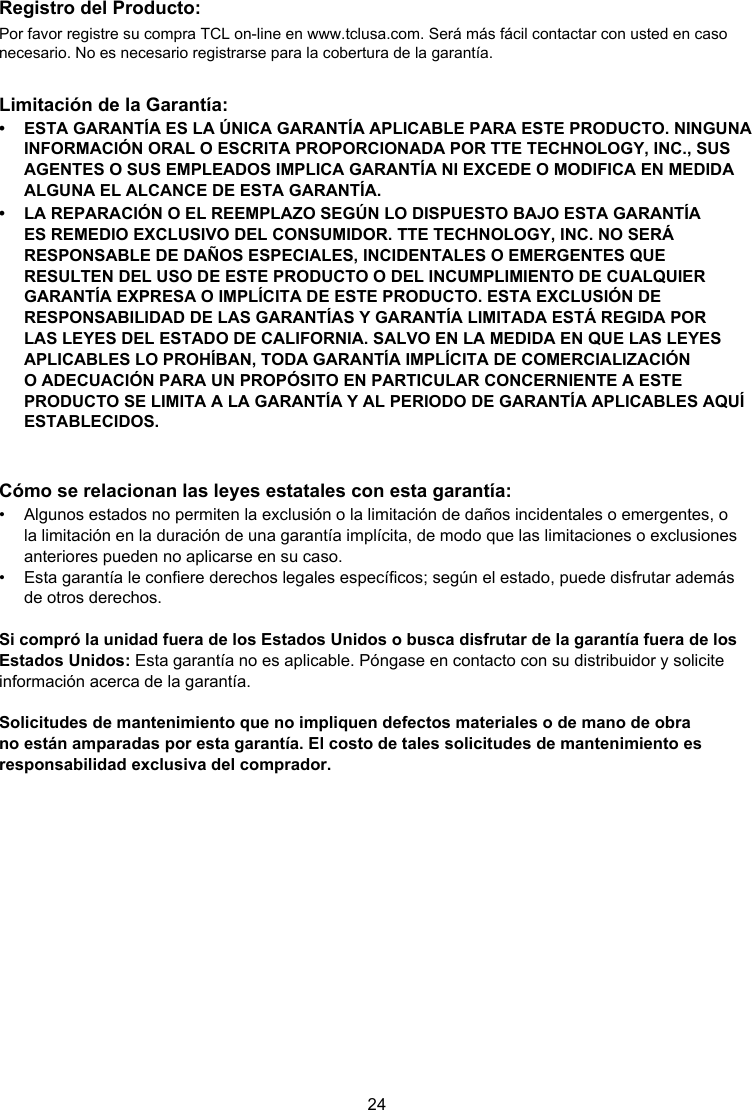 24Registro del Producto:Por favor registre su compra TCL on-line en www.tclusa.com. Será más fácil contactar con usted en caso necesario. No es necesario registrarse para la cobertura de la garantía.Limitación de la Garantía:•  ESTA GARANTÍA ES LA ÚNICA GARANTÍA APLICABLE PARA ESTE PRODUCTO. NINGUNA INFORMACIÓN ORAL O ESCRITA PROPORCIONADA POR TTE TECHNOLOGY, INC., SUS AGENTES O SUS EMPLEADOS IMPLICA GARANTÍA NI EXCEDE O MODIFICA EN MEDIDA ALGUNA EL ALCANCE DE ESTA GARANTÍA.•  LA REPARACIÓN O EL REEMPLAZO SEGÚN LO DISPUESTO BAJO ESTA GARANTÍA ES REMEDIO EXCLUSIVO DEL CONSUMIDOR. TTE TECHNOLOGY, INC. NO SERÁ RESPONSABLE DE DAÑOS ESPECIALES, INCIDENTALES O EMERGENTES QUE RESULTEN DEL USO DE ESTE PRODUCTO O DEL INCUMPLIMIENTO DE CUALQUIER GARANTÍA EXPRESA O IMPLÍCITA DE ESTE PRODUCTO. ESTA EXCLUSIÓN DE RESPONSABILIDAD DE LAS GARANTÍAS Y GARANTÍA LIMITADA ESTÁ REGIDA POR LAS LEYES DEL ESTADO DE CALIFORNIA. SALVO EN LA MEDIDA EN QUE LAS LEYES APLICABLES LO PROHÍBAN, TODA GARANTÍA IMPLÍCITA DE COMERCIALIZACIÓN O ADECUACIÓN PARA UN PROPÓSITO EN PARTICULAR CONCERNIENTE A ESTE PRODUCTO SE LIMITA A LA GARANTÍA Y AL PERIODO DE GARANTÍA APLICABLES AQUÍ ESTABLECIDOS.Cómo se relacionan las leyes estatales con esta garantía:•  Algunos estados no permiten la exclusión o la limitación de daños incidentales o emergentes, o la limitación en la duración de una garantía implícita, de modo que las limitaciones o exclusiones anteriores pueden no aplicarse en su caso.•  Esta garantía le conere derechos legales especícos; según el estado, puede disfrutar además de otros derechos.Si compró la unidad fuera de los Estados Unidos o busca disfrutar de la garantía fuera de los Estados Unidos: Esta garantía no es aplicable. Póngase en contacto con su distribuidor y solicite información acerca de la garantía.Solicitudes de mantenimiento que no impliquen defectos materiales o de mano de obra no están amparadas por esta garantía. El costo de tales solicitudes de mantenimiento es responsabilidad exclusiva del comprador.