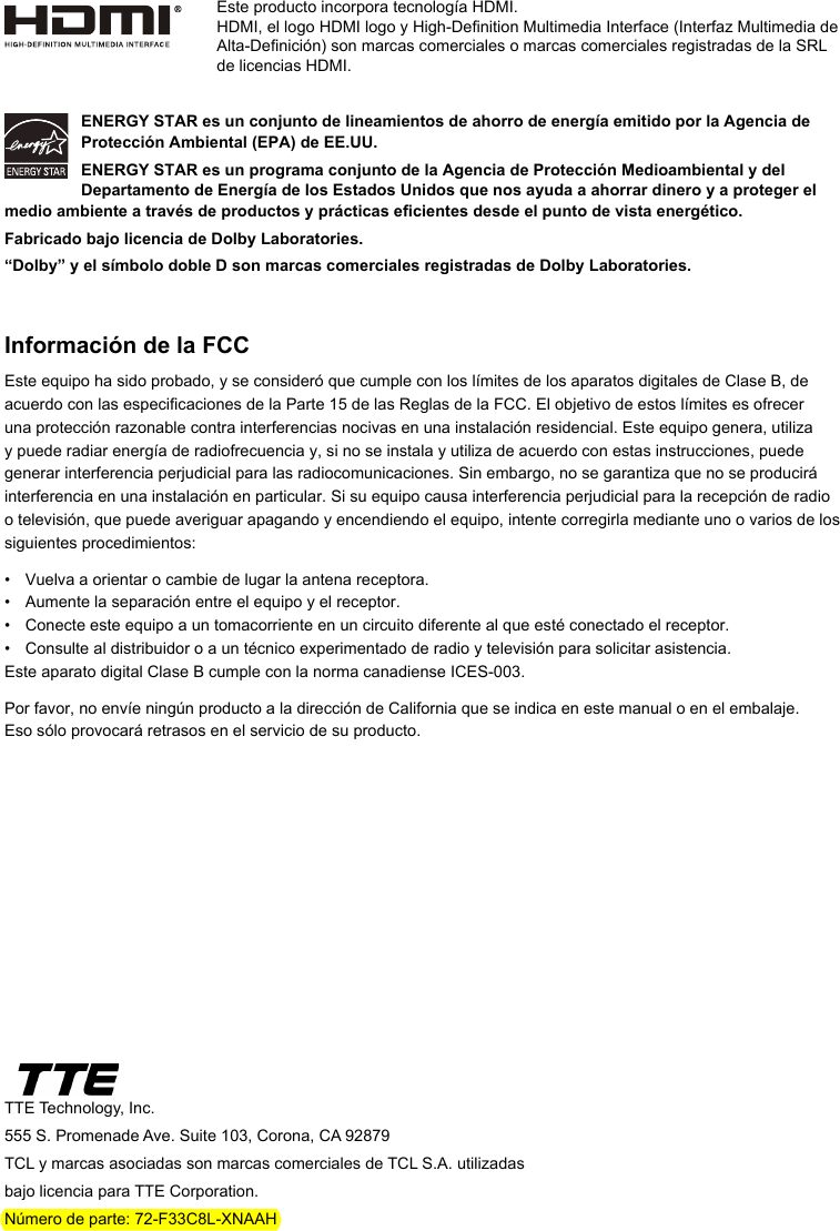 Este producto incorpora tecnología HDMI.HDMI, el logo HDMI logo y High-Denition Multimedia Interface (Interfaz Multimedia de Alta-Denición) son marcas comerciales o marcas comerciales registradas de la SRL de licencias HDMI.TTE Technology, Inc.555 S. Promenade Ave. Suite 103, Corona, CA 92879TCL y marcas asociadas son marcas comerciales de TCL S.A. utilizadas bajo licencia para TTE Corporation.Número de parte: 72-F33C8L-XNAAHENERGY STAR es un conjunto de lineamientos de ahorro de energía emitido por la Agencia de Protección Ambiental (EPA) de EE.UU.ENERGY STAR es un programa conjunto de la Agencia de Protección Medioambiental y del Departamento de Energía de los Estados Unidos que nos ayuda a ahorrar dinero y a proteger el medio ambiente a través de productos y prácticas ecientes desde el punto de vista energético.Fabricado bajo licencia de Dolby Laboratories.“Dolby” y el símbolo doble D son marcas comerciales registradas de Dolby Laboratories.Información de la FCCEste equipo ha sido probado, y se consideró que cumple con los límites de los aparatos digitales de Clase B, de acuerdo con las especicaciones de la Parte 15 de las Reglas de la FCC. El objetivo de estos límites es ofrecer una protección razonable contra interferencias nocivas en una instalación residencial. Este equipo genera, utiliza y puede radiar energía de radiofrecuencia y, si no se instala y utiliza de acuerdo con estas instrucciones, puede generar interferencia perjudicial para las radiocomunicaciones. Sin embargo, no se garantiza que no se producirá interferencia en una instalación en particular. Si su equipo causa interferencia perjudicial para la recepción de radio o televisión, que puede averiguar apagando y encendiendo el equipo, intente corregirla mediante uno o varios de los siguientes procedimientos:•  Vuelva a orientar o cambie de lugar la antena receptora.•  Aumente la separación entre el equipo y el receptor.•  Conecte este equipo a un tomacorriente en un circuito diferente al que esté conectado el receptor.•   Consulte al distribuidor o a un técnico experimentado de radio y televisión para solicitar asistencia.Este aparato digital Clase B cumple con la norma canadiense ICES-003.Por favor, no envíe ningún producto a la dirección de California que se indica en este manual o en el embalaje.  Eso sólo provocará retrasos en el servicio de su producto.