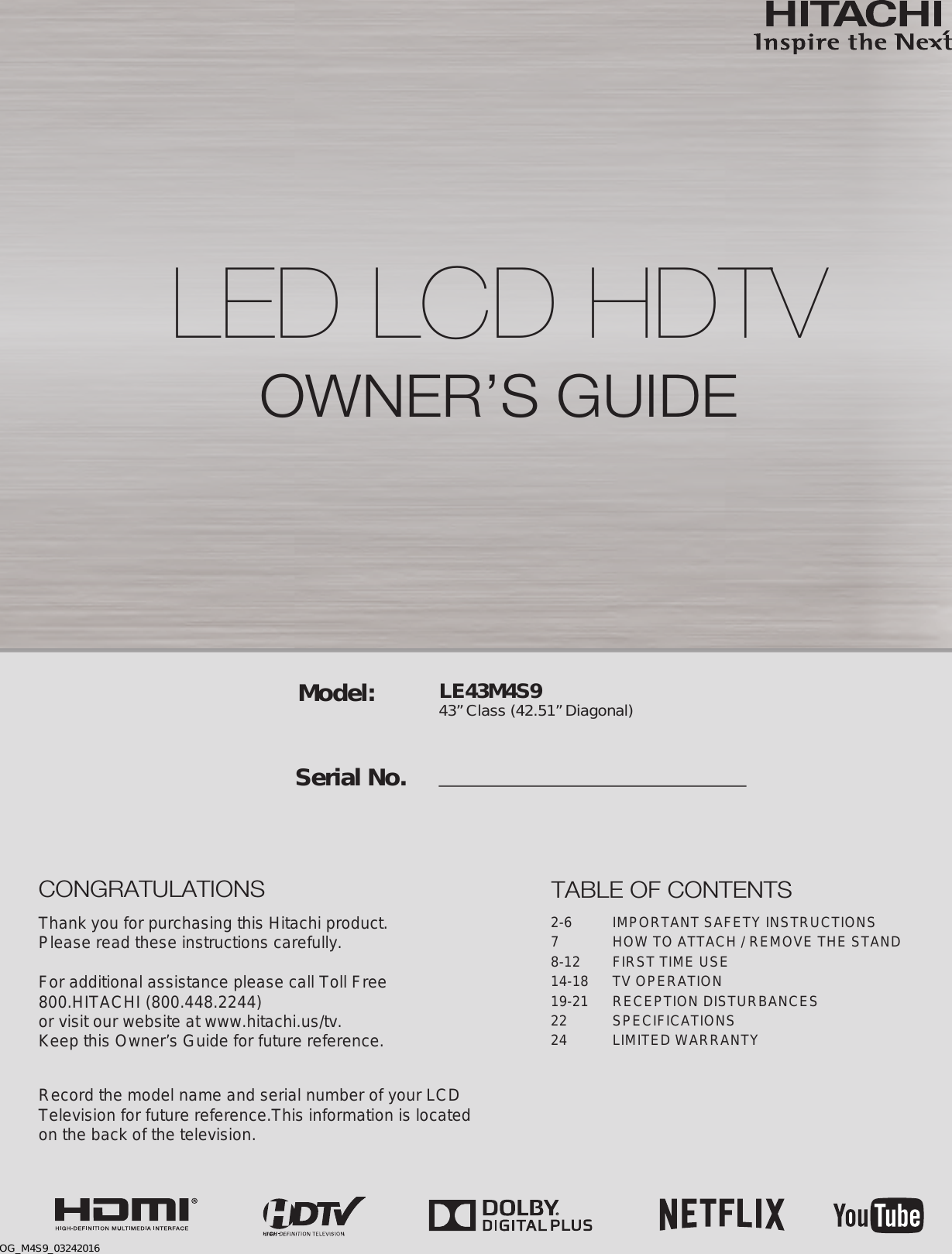 LE43M4S9 43” Class (42.51” Diagonal)  Serial No.Model:Thank you for purchasing this Hitachi product.Please read these instructions carefully.For additional assistance please call Toll Free800.HITACHI (800.448.2244)or visit our website at www.hitachi.us/tv.Keep this Owner’s Guide for future reference. Record the model name and serial number of your LCDTelevision for future reference.This information is locatedon the back of the television.TABLE OF CONTENTS2-6  IMPORTANT SAFETY INSTRUCTIONS7  HOW TO ATTACH / REMOVE THE STAND8-12  FIRST TIME USE14-18  TV OPERATION19-21  RECEPTION DISTURBANCES22 SPECIFICATIONS24  LIMITED WARRANTYCONGRATULATIONSLED LCD HDTV OWNER’S GUIDEOG_M4S9_03242016