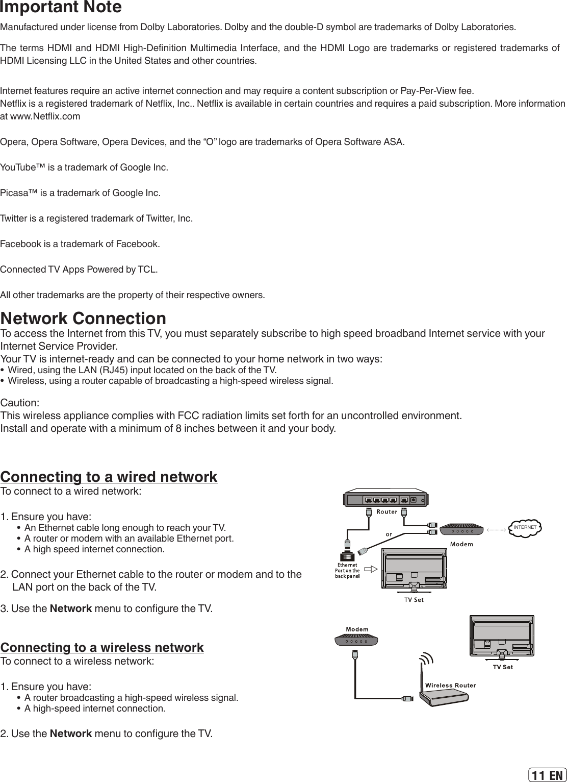 11 ENImportant NoteManufactured under license from Dolby Laboratories. Dolby and the double-D symbol are trademarks of Dolby Laboratories.The terms HDMI and HDMI High-Denition Multimedia Interface, and the HDMI Logo are trademarks or registered trademarks of HDMI Licensing LLC in the United States and other countries.Internet features require an active internet connection and may require a content subscription or Pay-Per-View fee.Netix is a registered trademark of Netix, Inc.. Netix is available in certain countries and requires a paid subscription. More information at www.Netix.comOpera, Opera Software, Opera Devices, and the “O” logo are trademarks of Opera Software ASA.YouTube™ is a trademark of Google Inc. Picasa™ is a trademark of Google Inc. Twitter is a registered trademark of Twitter, Inc.Facebook is a trademark of Facebook. Connected TV Apps Powered by TCL.All other trademarks are the property of their respective owners.Connecting to a wired networkTo connect to a wired network:1. Ensure you have:•  An Ethernet cable long enough to reach your TV.•  A router or modem with an available Ethernet port.•  A high speed internet connection.2. Connect your Ethernet cable to the router or modem and to the LAN port on the back of the TV.3. Use the Network menu to congure the TV.INTERNETConnecting to a wireless networkTo connect to a wireless network:1. Ensure you have:•  A router broadcasting a high-speed wireless signal.•  A high-speed internet connection.2. Use the Network menu to congure the TV.Network ConnectionTo access the Internet from this TV, you must separately subscribe to high speed broadband Internet service with your Internet Service Provider.Your TV is internet-ready and can be connected to your home network in two ways:•  Wired, using the LAN (RJ45) input located on the back of the TV.•  Wireless, using a router capable of broadcasting a high-speed wireless signal.Caution:This wireless appliance complies with FCC radiation limits set forth for an uncontrolled environment.Install and operate with a minimum of 8 inches between it and your body.