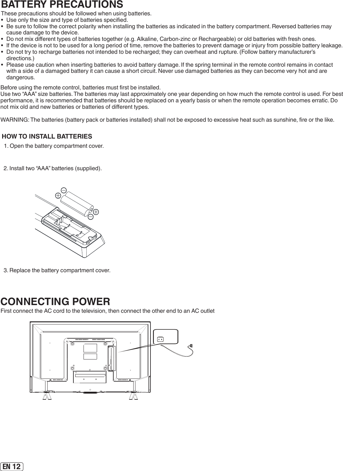 EN 12HOW TO INSTALL BATTERIES  1. Open the battery compartment cover.2. Install two “AAA” batteries (supplied). 3. Replace the battery compartment cover.Before using the remote control, batteries must rst be installed.Use two “AAA” size batteries. The batteries may last approximately one year depending on how much the remote control is used. For best performance, it is recommended that batteries should be replaced on a yearly basis or when the remote operation becomes erratic. Do not mix old and new batteries or batteries of dierent types. WARNING: The batteries (battery pack or batteries installed) shall not be exposed to excessive heat such as sunshine, re or the like.BATTERY PRECAUTIONSThese precautions should be followed when using batteries.•  Use only the size and type of batteries specied.•  Be sure to follow the correct polarity when installing the batteries as indicated in the battery compartment. Reversed batteries may cause damage to the device.•  Do not mix dierent types of batteries together (e.g. Alkaline, Carbon-zinc or Rechargeable) or old batteries with fresh ones.•  If the device is not to be used for a long period of time, remove the batteries to prevent damage or injury from possible battery leakage.•  Do not try to recharge batteries not intended to be recharged; they can overheat and rupture. (Follow battery manufacturer’s directions.)•  Please use caution when inserting batteries to avoid battery damage. If the spring terminal in the remote control remains in contact with a side of a damaged battery it can cause a short circuit. Never use damaged batteries as they can become very hot and are dangerous.CONNECTING POWERFirst connect the AC cord to the television, then connect the other end to an AC outlet