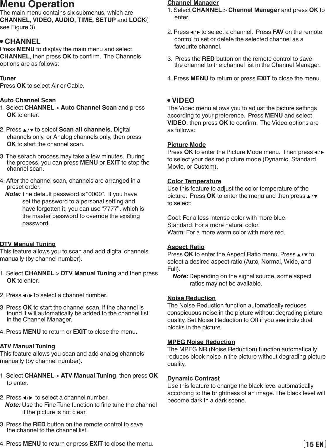 15 ENMenu OperationThe main menu contains six submenus, which are CHANNEL, VIDEO, AUDIO, TIME, SETUP and LOCK( see Figure 3).  CHANNELPress MENU to display the main menu and select CHANNEL, then press OK to conrm.  The Channels options are as follows: TunerPress OK to select Air or Cable.Auto Channel Scan1. Select CHANNEL &gt; Auto Channel Scan and press OK to enter.2. Press   to select Scan all channels, Digital channels only, or Analog channels only, then press OK to start the channel scan.3. The serach process may take a few minutes.  During the process, you can press MENU or EXIT to stop the channel scan.4. After the channel scan, channels are arranged in a preset order.Note: The default password is “0000”.  If you have set the password to a personal setting and have forgotten it, you can use “7777”, which is the master password to override the existing password. DTV Manual TuningThis feature allows you to scan and add digital channels manually (by channel number).1. Select CHANNEL &gt; DTV Manual Tuning and then press OK to enter.2. Press   to select a channel number.3. Press OK to start the channel scan, if the channel is found it will automatically be added to the channel list in the Channel Manager.4. Press MENU to return or EXIT to close the menu.ATV Manual TuningThis feature allows you scan and add analog channels manually (by channel number).1. Select CHANNEL &gt; ATV Manual Tuning, then press OK to enter.2. Press    to select a channel number.Note: Use the Fine-Tune function to ne tune the channel if the picture is not clear.3. Press the RED button on the remote control to save the channel to the channel list.4. Press MENU to return or press EXIT to close the menu. Channel Manager1. Select CHANNEL &gt; Channel Manager and press OK to enter.2. Press   to select a channel.  Press FAV on the remote control to set or delete the selected channel as a favourite channel.  3.  Press the RED button on the remote control to save the channel to the channel list in the Channel Manager.4. Press MENU to return or press EXIT to close the menu.  VIDEOThe Video menu allows you to adjust the picture settings according to your preference.  Press MENU and select VIDEO, then press OK to conrm.  The Video options are as follows: Picture ModePress OK to enter the Picture Mode menu.  Then press   to select your desired picture mode (Dynamic, Standard, Movie, or Custom).Color TemperatureUse this feature to adjust the color temperature of the picture.  Press OK to enter the menu and then press   to select:Cool: For a less intense color with more blue.Standard: For a more natural color.Warm: For a more warm color with more red. Aspect RatioPress OK to enter the Aspect Ratio menu. Press   to select a desired aspect ratio (Auto, Normal, Wide, and Full).Note: Depending on the signal source, some aspect ratios may not be available.Noise ReductionThe Noise Reduction function automatically reduces conspicuous noise in the picture without degrading picture quality. Set Noise Reduction to O if you see individual blocks in the picture. MPEG Noise ReductionThe MPEG NR (Noise Reduction) function automatically reduces block noise in the picture without degrading picture quality.Dynamic ContrastUse this feature to change the black level automatically according to the brightness of an image. The black level will become dark in a dark scene.  