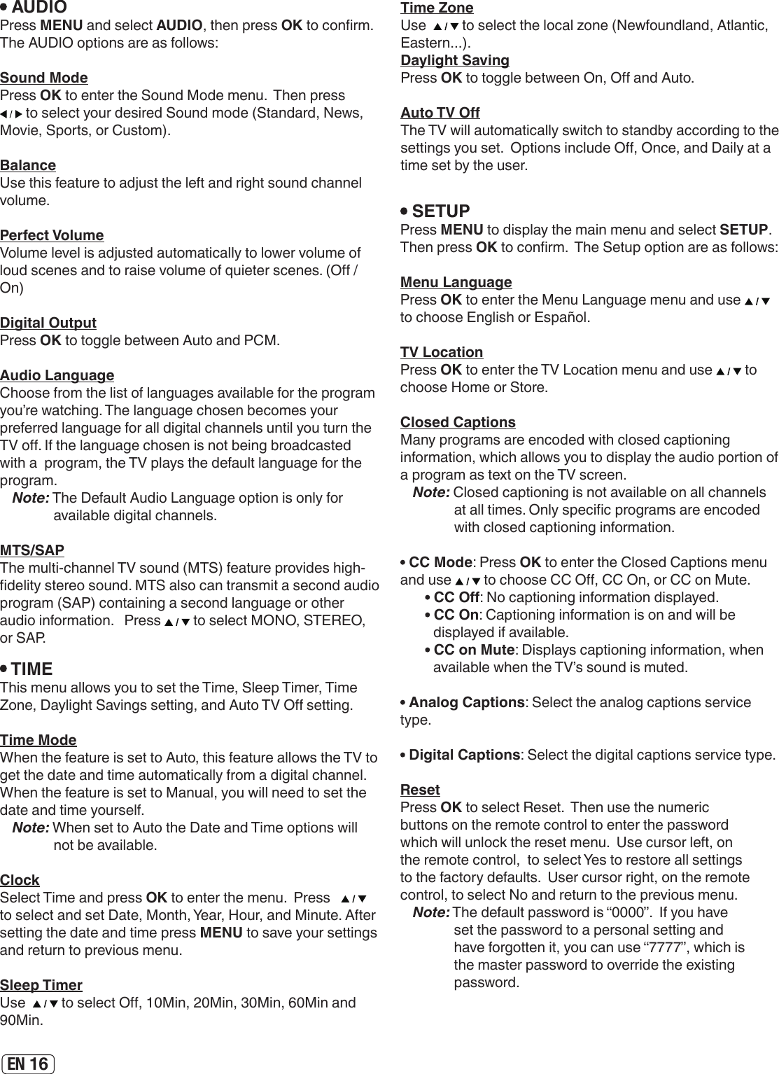 EN 16 AUDIOPress MENU and select AUDIO, then press OK to conrm.  The AUDIO options are as follows:Sound ModePress OK to enter the Sound Mode menu.  Then press  to select your desired Sound mode (Standard, News, Movie, Sports, or Custom).BalanceUse this feature to adjust the left and right sound channel volume. Perfect VolumeVolume level is adjusted automatically to lower volume of loud scenes and to raise volume of quieter scenes. (O / On)Digital OutputPress OK to toggle between Auto and PCM.Audio LanguageChoose from the list of languages available for the program you’re watching. The language chosen becomes your preferred language for all digital channels until you turn the TV o. If the language chosen is not being broadcasted  with a  program, the TV plays the default language for the program.Note: The Default Audio Language option is only for available digital channels.MTS/SAPThe multi-channel TV sound (MTS) feature provides high-delity stereo sound. MTS also can transmit a second audio program (SAP) containing a second language or other audio information.   Press   to select MONO, STEREO, or SAP. TIMEThis menu allows you to set the Time, Sleep Timer, Time Zone, Daylight Savings setting, and Auto TV O setting. Time ModeWhen the feature is set to Auto, this feature allows the TV to get the date and time automatically from a digital channel.  When the feature is set to Manual, you will need to set the date and time yourself.Note: When set to Auto the Date and Time options will not be available.ClockSelect Time and press OK to enter the menu.  Press     to select and set Date, Month, Year, Hour, and Minute. After setting the date and time press MENU to save your settings and return to previous menu.Sleep TimerUse    to select O, 10Min, 20Min, 30Min, 60Min and 90Min. SETUPPress MENU to display the main menu and select SETUP.  Then press OK to conrm.  The Setup option are as follows:Menu LanguagePress OK to enter the Menu Language menu and use   to choose English or Español.TV LocationPress OK to enter the TV Location menu and use   to  choose Home or Store. Closed CaptionsMany programs are encoded with closed captioning information, which allows you to display the audio portion of a program as text on the TV screen.Note: Closed captioning is not available on all channels at all times. Only specic programs are encoded with closed captioning information. CC Mode: Press OK to enter the Closed Captions menu and use   to choose CC O, CC On, or CC on Mute. CC O: No captioning information displayed. CC On: Captioning information is on and will be displayed if available. CC on Mute: Displays captioning information, when available when the TV’s sound is muted. Analog Captions: Select the analog captions service type. Digital Captions: Select the digital captions service type.ResetPress OK to select Reset.  Then use the numeric buttons on the remote control to enter the password which will unlock the reset menu.  Use cursor left, on the remote control,  to select Yes to restore all settings to the factory defaults.  User cursor right, on the remote control, to select No and return to the previous menu.Note: The default password is “0000”.  If you have set the password to a personal setting and have forgotten it, you can use “7777”, which is the master password to override the existing password.Time ZoneUse    to select the local zone (Newfoundland, Atlantic, Eastern...).Daylight SavingPress OK to toggle between On, O and Auto. Auto TV OThe TV will automatically switch to standby according to the settings you set.  Options include O, Once, and Daily at a time set by the user.