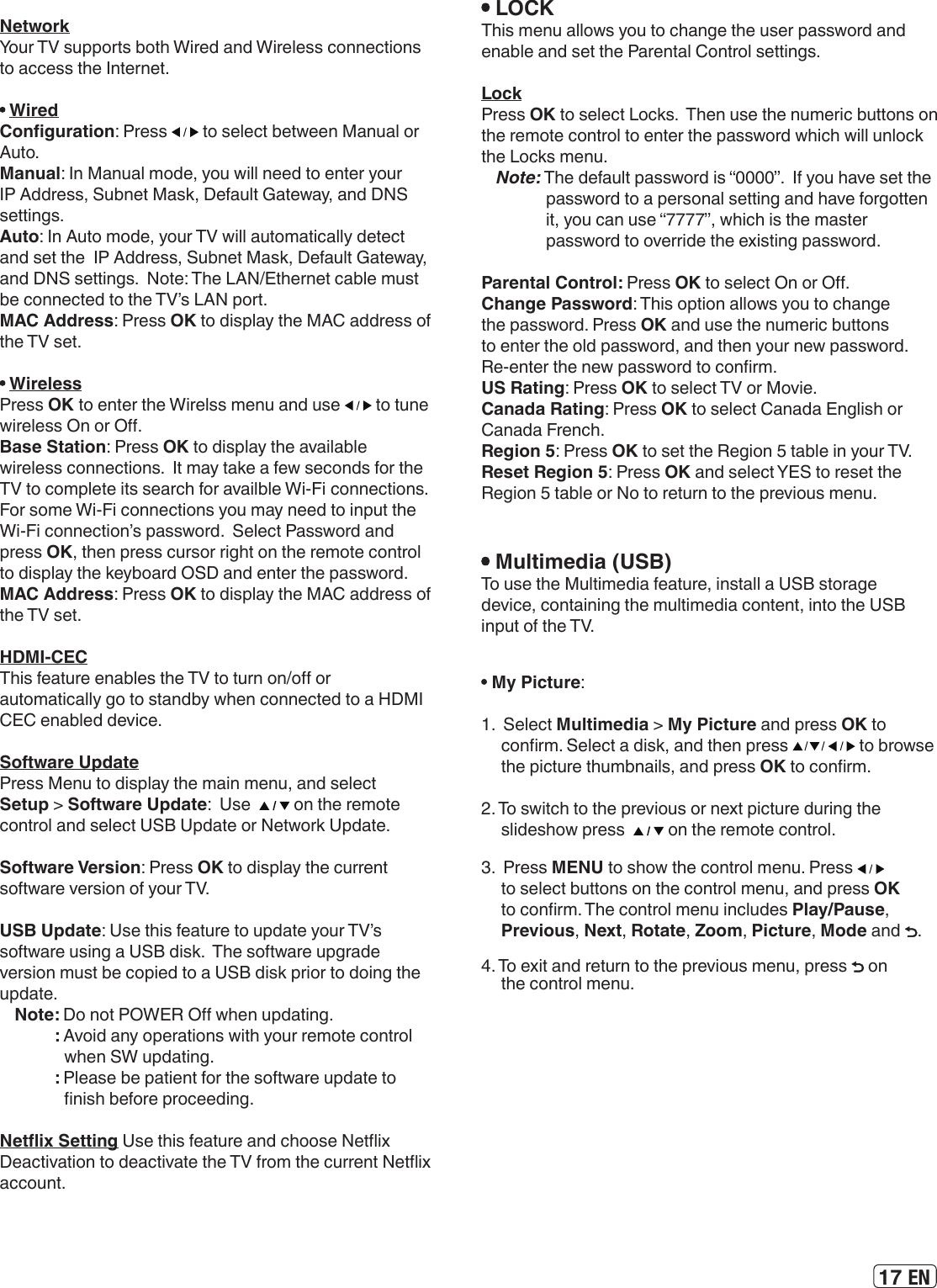 17 EN NetworkYour TV supports both Wired and Wireless connections to access the Internet.  WiredConguration: Press   to select between Manual or Auto.Manual: In Manual mode, you will need to enter your IP Address, Subnet Mask, Default Gateway, and DNS settings.Auto: In Auto mode, your TV will automatically detect and set the  IP Address, Subnet Mask, Default Gateway, and DNS settings.  Note: The LAN/Ethernet cable must be connected to the TV’s LAN port. MAC Address: Press OK to display the MAC address of the TV set. WirelessPress OK to enter the Wirelss menu and use   to tune wireless On or O.Base Station: Press OK to display the available wireless connections.  It may take a few seconds for the TV to complete its search for availble Wi-Fi connections.  For some Wi-Fi connections you may need to input the Wi-Fi connection’s password.  Select Password and press OK, then press cursor right on the remote control to display the keyboard OSD and enter the password.MAC Address: Press OK to display the MAC address of the TV set.HDMI-CECThis feature enables the TV to turn on/o or automatically go to standby when connected to a HDMI CEC enabled device.Software UpdatePress Menu to display the main menu, and select Setup &gt; Software Update:  Use    on the remote control and select USB Update or Network Update.Software Version: Press OK to display the current software version of your TV.USB Update: Use this feature to update your TV’s software using a USB disk.  The software upgrade version must be copied to a USB disk prior to doing the update. Note: Do not POWER O when updating.: Avoid any operations with your remote control when SW updating.: Please be patient for the software update to nish before proceeding.Netix Setting Use this feature and choose Netix Deactivation to deactivate the TV from the current Netix account. LOCKThis menu allows you to change the user password and enable and set the Parental Control settings.LockPress OK to select Locks.  Then use the numeric buttons on the remote control to enter the password which will unlock the Locks menu. Note: The default password is “0000”.  If you have set the password to a personal setting and have forgotten it, you can use “7777”, which is the master password to override the existing password. Parental Control: Press OK to select On or O.Change Password: This option allows you to change the password. Press OK and use the numeric buttons to enter the old password, and then your new password. Re-enter the new password to conrm.US Rating: Press OK to select TV or Movie.Canada Rating: Press OK to select Canada English or Canada French.Region 5: Press OK to set the Region 5 table in your TV. Reset Region 5: Press OK and select YES to reset the Region 5 table or No to return to the previous menu. Multimedia (USB)To use the Multimedia feature, install a USB storage device, containing the multimedia content, into the USB input of the TV. My Picture: 1.  Select Multimedia &gt; My Picture and press OK to conrm. Select a disk, and then press   to browse the picture thumbnails, and press OK to conrm.2. To switch to the previous or next picture during the slideshow press    on the remote control.3.  Press MENU to show the control menu. Press   to select buttons on the control menu, and press OK to conrm. The control menu includes Play/Pause,  Previous, Next, Rotate, Zoom, Picture, Mode and  .4. To exit and return to the previous menu, press   on the control menu.