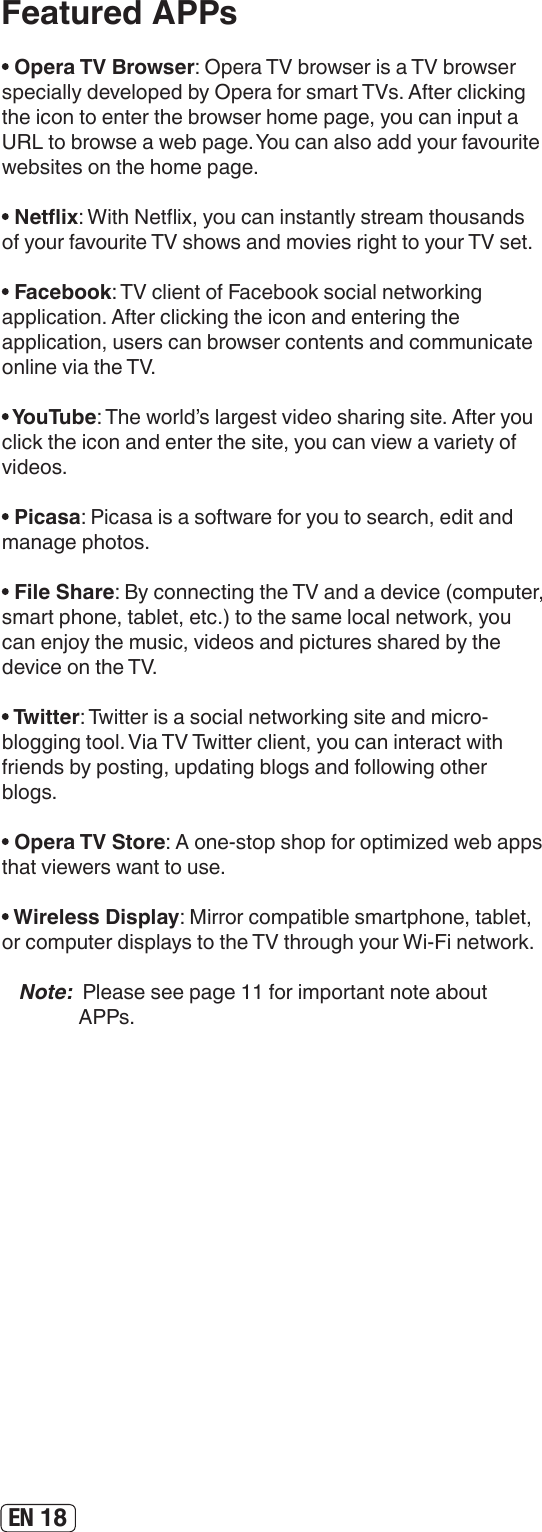 EN 18Featured APPs Opera TV Browser: Opera TV browser is a TV browser specially developed by Opera for smart TVs. After clicking the icon to enter the browser home page, you can input a URL to browse a web page. You can also add your favourite websites on the home page. Netix: With Netix, you can instantly stream thousands of your favourite TV shows and movies right to your TV set. Facebook: TV client of Facebook social networking application. After clicking the icon and entering the application, users can browser contents and communicate online via the TV. YouTube: The world’s largest video sharing site. After you click the icon and enter the site, you can view a variety of videos. Picasa: Picasa is a software for you to search, edit and manage photos. File Share: By connecting the TV and a device (computer, smart phone, tablet, etc.) to the same local network, you can enjoy the music, videos and pictures shared by the device on the TV. Twitter: Twitter is a social networking site and micro-blogging tool. Via TV Twitter client, you can interact with friends by posting, updating blogs and following other blogs. Opera TV Store: A one-stop shop for optimized web apps that viewers want to use.  Wireless Display: Mirror compatible smartphone, tablet, or computer displays to the TV through your Wi-Fi network.Note:  Please see page 11 for important note about APPs.
