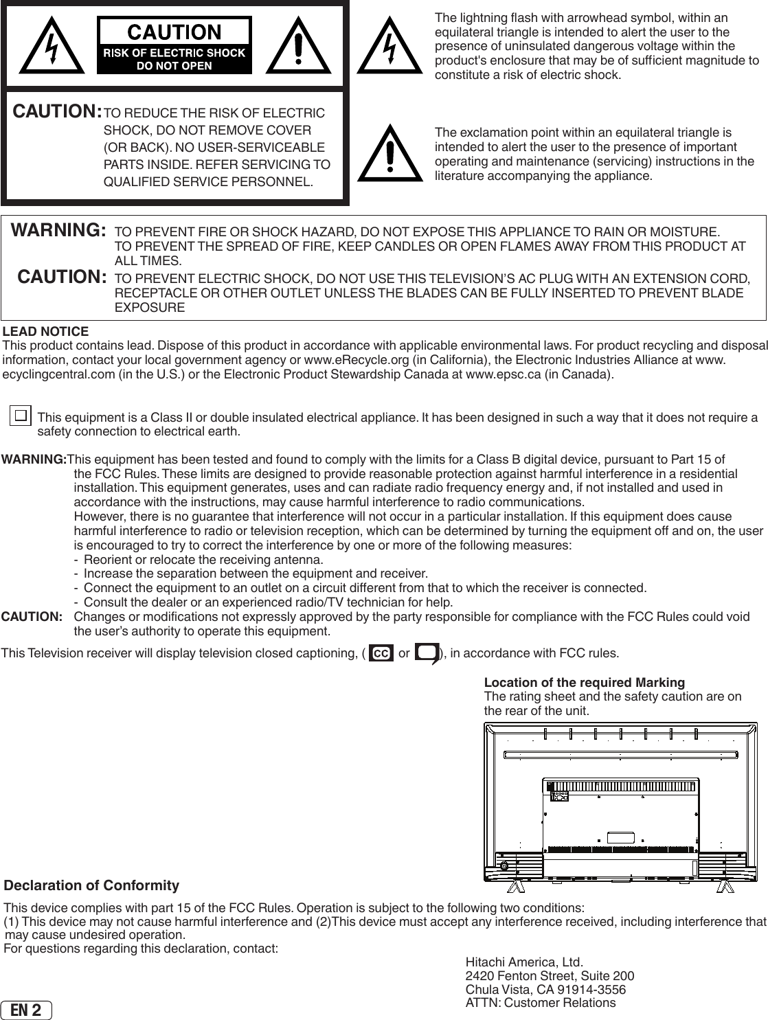 EN 2The lightning ash with arrowhead symbol, within an equilateral triangle is intended to alert the user to the presence of uninsulated dangerous voltage within the product&apos;s enclosure that may be of sucient magnitude to constitute a risk of electric shock.The exclamation point within an equilateral triangle is intended to alert the user to the presence of important operating and maintenance (servicing) instructions in the literature accompanying the appliance. CAUTION: TO REDUCE THE RISK OF ELECTRIC SHOCK, DO NOT REMOVE COVER (OR BACK). NO USER-SERVICEABLE PARTS INSIDE. REFER SERVICING TO QUALIFIED SERVICE PERSONNEL.  WARNING:  TO PREVENT FIRE OR SHOCK HAZARD, DO NOT EXPOSE THIS APPLIANCE TO RAIN OR MOISTURE.     TO PREVENT THE SPREAD OF FIRE, KEEP CANDLES OR OPEN FLAMES AWAY FROM THIS PRODUCT AT ALL TIMES. CAUTION:  TO PREVENT ELECTRIC SHOCK, DO NOT USE THIS TELEVISION’S AC PLUG WITH AN EXTENSION CORD, RECEPTACLE OR OTHER OUTLET UNLESS THE BLADES CAN BE FULLY INSERTED TO PREVENT BLADE EXPOSURELEAD NOTICE This product contains lead. Dispose of this product in accordance with applicable environmental laws. For product recycling and disposal information, contact your local government agency or www.eRecycle.org (in California), the Electronic Industries Alliance at www.ecyclingcentral.com (in the U.S.) or the Electronic Product Stewardship Canada at www.epsc.ca (in Canada). This equipment is a Class II or double insulated electrical appliance. It has been designed in such a way that it does not require a safety connection to electrical earth.Location of the required MarkingThe rating sheet and the safety caution are on the rear of the unit.WARNING:This equipment has been tested and found to comply with the limits for a Class B digital device, pursuant to Part 15 of the FCC Rules. These limits are designed to provide reasonable protection against harmful interference in a residential installation. This equipment generates, uses and can radiate radio frequency energy and, if not installed and used in accordance with the instructions, may cause harmful interference to radio communications.  However, there is no guarantee that interference will not occur in a particular installation. If this equipment does cause harmful interference to radio or television reception, which can be determined by turning the equipment o and on, the user is encouraged to try to correct the interference by one or more of the following measures:  -  Reorient or relocate the receiving antenna.  -  Increase the separation between the equipment and receiver.  -  Connect the equipment to an outlet on a circuit dierent from that to which the receiver is connected.  -  Consult the dealer or an experienced radio/TV technician for help.CAUTION:   Changes or modications not expressly approved by the party responsible for compliance with the FCC Rules could void the user’s authority to operate this equipment.This Television receiver will display television closed captioning, (   or  ), in accordance with FCC rules.Declaration of ConformityThis device complies with part 15 of the FCC Rules. Operation is subject to the following two conditions:(1) This device may not cause harmful interference and (2)This device must accept any interference received, including interference that may cause undesired operation.For questions regarding this declaration, contact: Hitachi America, Ltd.2420 Fenton Street, Suite 200Chula Vista, CA 91914-3556ATTN: Customer Relations