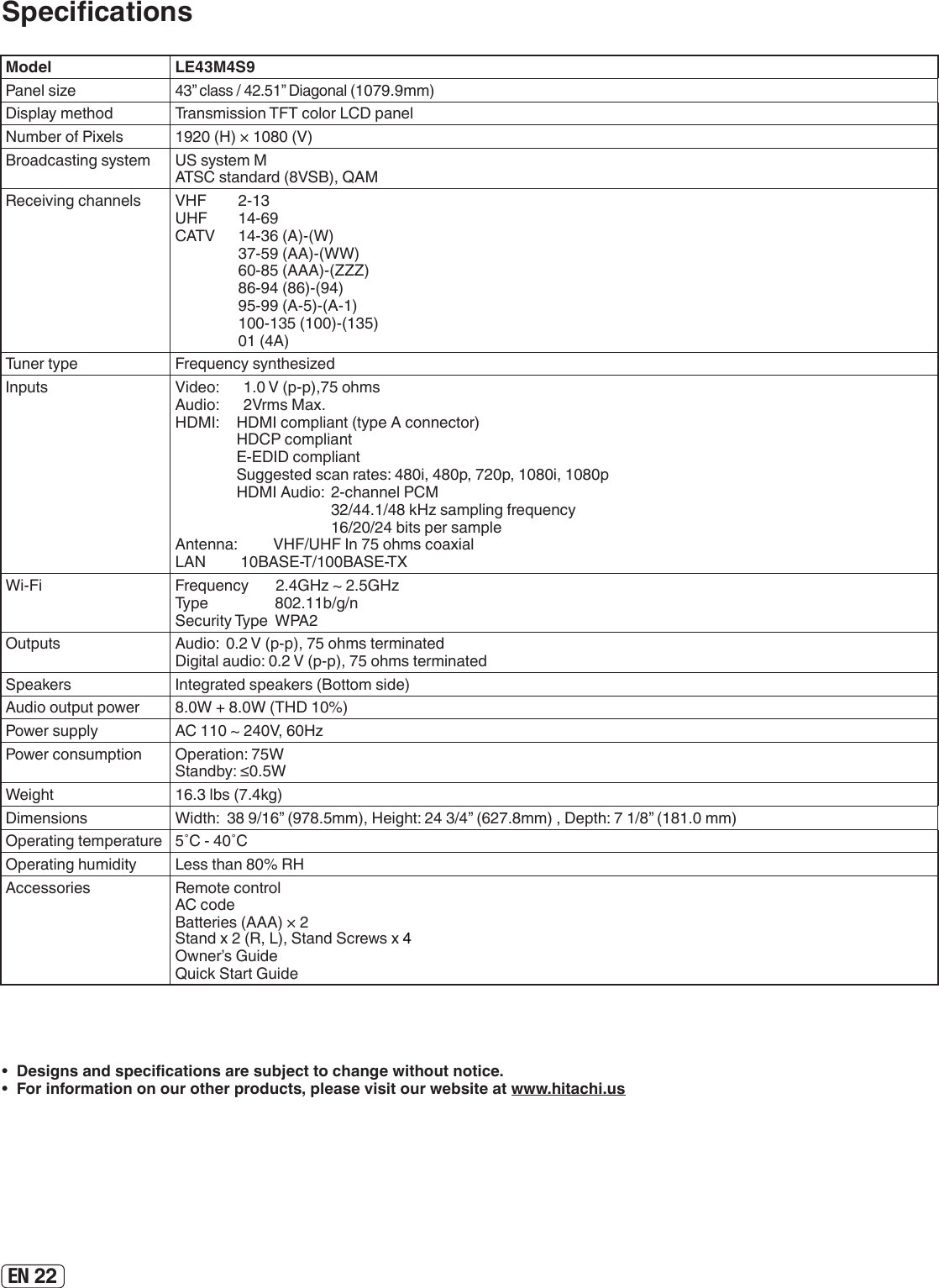 EN 22Model LE43M4S9Panel size43” class / 42.51” Diagonal (1079.9mm)Display method Transmission TFT color LCD panelNumber of Pixels 1920 (H) × 1080 (V)Broadcasting system US system MATSC standard (8VSB), QAMReceiving channels VHF  2-13UHF  14-69CATV  14-36 (A)-(W)  37-59 (AA)-(WW)  60-85 (AAA)-(ZZZ)  86-94 (86)-(94)  95-99 (A-5)-(A-1)  100-135 (100)-(135)  01 (4A)Tuner type Frequency synthesizedInputs Video:  1.0 V (p-p),75 ohmsAudio:  2Vrms Max.HDMI:  HDMI compliant (type A connector)  HDCP compliant  E-EDID compliant  Suggested scan rates: 480i, 480p, 720p, 1080i, 1080p  HDMI Audio:  2-channel PCM        32/44.1/48 kHz sampling frequency        16/20/24 bits per sampleAntenna:  VHF/UHF In 75 ohms coaxialLAN         10BASE-T/100BASE-TXWi-Fi Frequency       2.4GHz ~ 2.5GHzType                   802.11b/g/nSecurity Type  WPA2Outputs Audio:  0.2 V (p-p), 75 ohms terminated Digital audio: 0.2 V (p-p), 75 ohms terminatedSpeakers Integrated speakers (Bottom side)Audio output power 8.0W + 8.0W (THD 10%) Power supply AC 110 ~ 240V, 60HzPower consumption Operation: 75WStandby: ≤0.5WWeight 16.3 lbs (7.4kg)Dimensions Width:  38 9/16” (978.5mm), Height: 24 3/4” (627.8mm) , Depth: 7 1/8” (181.0 mm)Operating temperature 5˚C - 40˚COperating humidity Less than 80% RHAccessories Remote control AC code Batteries (AAA) × 2 Stand x 2 (R, L), Stand Screws x 4  Owner’s Guide Quick Start Guide•  Designs and specications are subject to change without notice.•  For information on our other products, please visit our website at www.hitachi.usSpecications