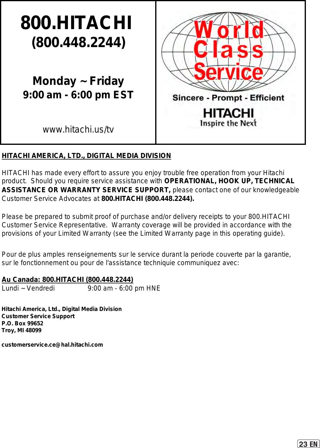 23 EN800.HITACHI (800.448.2244)Monday ~ Friday9:00 am - 6:00 pm ESTwww.hitachi.us/tvHITACHI AMERICA, LTD., DIGITAL MEDIA DIVISIONHITACHI has made every effort to assure you enjoy trouble free operation from your Hitachiproduct.  Should you require service assistance with OPERATIONAL, HOOK UP, TECHNICAL ASSISTANCE OR WARRANTY SERVICE SUPPORT, please contact one of our knowledgeableCustomer Service Advocates at 800.HITACHI (800.448.2244).Please be prepared to submit proof of purchase and/or delivery receipts to your 800.HITACHI Customer Service Representative.  Warranty coverage will be provided in accordance with theprovisions of your Limited Warranty (see the Limited Warranty page in this operating guide). Pour de plus amples renseignements sur le service durant la periode couverte par la garantie,sur le fonctionnement ou pour de l&apos;assistance techniquie communiquez avec:Au Canada: 800.HITACHI (800.448.2244)Lundi ~ Vendredi                 9:00 am - 6:00 pm HNEHitachi America, Ltd., Digital Media DivisionCustomer Service SupportP.O. Box 99652Troy, MI 48099customerservice.ce@hal.hitachi.com