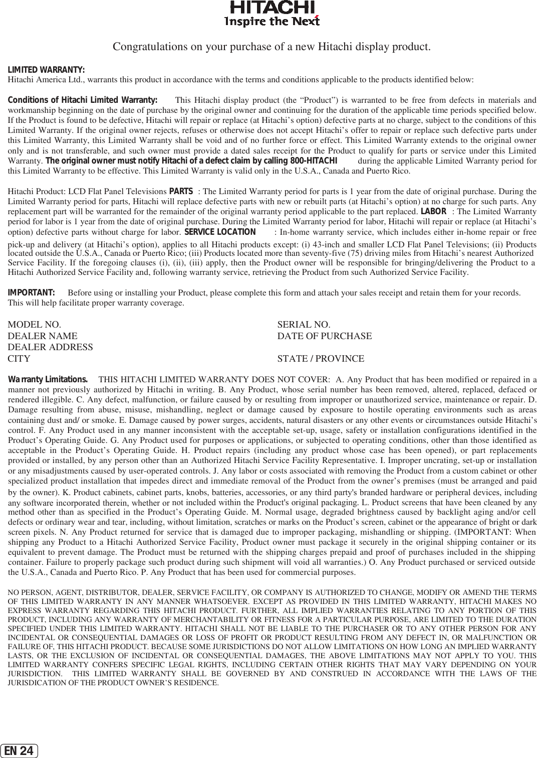 EN 24Congratulations on your purchase of a new Hitachi display product. LIMITED WARRANTY:   Hitachi America Ltd., warrants this product in accordance with the terms and conditions applicable to the products identified below: Conditions of Hitachi Limited Warranty:   This  Hitachi  display  product  (the  “Product”)  is  warranted  to  be  free  from  defects  in  materials  and workmanship beginning on the date of purchase by the original owner and continuing for the duration of the applicable time periods specified below. If the Product is found to be defective, Hitachi will repair or replace (at Hitachi’s option) defective parts at no charge, subject to the conditions of this Limited Warranty. If the original owner rejects, refuses or otherwise does not accept Hitachi’s offer to repair or replace such defective parts under this Limited Warranty, this Limited Warranty shall be void and of no further force or effect. This Limited Warranty extends to the original owner only and is  not  transferable, and such owner  must provide  a dated  sales receipt  for the Product to qualify for  parts or service  under  this  Limited Warranty. The original owner must notify Hitachi of a defect claim by calling 800-HITACHI  during the applicable Limited Warranty period for this Limited Warranty to be effective. This Limited Warranty is valid only in the U.S.A., Canada and Puerto Rico. Hitachi Product: LCD Flat Panel Televisions PARTS : The Limited Warranty period for parts is 1 year from the date of original purchase. During the Limited Warranty period for parts, Hitachi will replace defective parts with new or rebuilt parts (at Hitachi’s option) at no charge for such parts. Any replacement part will be warranted for the remainder of the original warranty period applicable to the part replaced. LABOR : The Limited Warranty period for labor is 1 year from the date of original purchase. During the Limited Warranty period for labor, Hitachi will repair or replace (at Hitachi’s option) defective parts without charge for labor. SERVICE LOCATION : In-home warranty service, which includes either in-home  repair or free pick-up and delivery (at Hitachi’s option), applies to all Hitachi products except: (i) 43-inch and smaller LCD Flat Panel Televisions; (ii) Products located outside the U.S.A., Canada or Puerto Rico; (iii) Products located more than seventy-five (75) driving miles from Hitachi’s nearest Authorized Service Facility.  If the  foregoing  clauses  (i), (ii), (iii) apply,  then  the  Product  owner will  be  responsible  for  bringing/delivering  the  Product  to  a Hitachi Authorized Service Facility and, following warranty service, retrieving the Product from such Authorized Service Facility. IMPORTANT:  Before using or installing your Product, please complete this form and attach your sales receipt and retain them for your records. This will help facilitate proper warranty coverage. MODEL NO.   SERIAL NO.  DEALER NAME   DATE OF PURCHASE DEALER ADDRESS CITY   STATE / PROVINCE Warranty Limitations.   THIS HITACHI LIMITED WARRANTY DOES NOT COVER:  A. Any Product that has been modified or repaired in a manner not previously authorized by Hitachi in writing. B. Any Product, whose serial number has been removed, altered, replaced, defaced or rendered illegible. C. Any defect, malfunction, or failure caused by or resulting from improper or unauthorized service, maintenance or repair. D. Damage resulting from abuse, misuse, mishandling, neglect or damage caused by exposure to hostile operating environments such as areas containing dust and/ or smoke. E. Damage caused by power surges, accidents, natural disasters or any other events or circumstances outside Hitachi’s control. F. Any Product used in any manner inconsistent with the acceptable set-up, usage, safety or installation configurations identified in the Product’s Operating Guide. G. Any Product used for purposes or applications, or subjected to operating conditions, other than those identified as acceptable in the Product’s Operating Guide. H. Product repairs (including any product whose case has been opened), or part replacements provided or installed, by any person other than an Authorized Hitachi Service Facility Representative. I. Improper uncrating, set-up or installation or any misadjustments caused by user-operated controls. J. Any labor or costs associated with removing the Product from a custom cabinet or other specialized product installation that impedes direct and immediate removal of the Product from the owner’s premises (must be arranged and paid by the owner). K. Product cabinets, cabinet parts, knobs, batteries, accessories, or any third party&apos;s branded hardware or peripheral devices, including any software incorporated therein, whether or not included within the Product&apos;s original packaging. L. Product screens that have been cleaned by any method other  than as specified in the Product’s Operating Guide. M. Normal usage, degraded brightness caused by backlight aging and/or cell defects or ordinary wear and tear, including, without limitation, scratches or marks on the Product’s screen, cabinet or the appearance of bright or dark screen pixels.  N. Any Product returned for service that is damaged due to improper packaging, mishandling or shipping. (IMPORTANT: When shipping any Product to  a  Hitachi Authorized Service Facility, Product owner must package it securely in the original shipping container or its equivalent to prevent damage. The Product must be returned with the shipping charges prepaid and proof of purchases included in the shipping container. Failure to properly package such product during such shipment will void all warranties.) O. Any Product purchased or serviced outside the U.S.A., Canada and Puerto Rico. P. Any Product that has been used for commercial purposes.  NO PERSON, AGENT, DISTRIBUTOR, DEALER, SERVICE FACILITY, OR COMPANY IS AUTHORIZED TO CHANGE, MODIFY OR AMEND THE TERMS OF  THIS  LIMITED  WARRANTY  IN  ANY  MANNER  WHATSOEVER.  EXCEPT  AS  PROVIDED  IN  THIS  LIMITED  WARRANTY,  HITACHI  MAKES  NO EXPRESS  WARRANTY  REGARDING  THIS  HITACHI  PRODUCT.  FURTHER,  ALL  IMPLIED  WARRANTIES  RELATING  TO  ANY  PORTION  OF  THIS PRODUCT, INCLUDING ANY WARRANTY OF MERCHANTABILITY OR FITNESS FOR A PARTICULAR PURPOSE, ARE LIMITED TO THE DURATION SPECIFIED UNDER  THIS LIMITED WARRANTY. HITACHI SHALL NOT  BE  LIABLE TO  THE  PURCHASER  OR TO  ANY  OTHER PERSON  FOR  ANY INCIDENTAL OR  CONSEQUENTIAL  DAMAGES OR  LOSS  OF PROFIT  OR  PRODUCT RESULTING  FROM  ANY  DEFECT  IN,  OR MALFUNCTION  OR FAILURE OF, THIS HITACHI PRODUCT. BECAUSE SOME JURISDICTIONS DO NOT ALLOW LIMITATIONS ON HOW LONG AN IMPLIED WARRANTY LASTS,  OR  THE  EXCLUSION  OF  INCIDENTAL  OR  CONSEQUENTIAL  DAMAGES,  THE  ABOVE  LIMITATIONS  MAY  NOT  APPLY  TO  YOU.  THIS LIMITED  WARRANTY  CONFERS  SPECIFIC  LEGAL  RIGHTS,  INCLUDING  CERTAIN  OTHER  RIGHTS  THAT  MAY  VARY  DEPENDING ON  YOUR JURISDICTION.    THIS  LIMITED  WARRANTY  SHALL  BE  GOVERNED  BY  AND  CONSTRUED  IN  ACCORDANCE  WITH  THE  LAWS  OF  THE JURISDICATION OF THE PRODUCT OWNER’S RESIDENCE. 