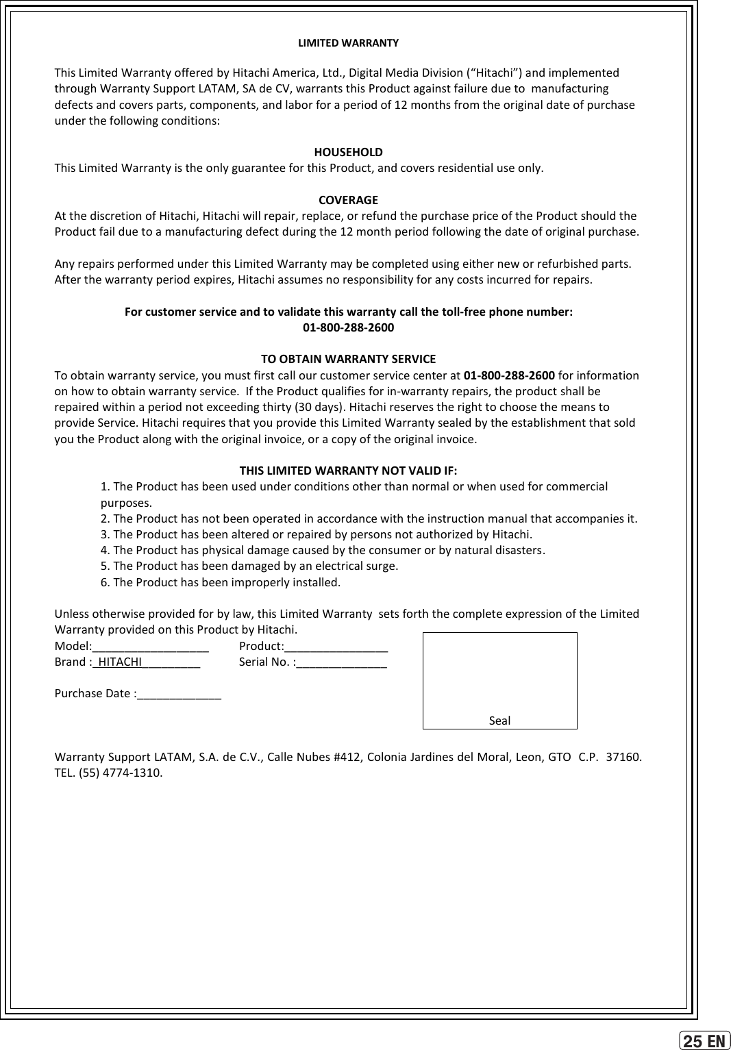 25 ENLIMITED WARRANTY  This Limited Warranty offered by Hitachi America, Ltd., Digital Media Division (“Hitachi”) and implemented through Warranty Support LATAM, SA de CV, warrants this Product against failure due to  manufacturing defects and covers parts, components, and labor for a period of 12 months from the original date of purchase under the following conditions:  HOUSEHOLD This Limited Warranty is the only guarantee for this Product, and covers residential use only.  COVERAGE At the discretion of Hitachi, Hitachi will repair, replace, or refund the purchase price of the Product should the Product fail due to a manufacturing defect during the 12 month period following the date of original purchase.  Any repairs performed under this Limited Warranty may be completed using either new or refurbished parts.  After the warranty period expires, Hitachi assumes no responsibility for any costs incurred for repairs.  For customer service and to validate this warranty call the toll-free phone number: 01-800-288-2600  TO OBTAIN WARRANTY SERVICE To obtain warranty service, you must first call our customer service center at 01-800-288-2600 for information  on how to obtain warranty service.  If the Product qualifies for in-warranty repairs, the product shall be repaired within a period not exceeding thirty (30 days). Hitachi reserves the right to choose the means to provide Service. Hitachi requires that you provide this Limited Warranty sealed by the establishment that sold you the Product along with the original invoice, or a copy of the original invoice.  THIS LIMITED WARRANTY NOT VALID IF: 1. The Product has been used under conditions other than normal or when used for commercial purposes.  2. The Product has not been operated in accordance with the instruction manual that accompanies it.  3. The Product has been altered or repaired by persons not authorized by Hitachi.   4. The Product has physical damage caused by the consumer or by natural disasters.  5. The Product has been damaged by an electrical surge.  6. The Product has been improperly installed.   Unless otherwise provided for by law, this Limited Warranty  sets forth the complete expression of the Limited Warranty provided on this Product by Hitachi.     Model:__________________  Product:________________    Brand :  HITACHI_________   Serial No. :______________    Purchase Date :_____________       Warranty Support LATAM, S.A. de C.V., Calle Nubes #412, Colonia Jardines del Moral, Leon, GTO  C.P.  37160.   TEL. (55) 4774-1310.      Seal 