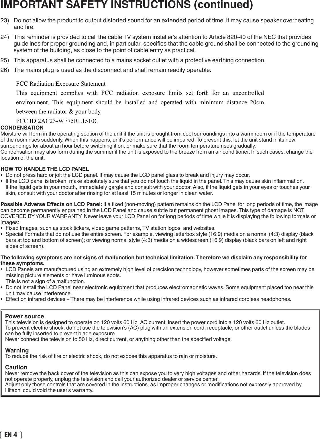 EN 423)  Do not allow the product to output distorted sound for an extended period of time. It may cause speaker overheating and re.24)  This reminder is provided to call the cable TV system installer’s attention to Article 820-40 of the NEC that provides guidelines for proper grounding and, in particular, species that the cable ground shall be connected to the grounding system of the building, as close to the point of cable entry as practical.25)  This apparatus shall be connected to a mains socket outlet with a protective earthing connection.26)  The mains plug is used as the disconnect and shall remain readily operable.Power sourceThis television is designed to operate on 120 volts 60 Hz, AC current. Insert the power cord into a 120 volts 60 Hz outlet.To prevent electric shock, do not use the television’s (AC) plug with an extension cord, receptacle, or other outlet unless the blades can be fully inserted to prevent blade exposure.Never connect the television to 50 Hz, direct current, or anything other than the specied voltage.WarningTo reduce the risk of re or electric shock, do not expose this apparatus to rain or moisture.CautionNever remove the back cover of the television as this can expose you to very high voltages and other hazards. If the television does not operate properly, unplug the television and call your authorized dealer or service center. Adjust only those controls that are covered in the instructions, as improper changes or modications not expressly approved by Hitachi could void the user’s warranty.IMPORTANT SAFETY INSTRUCTIONS (continued)CONDENSATIONMoisture will form in the operating section of the unit if the unit is brought from cool surroundings into a warm room or if the temperature of the room rises suddenly. When this happens, unit&apos;s performance will be impaired. To prevent this, let the unit stand in its new surroundings for about an hour before switching it on, or make sure that the room temperature rises gradually.Condensation may also form during the summer if the unit is exposed to the breeze from an air conditioner. In such cases, change the location of the unit.HOW TO HANDLE THE LCD PANEL•  Do not press hard or jolt the LCD panel. It may cause the LCD panel glass to break and injury may occur.•  If the LCD panel is broken, make absolutely sure that you do not touch the liquid in the panel. This may cause skin inammation. If the liquid gets in your mouth, immediately gargle and consult with your doctor. Also, if the liquid gets in your eyes or touches your skin, consult with your doctor after rinsing for at least 15 minutes or longer in clean water.Possible Adverse Eects on LCD Panel: If a xed (non-moving) pattern remains on the LCD Panel for long periods of time, the image can become permanently engrained in the LCD Panel and cause subtle but permanent ghost images. This type of damage is NOT COVERED BY YOUR WARRANTY. Never leave your LCD Panel on for long periods of time while it is displaying the following formats or images:•  Fixed Images, such as stock tickers, video game patterns, TV station logos, and websites.•  Special Formats that do not use the entire screen. For example, viewing letterbox style (16:9) media on a normal (4:3) display (black bars at top and bottom of screen); or viewing normal style (4:3) media on a widescreen (16:9) display (black bars on left and right sides of screen).The following symptoms are not signs of malfunction but technical limitation. Therefore we disclaim any responsibility for these symptoms.•  LCD Panels are manufactured using an extremely high level of precision technology, however sometimes parts of the screen may be missing picture elements or have luminous spots. This is not a sign of a malfunction.•  Do not install the LCD Panel near electronic equipment that produces electromagnetic waves. Some equipment placed too near this unit may cause interference.•  Eect on infrared devices – There may be interference while using infrared devices such as infrared cordless headphones.FCC Radiation Exposure Statement  This equipment complies with FCC radiation exposure limits set forth for an uncontrolled environment. This equipment should be installed and operated with minimum distance 20cm between the radiator &amp; your body FCC ID:2AC23-WF75RL1510C 