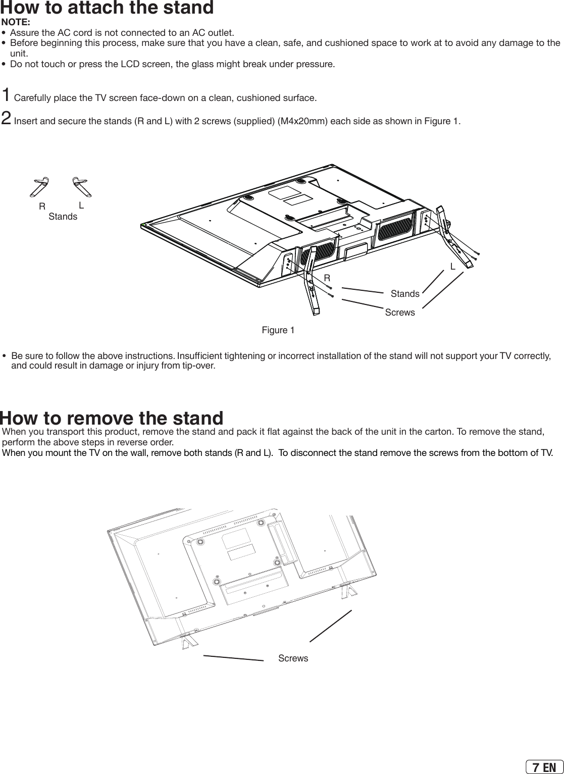 7 ENHow to attach the standNOTE:•  Assure the AC cord is not connected to an AC outlet.•  Before beginning this process, make sure that you have a clean, safe, and cushioned space to work at to avoid any damage to the unit.•  Do not touch or press the LCD screen, the glass might break under pressure.1 Carefully place the TV screen face-down on a clean, cushioned surface. 2 Insert and secure the stands (R and L) with 2 screws (supplied) (M4x20mm) each side as shown in Figure 1.•  Be sure to follow the above instructions. Insucient tightening or incorrect installation of the stand will not support your TV correctly, and could result in damage or injury from tip-over.Figure 1StandsLRScrewsScrewsHow to remove the standWhen you transport this product, remove the stand and pack it at against the back of the unit in the carton. To remove the stand, perform the above steps in reverse order.When you mount the TV on the wall, remove both stands (R and L).  To disconnect the stand remove the screws from the bottom of TV.StandsLR