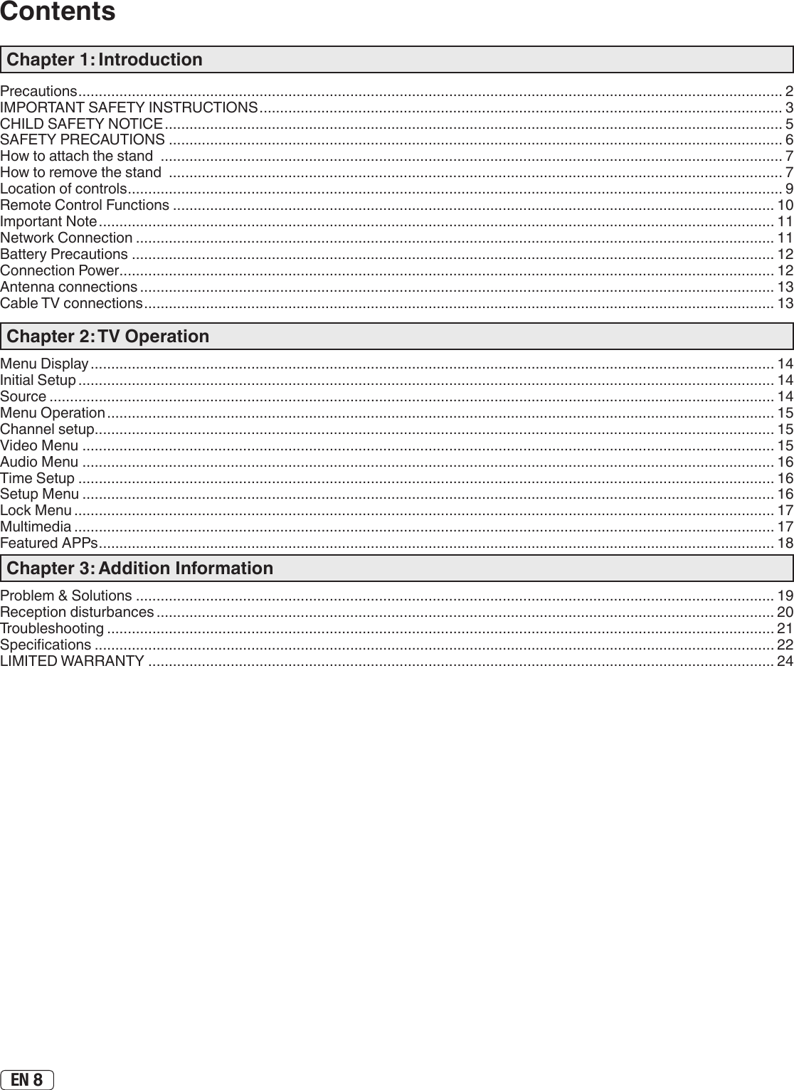 EN 8ContentsChapter 1: IntroductionPrecautions ........................................................................................................................................................................... 2IMPORTANT SAFETY INSTRUCTIONS ............................................................................................................................... 3CHILD SAFETY NOTICE ...................................................................................................................................................... 5SAFETY PRECAUTIONS ..................................................................................................................................................... 6How to attach the stand  ....................................................................................................................................................... 7How to remove the stand  ..................................................................................................................................................... 7 Location of controls ............................................................................................................................................................... 9Remote Control Functions .................................................................................................................................................. 10Important Note .................................................................................................................................................................... 11Network Connection ........................................................................................................................................................... 11Battery Precautions ............................................................................................................................................................ 12Connection Power ............................................................................................................................................................... 12Antenna connections .......................................................................................................................................................... 13Cable TV connections ......................................................................................................................................................... 13Chapter 2: TV OperationMenu Display ...................................................................................................................................................................... 14Initial Setup ......................................................................................................................................................................... 14Source ................................................................................................................................................................................ 14Menu Operation .................................................................................................................................................................. 15Channel setup..................................................................................................................................................................... 15Video Menu ........................................................................................................................................................................ 15Audio Menu ........................................................................................................................................................................ 16Time Setup ......................................................................................................................................................................... 16Setup Menu ........................................................................................................................................................................ 16Lock Menu .......................................................................................................................................................................... 17Multimedia .......................................................................................................................................................................... 17Featured APPs .................................................................................................................................................................... 18Chapter 3: Addition InformationProblem &amp; Solutions ........................................................................................................................................................... 19Reception disturbances ...................................................................................................................................................... 20Troubleshooting .................................................................................................................................................................. 21Specications ..................................................................................................................................................................... 22LIMITED WARRANTY ........................................................................................................................................................ 24