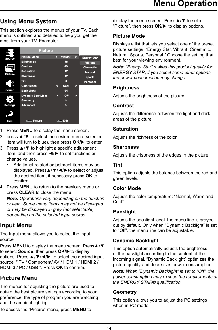 14Menu Operation Using Menu SystemThis section explores the menus of your TV. Each menu is outlined and detailed to help you get the most from your TV. Example: PicturePicture ModeBrightnessContrastSaturationSharpnessTintColor ModeBack LightDynamic BackLightGeometryAdvanced&lt;     Vibrant      &gt;484912128 &lt;       Cool        &gt;64  &lt;        Off         &gt;&gt;&gt;SourcePictureSoundSettingsExit ReturnMENU CLEAR ExitEnergy StarVibrantCinematicNaturalSportsPersonal1.  Press MENU to display the menu screen. 2.  press ▲/▼ to select the desired menu (selected item will turn to blue), then press OK/► to enter.3.  Press ▲/▼ to highlight a specic adjustment item, and then press ◄/► to set functions or change values.•  Additional related adjustment items may be displayed. Press▲/▼/◄/►to select or adjust the desired item, if necessary press OK to conrm.4.  Press MENU to return to the previous menu or press CLEAR to close the menu. Note: Operations vary depending on the function or item. Some menu items may not be displayed or may be displayed in grey (not selectable) depending on the selected input source.Input MenuThe Input menu allows you to select the input source.Press MENU to display the menu screen. Press▲/▼ to select Source, then press OK/►to display options. Press ▲/▼/◄/► to select the desired input source: &quot; TV / Component/ AV / HDMI1 / HDMI 2 / HDMI 3 / PC / USB &quot;. Press OK to conrm.Picture MenuThe menus for adjusting the picture are used to obtain the best picture settings according to your preference, the type of program you are watching and the ambient lighting.To access the “Picture” menu, press MENU to display the menu screen. Press▲/▼ to select “Picture”, then press OK/► to display options.Picture ModeDisplays a list that lets you select one of the preset picture settings: “Energy Star, Vibrant, Cinematic, Natural, Sports, Personal.” Choose the setting that best for your viewing environment.Note: “Energy Star” makes this product qualify for ENERGY STAR, if you select some other options, the power consumption may change.BrightnessAdjusts the brightness of the picture. ContrastAdjusts the difference between the light and dark areas of the picture.SaturationAdjusts the richness of the color. SharpnessAdjusts the crispness of the edges in the picture.TintThis option adjusts the balance between the red and green levels.Color ModeAdjusts the color temperature: “Normal, Warm and Cool”.BacklightAdjusts the backlight level. the menu line is grayed out by default. Only when “Dynamic Backlight” is set to “Off”, the menu line can be adjustable.Dynamic BacklightThis option automatically adjusts the brightness of the backlight according to the content of the incoming signal. “Dynamic Backlight” optimizes the picture quality and decreases power consumption.Note: When “Dynamic Backlight” is set to “Off”, the power consumption may exceed the requirements of the ENERGY STAR® qualication.GeometryThis option allows you to adjust the PC settings when in PC mode.